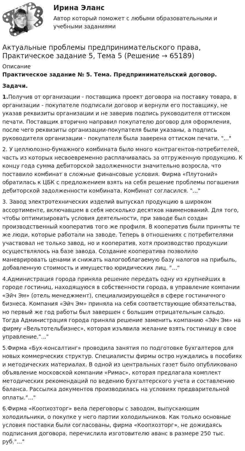      
            Описание
            Практическое задание № 5. Тема. Предпринимательский договор.Задачи.1.Получив от организации - поставщика проект договора на поставку товара, в организации - покупателе подписали договор и вернули его поставщику, не указав реквизиты организации и не заверив подпись руководителя оттиском печати. Поставщик вторично направил покупателю договор для оформления, после чего реквизиты организации-покупателя были указаны, а подпись руководителя организации - покупателя была заверена оттиском печати. ...2.	У целлюлозно-бумажного комбината было много контрагентов-потребителей, часть из которых несвоевременно расплачивалась за отгруженную продукцию. К концу года сумма дебиторской задолженности значительно возросла, что поставило комбинат в сложные финансовые условия. Фирма «Плутоний» обратилась к ЦБК с предложением взять на себя решение проблемы погашения дебиторской задолженности комбината. Комбинат согласился. ...3.	Завод электротехнических изделий выпускал продукцию в широком ассортименте, включавшем в себя несколько десятков наименований. Для того, чтобы оптимизировать условия деятельности, при заводе был создан производственный кооператив того же профиля. В кооператив были приняты те же люди, которые работали на заводе. Теперь в отношениях с потребителями участвовал не только завод, но и кооператив, хотя производство продукции осуществлялось на базе завода. Создание кооператива позволило маневрировать ценами и снижать налогооблагаемую базу налогов на прибыль, добавленную стоимость и имущество юридических лиц. ...4.Администрация города приняла решение передать одну из крупнейших в городе гостиниц, находящуюся в собственности города, в управление компании «Эйч Эм» (отель менеджмент), специализирующейся в сфере гостиничного бизнеса. Компания «Эйч Эм» приняла на себя соответствующие обязательства, но первый же год работы был завершен с большим отрицательным сальдо. Тогда Администрация города приняла решение заменить компанию «Эйч Эм» на фирму «Вельтотельбизнес», которая изъявила желание взять гостиницу в свое управление....5.Фирма «Бух-консалтинг» проводила занятия по подготовке бухгалтеров для новых коммерческих структур. Специалисты фирмы остро нуждались в пособиях и методических материалах. В одной из центральных газет было опубликовано объявление московской компании «Римас», которая предлагала комплект методических рекомендаций по ведению бухгалтерского учета и составлению баланса. Рассылка документов производилась на условиях предварительной оплаты....6.Фирма «Коопхозторг» вела переговоры с заводом, выпускающим холодильники, о покупке у него партии холодильников. Как только основные условия поставки были согласованы, фирма «Коопхозторг», не дожидаясь подписания договора, перечислила изготовителю аванс в размере 250 тыс. руб....   
            
            
            Актуальные проблемы предпринимательского права, Практическое задание 4, Тема 4Актуальные проблемы предпринимательского права, Практическое задание 5, Тема 5Актуальные проблемы предпринимательского права, Практическое задание 6, Тема 6Актуальные проблемы предпринимательского права, Практическое задание 7, Тема 7Актуальные проблемы предпринимательского права, Практическое задание 8, Тема 8Актуальные проблемы предпринимательского права, Практическое задание 9, Тема 9Актуальные проблемы применения уголовного законаАктуальные проблемы правового регулирования корпоративных отношений - тест с ответами Синергия, результат 93 балла«Актуальные проблемы предпринимательского права 1Актуальные проблемы предпринимательского права 2Актуальные проблемы предпринимательского права, Практическое задание 1, Тема 1Актуальные проблемы предпринимательского права, Практическое задание 2, Тема 2 Актуальные проблемы предпринимательского права, Практическое задание 3, Тема 1Актуальные проблемы предпринимательского права, Практическое задание 3, Тема 2