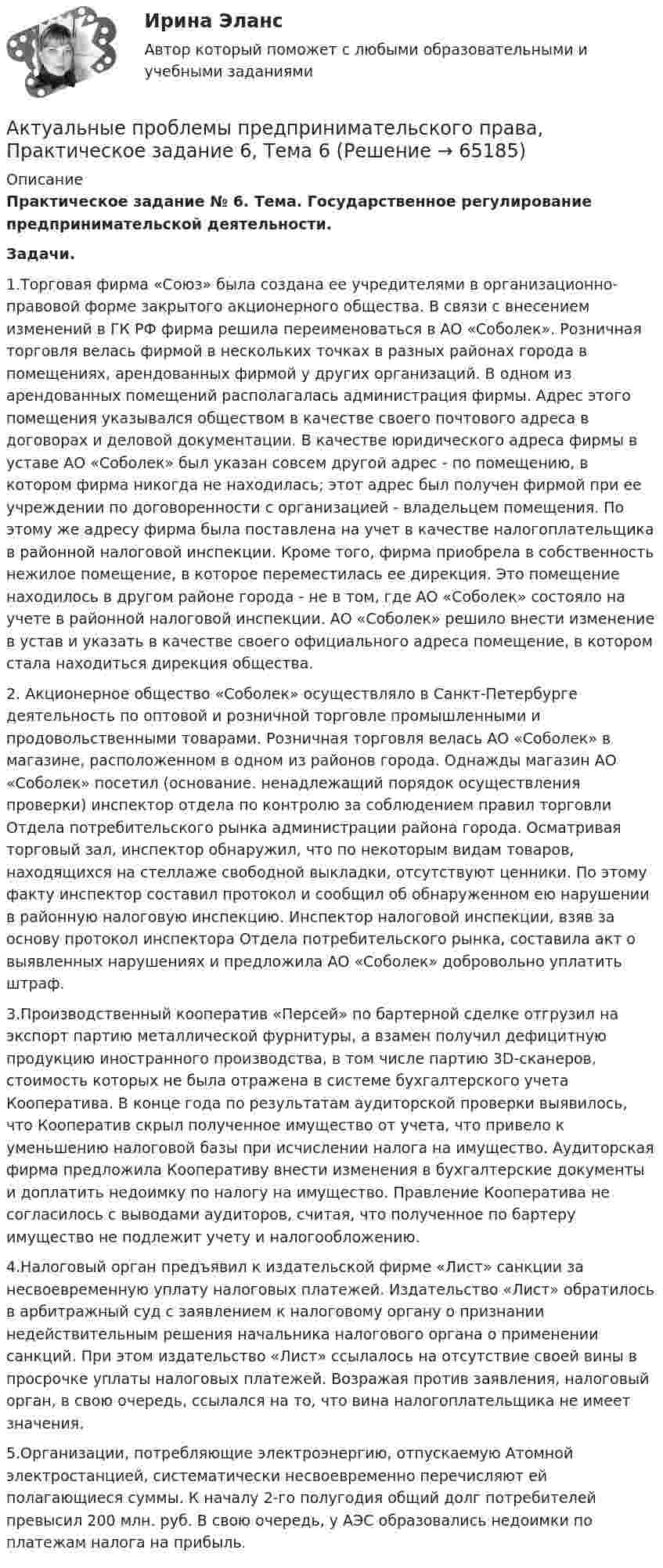      
            Описание
            Практическое задание № 6. Тема. Государственное регулирование предпринимательской деятельности.Задачи.1.Торговая фирма «Союз» была создана ее учредителями в организационно-правовой форме закрытого акционерного общества. В связи с внесением изменений в ГК РФ фирма решила переименоваться в АО «Соболек». Розничная торговля велась фирмой в нескольких точках в разных районах города в помещениях, арендованных фирмой у других организаций. В одном из арендованных помещений располагалась администрация фирмы. Адрес этого помещения указывался обществом в качестве своего почтового адреса в договорах и деловой документации. В качестве юридического адреса фирмы в уставе АО «Соболек» был указан совсем другой адрес - по помещению, в котором фирма никогда не находилась; этот адрес был получен фирмой при ее учреждении по договоренности с организацией - владельцем помещения. По этому же адресу фирма была поставлена на учет в качестве налогоплательщика в районной налоговой инспекции. Кроме того, фирма приобрела в собственность нежилое помещение, в которое переместилась ее дирекция. Это помещение находилось в другом районе города - не в том, где АО «Соболек» состояло на учете в районной налоговой инспекции. АО «Соболек» решило внести изменение в устав и указать в качестве своего официального адреса помещение, в котором стала находиться дирекция общества.2.	Акционерное общество «Соболек» осуществляло в Санкт-Петербурге деятельность по оптовой и розничной торговле промышленными и продовольственными товарами. Розничная торговля велась АО «Соболек» в магазине, расположенном в одном из районов города. Однажды магазин АО «Соболек» посетил (основание. ненадлежащий порядок осуществления проверки) инспектор отдела по контролю за соблюдением правил торговли Отдела потребительского рынка администрации района города. Осматривая торговый зал, инспектор обнаружил, что по некоторым видам товаров, находящихся на стеллаже свободной выкладки, отсутствуют ценники. По этому факту инспектор составил протокол и сообщил об обнаруженном ею нарушении в районную налоговую инспекцию. Инспектор налоговой инспекции, взяв за основу протокол инспектора Отдела потребительского рынка, составила акт о выявленных нарушениях и предложила АО «Соболек» добровольно уплатить штраф.3.Производственный кооператив «Персей» по бартерной сделке отгрузил на экспорт партию металлической фурнитуры, а взамен получил дефицитную продукцию иностранного производства, в том числе партию 3D-сканеров, стоимость которых не была отражена в системе бухгалтерского учета Кооператива. В конце года по результатам аудиторской проверки выявилось, что Кооператив скрыл полученное имущество от учета, что привело к уменьшению налоговой базы при исчислении налога на имущество. Аудиторская фирма предложила Кооперативу внести изменения в бухгалтерские документы и доплатить недоимку по налогу на имущество. Правление Кооператива не согласилось с выводами аудиторов, считая, что полученное по бартеру имущество не подлежит учету и налогообложению.4.Налоговый орган предъявил к издательской фирме «Лист» санкции за несвоевременную уплату налоговых платежей. Издательство «Лист» обратилось в арбитражный суд с заявлением к налоговому органу о признании недействительным решения начальника налогового органа о применении санкций. При этом издательство «Лист» ссылалось на отсутствие своей вины в просрочке уплаты налоговых платежей. Возражая против заявления, налоговый орган, в свою очередь, ссылался на то, что вина налогоплательщика не имеет значения.5.Организации, потребляющие электроэнергию, отпускаемую Атомной электростанцией, систематически несвоевременно перечисляют ей полагающиеся суммы. К началу 2-го полугодия общий долг потребителей превысил 200 млн. руб. В свою очередь, у АЭС образовались недоимки по платежам налога на прибыль.   
            
            
            Актуальные проблемы предпринимательского права, Практическое задание 5, Тема 5Актуальные проблемы предпринимательского права, Практическое задание 6, Тема 6Актуальные проблемы предпринимательского права, Практическое задание 7, Тема 7Актуальные проблемы предпринимательского права, Практическое задание 8, Тема 8Актуальные проблемы предпринимательского права, Практическое задание 9, Тема 9Актуальные проблемы применения уголовного законаАктуальные проблемы противодействия коррупции 97б-100б из 100б«Актуальные проблемы предпринимательского права 1Актуальные проблемы предпринимательского права 2Актуальные проблемы предпринимательского права, Практическое задание 1, Тема 1Актуальные проблемы предпринимательского права, Практическое задание 2, Тема 2 Актуальные проблемы предпринимательского права, Практическое задание 3, Тема 1Актуальные проблемы предпринимательского права, Практическое задание 3, Тема 2Актуальные проблемы предпринимательского права, Практическое задание 3, Тема 3