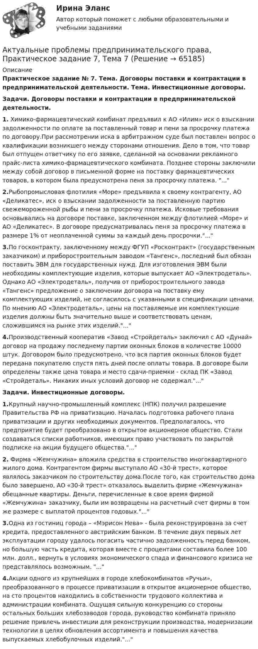      
            Описание
            Практическое задание № 7. Тема. Договоры поставки и контрактации в предпринимательской деятельности. Тема. Инвестиционные договоры.Задачи. Договоры поставки и контрактации в предпринимательской деятельности.1.	Химико-фармацевтический комбинат предъявил к АО «Илим» иск о взыскании задолженности по оплате за поставленный товар и пени за просрочку платежа по договору.При рассмотрении иска в арбитражном суде был поставлен вопрос о квалификации возникшего между сторонами отношения. Дело в том, что товар был отпущен ответчику по его заявке, сделанной на основании рекламного прайс-листа химико-фармацевтического комбината. Позднее стороны заключили между собой договор в письменной форме на поставку фармацевтических товаров, в котором была предусмотрена пеня за просрочку платежа. ...2.Рыбопромысловая флотилия «Море» предъявила к своему контрагенту, АО «Деликатес», иск о взыскании задолженности за поставленную партию свежемороженной рыбы и пени за просрочку платежа. Исковые требования основывались на договоре поставке, заключенном между флотилией «Море» и АО «Деликатес». В договоре предусматривалась пеня за просрочку платежа в размере 1% от неоплаченной суммы за каждый день просрочки....3.По госконтракту, заключенному между ФГУП «Росконтракт» (государственным заказчиком) и приборостроительным заводом «Тангенс», последний был обязан поставить ЭВМ для государственных нужд. Для изготовления ЭВМ были необходимы комплектующие изделия, которые выпускает АО «Электродеталь». Однако АО «Электродеталь», получив от приборостроительного завода «Тангенс» предложение о заключении договора на поставку ему комплектующих изделий, не согласилось с указанными в спецификации ценами. По мнению АО «Электродеталь», цены на поставляемые им комплектующие изделия должны быть значительно выше и соответствовать ценам, сложившимся на рынке этих изделий....4.Производственный кооператив «Завод «Стройдеталь» заключил с АО «Дунай» договор на продажу последнему партии оконных блоков в количестве 10000 штук. Договором было предусмотрено, что вся партия оконных блоков будет передана покупателю спустя пять дней после оплаты товара. В договоре были определены также цена товара и место сдачи-приемки - склад ПК «Завод «Стройдеталь». Никаких иных условий договор не содержал....Задачи. Инвестиционные договоры.1.Крупный научно-промышленный комплекс (НПК) получил разрешение Правительства РФ на приватизацию. Началась подготовка рабочего плана приватизации и других необходимых документов. Предполагалось, что предприятие будет преобразовано в открытое акционерное общество. Стали создаваться списки работников, имеющих право участвовать по закрытой подписке на акции будущего общества....2.	Фирма «Жемчужина» вложила средства в строительство многоквартирного жилого дома. Контрагентом фирмы выступало АО «30-й трест», которое являлось заказчиком по строительству дома.После того, как строительство дома было завершено, АО «30-й трест» отказалось выделить фирме «Жемчужина» обещанные квартиры. Деньги, перечисленные в свое время фирмой «Жемчужина» заказчику, были им возвращены на расчетный счет фирмы в том же размере с выплатой процентов годовых....3.Одна из гостиниц города – «Мэрисон Нева» - была реконструирована за счет кредита, предоставленного австрийским банком. В течение двух первых лет эксплуатации городу удалось погасить частично задолженность перед банком, но большую часть кредита, которая вместе с процентами составила более 100 млн. долл., вернуть в условиях экономического спада и финансового кризиса не представлялось возможным. ...4.Акции одного из крупнейших в городе хлебокомбинатов «Ручьи», преобразованного в процессе приватизации в открытое акционерное общество, на сто процентов находились в собственности трудового коллектива и администрации комбината. Ощущая сильную конкуренцию со стороны остальных больших хлебозаводов города, руководство комбината приняло решение привлечь инвестиции для реконструкции производства, модернизации технологии в целях обновления ассортимента и повышения качества выпускаемых хлебобулочных изделий....   
            
            
            Актуальные проблемы предпринимательского права, Практическое задание 6, Тема 6Актуальные проблемы предпринимательского права, Практическое задание 7, Тема 7Актуальные проблемы предпринимательского права, Практическое задание 8, Тема 8Актуальные проблемы предпринимательского права, Практическое задание 9, Тема 9Актуальные проблемы применения уголовного законаАктуальные проблемы противодействия коррупции 97б-100б из 100бАктуальные проблемы противодействия коррупции. Синергия. 🔥 Ответы на итоговый + компетентностный тесты 🔥 На отлично!Актуальные проблемы предпринимательского права 2Актуальные проблемы предпринимательского права, Практическое задание 1, Тема 1Актуальные проблемы предпринимательского права, Практическое задание 2, Тема 2 Актуальные проблемы предпринимательского права, Практическое задание 3, Тема 1Актуальные проблемы предпринимательского права, Практическое задание 3, Тема 2Актуальные проблемы предпринимательского права, Практическое задание 3, Тема 3Актуальные проблемы предпринимательского права, Практическое задание 4, Тема 4