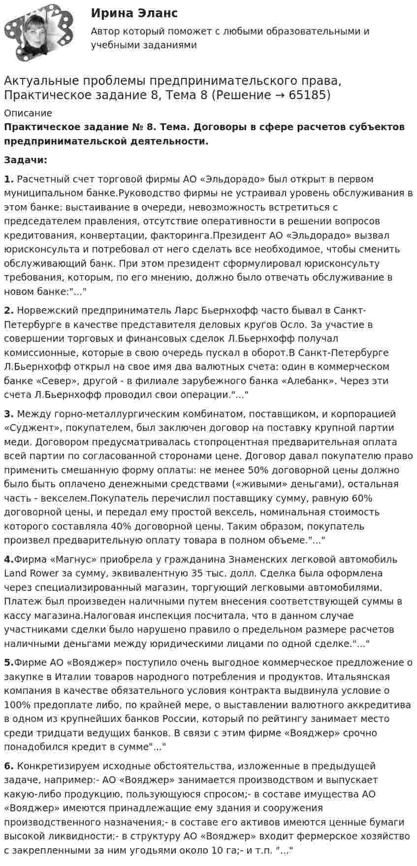      
            Описание
            Практическое задание № 8. Тема. Договоры в сфере расчетов субъектов предпринимательской деятельности.Задачи:1.	Расчетный счет торговой фирмы АО «Эльдорадо» был открыт в первом муниципальном банке.Руководство фирмы не устраивал уровень обслуживания в этом банке: выстаивание в очереди, невозможность встретиться с председателем правления, отсутствие оперативности в решении вопросов кредитования, конвертации, факторинга.Президент АО «Эльдорадо» вызвал юрисконсульта и потребовал от него сделать все необходимое, чтобы сменить обслуживающий банк. При этом президент сформулировал юрисконсульту требования, которым, по его мнению, должно было отвечать обслуживание в новом банке:...2.	Норвежский предприниматель Ларс Бьернхофф часто бывал в Санкт-Петербурге в качестве представителя деловых кругов Осло. За участие в совершении торговых и финансовых сделок Л.Бьернхофф получал комиссионные, которые в свою очередь пускал в оборот.В Санкт-Петербурге Л.Бьернхофф открыл на свое имя два валютных счета: один в коммерческом банке «Север», другой - в филиале зарубежного банка «Алебанк». Через эти счета Л.Бьернхофф проводил свои операции....3.	Между горно-металлургическим комбинатом, поставщиком, и корпорацией «Суджент», покупателем, был заключен договор на поставку крупной партии меди. Договором предусматривалась стопроцентная предварительная оплата всей партии по согласованной сторонами цене. Договор давал покупателю право применить смешанную форму оплаты: не менее 50% договорной цены должно было быть оплачено денежными средствами («живыми» деньгами), остальная часть - векселем.Покупатель перечислил поставщику сумму, равную 60% договорной цены, и передал ему простой вексель, номинальная стоимость которого составляла 40% договорной цены. Таким образом, покупатель произвел предварительную оплату товара в полном объеме....4.Фирма «Магнус» приобрела у гражданина Знаменских легковой автомобиль Land Rower за сумму, эквивалентную 35 тыс. долл. Сделка была оформлена через специализированный магазин, торгующий легковыми автомобилями. Платеж был произведен наличными путем внесения соответствующей суммы в кассу магазина.Налоговая инспекция посчитала, что в данном случае участниками сделки было нарушено правило о предельном размере расчетов наличными деньгами между юридическими лицами по одной сделке....5.Фирме АО «Вояджер» поступило очень выгодное коммерческое предложение о закупке в Италии товаров народного потребления и продуктов. Итальянская компания в качестве обязательного условия контракта выдвинула условие о 100% предоплате либо, по крайней мере, о выставлении валютного аккредитива в одном из крупнейших банков России, который по рейтингу занимает место среди тридцати ведущих банков. В связи с этим фирме «Вояджер» срочно понадобился кредит в сумме...6.	Конкретизируем исходные обстоятельства, изложенные в предыдущей задаче, например:- АО «Вояджер» занимается производством и выпускает какую-либо продукцию, пользующуюся спросом;- в составе имущества АО «Вояджер» имеются принадлежащие ему здания и сооружения производственного назначения;- в составе его активов имеются ценные бумаги высокой ликвидности;- в структуру АО «Вояджер» входит фермерское хозяйство с закрепленными за ним угодьями около 10 га;- и т.п. ...   
            
            
            Актуальные проблемы предпринимательского права, Практическое задание 7, Тема 7Актуальные проблемы предпринимательского права, Практическое задание 8, Тема 8Актуальные проблемы предпринимательского права, Практическое задание 9, Тема 9Актуальные проблемы применения уголовного законаАктуальные проблемы противодействия коррупции 97б-100б из 100бАктуальные проблемы противодействия коррупции. Синергия. 🔥 Ответы на итоговый + компетентностный тесты 🔥 На отлично!Актуальные проблемы противодействия коррупции, темы 1-7, итоговый, компетентностный тест (ответы на тест Синергия / МТИ / МОИ / МосАП, 155 вопросов)Актуальные проблемы предпринимательского права, Практическое задание 1, Тема 1Актуальные проблемы предпринимательского права, Практическое задание 2, Тема 2 Актуальные проблемы предпринимательского права, Практическое задание 3, Тема 1Актуальные проблемы предпринимательского права, Практическое задание 3, Тема 2Актуальные проблемы предпринимательского права, Практическое задание 3, Тема 3Актуальные проблемы предпринимательского права, Практическое задание 4, Тема 4Актуальные проблемы предпринимательского права, Практическое задание 5, Тема 5