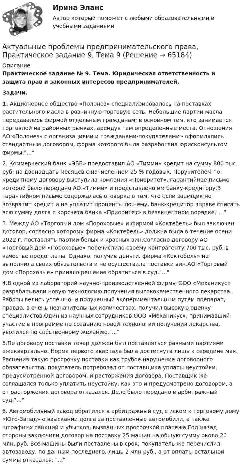      
            Описание
            Практическое задание № 9. Тема. Юридическая ответственность и защита прав и законных интересов предпринимателей.Задачи.1.	Акционерное общество «Полонез» специализировалось на поставках растительного масла в розничную торговую сеть. Небольшие партии масла передавались фирмой отдельным гражданам; в основном тем, кто занимается торговлей на районных рынках, арендуя там определенные места. Отношения АО «Полонез» с организациями и гражданами-покупателями - оформлялись стандартным договором, форма которого была разработана юрисконсультом фирмы....2.	Коммерческий банк «ЭББ» предоставил АО «Тимми» кредит на сумму 800 тыс. руб. на двенадцать месяцев с начислением 25 % годовых. Поручителем по кредитному договору выступила компания «Приоритет», гарантийное письмо которой было передано АО «Тимми» и представлено им банку-кредитору.В гарантийном письме содержалась оговорка о том, что если заемщик не возвратит кредит и не уплатит проценты по нему, банк-кредитор вправе списать всю сумму долга с корсчета банка «Приоритет» в безакцептном порядке....3.	Между АО «Торговый дом «Пороховые» и фирмой «Коктебель» был заключен договор, согласно которому фирма «Коктебель» должна была в течение осени 2022 г. поставлять партии белых и красных вин.Согласно договору АО «Торговый дом «Пороховые» перечислило своему контрагенту 700 тыс. руб. в качестве предоплаты. Однако, получив деньги, фирма «Коктебель» не выполнила своих обязательств и не осуществила поставки вин.АО «Торговый дом «Пороховые» приняло решение обратиться в суд....4.В одной из лабораторий научно-производственной фирмы ООО «Механикус» разрабатывали новую технологию получения высококачественного лекарства. Работы велись успешно, и полученный экспериментальным путем препарат, правда, в очень незначительных количествах, получил высокую оценку специалистов.Один из научных сотрудников ООО «Механикус», принимавший участие в программе по созданию новой технологии получения лекарства, уволился по собственному желанию....5.По договору поставки товар должен был поставляться равными партиями ежеквартально. Норма первого квартала была достигнута лишь к середине мая. Расценив такую просрочку поставки как грубое нарушение договорного обязательства, покупатель потребовал от поставщика уплаты неустойки, предусмотренной договором, и расторжения договора. Поставщик же соглашался только уплатить неустойку, как это и предусмотрено договором, а от расторжения договора отказался. Дело было передано в арбитражный суд....6.	Автомобильный завод обратился в арбитражный суд с иском к торговому дому «Юго-Запад» о взыскании долга за поставленные автомобили, а также штрафных санкций и убытков, вызванных просрочкой платежа.Год назад стороны заключили договор на поставку 25 машин на общую сумму около 20 млн. руб. Все машины были поставлены в срок; покупатель же перечислил автозаводу, по данным последнего, лишь 2 млн руб., а от оплаты остальной суммы отказался. ...   
            
            
            Актуальные проблемы предпринимательского права, Практическое задание 8, Тема 8Актуальные проблемы предпринимательского права, Практическое задание 9, Тема 9Актуальные проблемы применения уголовного законаАктуальные проблемы противодействия коррупции 97б-100б из 100бАктуальные проблемы противодействия коррупции. Синергия. 🔥 Ответы на итоговый + компетентностный тесты 🔥 На отлично!Актуальные проблемы противодействия коррупции, темы 1-7, итоговый, компетентностный тест (ответы на тест Синергия / МТИ / МОИ / МосАП, 155 вопросов)Актуальные проблемы противодействия коррупции (тест с ответами магистратура Синергия)Актуальные проблемы предпринимательского права, Практическое задание 2, Тема 2 Актуальные проблемы предпринимательского права, Практическое задание 3, Тема 1Актуальные проблемы предпринимательского права, Практическое задание 3, Тема 2Актуальные проблемы предпринимательского права, Практическое задание 3, Тема 3Актуальные проблемы предпринимательского права, Практическое задание 4, Тема 4Актуальные проблемы предпринимательского права, Практическое задание 5, Тема 5Актуальные проблемы предпринимательского права, Практическое задание 6, Тема 6