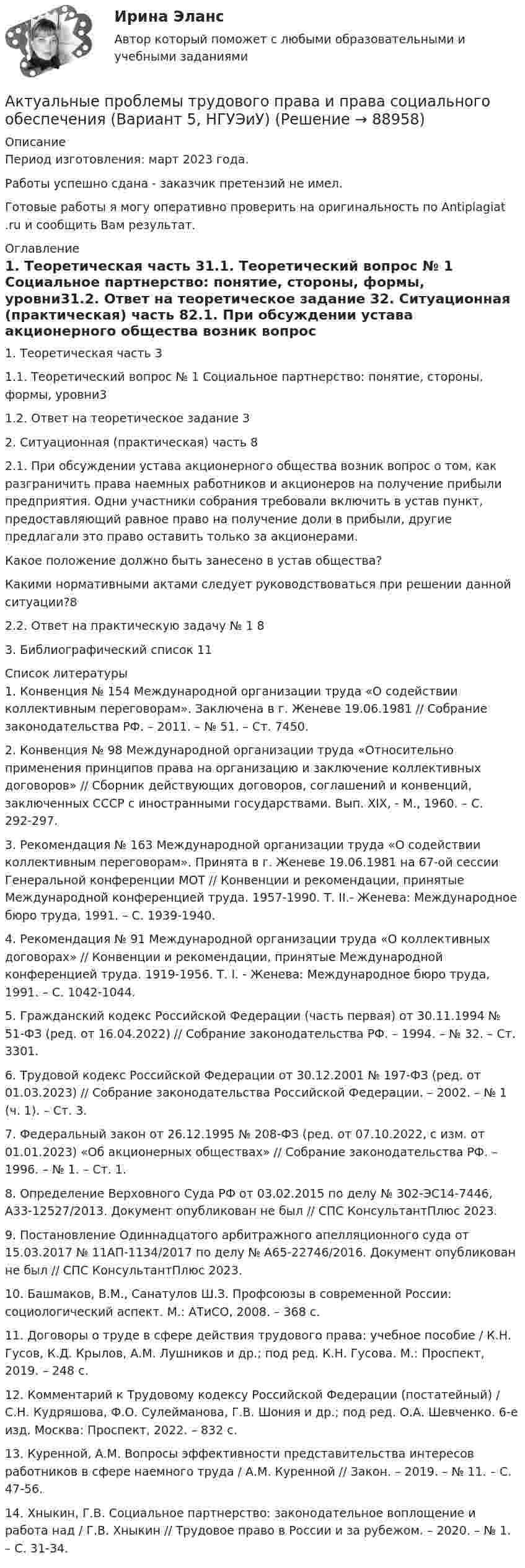      
            Описание
            Период изготовления: март 2023 года. Работы успешно сдана - заказчик претензий не имел.Готовые работы я могу оперативно проверить на оригинальность по Antiplagiat .ru и сообщить Вам результат. 
            Оглавление
            1. Теоретическая часть	31.1. 	Теоретический вопрос № 1 Социальное партнерство: понятие, стороны, формы, уровни31.2. Ответ на теоретическое задание	32. Ситуационная (практическая) часть	82.1. 	При обсуждении устава акционерного общества возник вопрос о том, как разграничить права наемных работников и акционеров на получение прибыли предприятия. Одни участники собрания требовали включить в устав пункт, предоставляющий равное право на получение доли в прибыли, другие предлагали это право оставить только за акционерами.Какое положение должно быть занесено в устав общества?Какими нормативными актами следует руководствоваться при решении данной ситуации?82.2. Ответ на практическую задачу № 1	83. Библиографический список	11 
            Список литературы
            1.	Конвенция № 154 Международной организации труда «О содействии коллективным переговорам». Заключена в г. Женеве 19.06.1981 // Собрание законодательства РФ. – 2011. – № 51. – Ст. 7450.2.	Конвенция № 98 Международной организации труда «Относительно применения принципов права на организацию и заключение коллективных договоров» // Сборник действующих договоров, соглашений и конвенций, заключенных СССР с иностранными государствами. Вып. XIX, - М., 1960. – С. 292-297.3.	Рекомендация № 163 Международной организации труда «О содействии коллективным переговорам». Принята в г. Женеве 19.06.1981 на 67-ой сессии Генеральной конференции МОТ // Конвенции и рекомендации, принятые Международной конференцией труда. 1957-1990. Т. II.- Женева: Международное бюро труда, 1991. – С. 1939-1940.4.	Рекомендация № 91 Международной организации труда «О коллективных договорах» // Конвенции и рекомендации, принятые Международной конференцией труда. 1919-1956. Т. I. - Женева: Международное бюро труда, 1991. – С. 1042-1044.5.	Гражданский кодекс Российской Федерации (часть первая) от 30.11.1994 № 51-ФЗ (ред. от 16.04.2022) // Собрание законодательства РФ. – 1994. – № 32. – Ст. 3301.6.	Трудовой кодекс Российской Федерации от 30.12.2001 № 197-ФЗ (ред. от 01.03.2023) // Собрание законодательства Российской Федерации. – 2002. – № 1 (ч. 1). – Ст. 3.7.	Федеральный закон от 26.12.1995 № 208-ФЗ (ред. от 07.10.2022, с изм. от 01.01.2023) «Об акционерных обществах» // Собрание законодательства РФ. – 1996. – № 1. – Ст. 1.8.	Определение Верховного Суда РФ от 03.02.2015 по делу № 302-ЭС14-7446, А33-12527/2013. Документ опубликован не был // СПС КонсультантПлюс 2023.9.	Постановление Одиннадцатого арбитражного апелляционного суда от 15.03.2017 № 11АП-1134/2017 по делу № А65-22746/2016. Документ опубликован не был // СПС КонсультантПлюс 2023.10.	Башмаков, В.М., Санатулов Ш.З. Профсоюзы в современной России: социологический аспект. М.: АТиСО, 2008. – 368 с.11.	Договоры о труде в сфере действия трудового права: учебное пособие / К.Н. Гусов, К.Д. Крылов, А.М. Лушников и др.; под ред. К.Н. Гусова. М.: Проспект, 2019. – 248 с.12.	Комментарий к Трудовому кодексу Российской Федерации (постатейный) / С.Н. Кудряшова, Ф.О. Сулейманова, Г.В. Шония и др.; под ред. О.А. Шевченко. 6-е изд. Москва: Проспект, 2022. – 832 с.13.	Куренной, А.М. Вопросы эффективности представительства интересов работников в сфере наемного труда / А.М. Куренной // Закон. – 2019. – № 11. – С. 47-56.14.	Хныкин, Г.В. Социальное партнерство: законодательное воплощение и работа над / Г.В. Хныкин // Трудовое право в России и за рубежом. – 2020. – № 1. – С. 31-34. 
            
            
            «Актуальные проблемы теории и методики дошкольного образования» (тест синергия)Актуальные проблемы трудового права и права социального обеспечения (Вариант 5, НГУЭиУ)Актуальные проблемы уголовного праваАктуальные проблемы уголовного права (Промежуточные тесты 1-6), магистратура, 3 семестрАктуальные проблемы уголовного права. Синергия. 🔥 Ответы на КОМПЕТЕНТНОСТНЫЙ ТЕСТ 🔥Актуальные проблемы уголовного права (тест с ответами Магистратура Синергия) Актуальные проблемы уголовного праваь ВСЕ ЗАДАНИЯ Актуальные проблемы противодействия коррупции 97б-100б из 100бАктуальные проблемы противодействия коррупции. Синергия. 🔥 Ответы на итоговый + компетентностный тесты 🔥 На отлично!Актуальные проблемы противодействия коррупции, темы 1-7, итоговый, компетентностный тест (ответы на тест Синергия / МТИ / МОИ / МосАП, 155 вопросов)Актуальные проблемы противодействия коррупции (тест с ответами магистратура Синергия)Актуальные проблемы российского гражданского праваАктуальные проблемы российского гражданского права. ✅ Актуальные проблемы теории государства и права 29 вопросов 2022