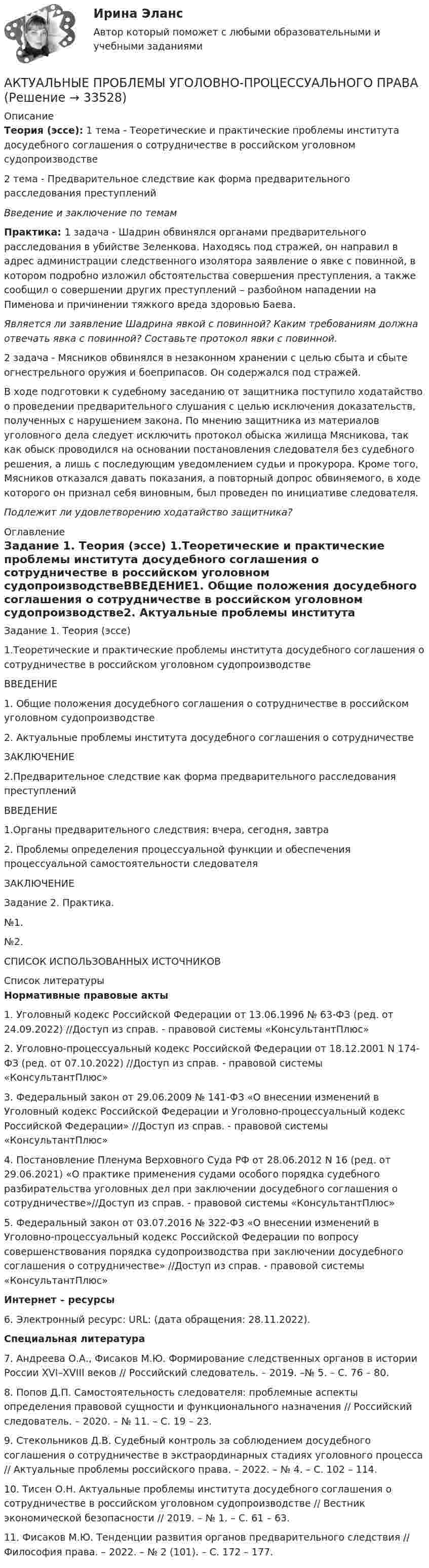     
          Описание
          Теория (эссе): 1 тема - Теоретические и практические проблемы института досудебного соглашения о сотрудничестве в российском уголовном судопроизводстве2 тема - Предварительное следствие как форма предварительного расследования преступленийВведение и заключение по темамПрактика:  1 задача - 	Шадрин обвинялся органами предварительного расследования в убийстве Зеленкова. Находясь под стражей, он направил в адрес администрации следственного изолятора заявление о явке с повинной, в котором подробно изложил обстоятельства совершения преступления, а также сообщил о совершении других преступлений – разбойном нападении на Пименова и причинении тяжкого вреда здоровью Баева. Является ли заявление Шадрина явкой с повинной? Каким требованиям должна отвечать явка с повинной? Составьте протокол явки с повинной.2 задача - 	Мясников обвинялся в незаконном хранении с целью сбыта и сбыте огнестрельного оружия и боеприпасов. Он содержался под стражей.В ходе подготовки к судебному заседанию от защитника поступило ходатайство о проведении предварительного слушания с целью исключения доказательств, полученных с нарушением закона. По мнению защитника из материалов уголовного дела следует исключить протокол обыска жилища Мясникова, так как обыск проводился на основании постановления следователя без судебного решения, а лишь с последующим уведомлением судьи и прокурора. Кроме того, Мясников отказался давать показания, а повторный допрос обвиняемого, в ходе которого он признал себя виновным, был проведен по инициативе следователя.Подлежит ли удовлетворению ходатайство защитника? 
          Оглавление
          Задание 1. Теория (эссе) 1.Теоретические и практические проблемы института досудебного соглашения о сотрудничестве в российском уголовном судопроизводствеВВЕДЕНИЕ1. Общие положения досудебного соглашения о сотрудничестве в российском уголовном судопроизводстве2. Актуальные проблемы института досудебного соглашения о сотрудничестве ЗАКЛЮЧЕНИЕ2.Предварительное следствие как форма предварительного расследования преступлений ВВЕДЕНИЕ1.Органы предварительного следствия: вчера, сегодня, завтра2. Проблемы определения процессуальной функции и обеспечения процессуальной самостоятельности следователяЗАКЛЮЧЕНИЕЗадание 2. Практика.№1.№2. СПИСОК ИСПОЛЬЗОВАННЫХ ИСТОЧНИКОВ 
          Список литературы
          Нормативные правовые акты	1.                Уголовный кодекс Российской Федерации от 13.06.1996 № 63-ФЗ (ред. от 24.09.2022) //Доступ из справ. - правовой системы «КонсультантПлюс»	2.                Уголовно-процессуальный кодекс Российской Федерации от 18.12.2001 N 174-ФЗ (ред. от 07.10.2022) //Доступ из справ. - правовой системы «КонсультантПлюс»	3.                Федеральный закон от 29.06.2009 № 141-ФЗ «О внесении изменений в Уголовный кодекс Российской Федерации и Уголовно-процессуальный кодекс Российской Федерации» //Доступ из справ. - правовой системы «КонсультантПлюс»	4.                Постановление Пленума Верховного Суда РФ от 28.06.2012 N 16 (ред. от 29.06.2021) «О практике применения судами особого порядка судебного разбирательства уголовных дел при заключении досудебного соглашения о сотрудничестве»//Доступ из справ. - правовой системы «КонсультантПлюс»	5.                Федеральный закон от 03.07.2016 № 322-ФЗ «О внесении изменений в Уголовно-процессуальный кодекс Российской Федерации по вопросу совершенствования порядка судопроизводства при заключении досудебного соглашения о сотрудничестве» //Доступ из справ. - правовой системы «КонсультантПлюс»  Интернет – ресурсы	6.                Электронный ресурс: URL:  (дата обращения: 28.11.2022). Специальная литература	7.                Андреева О.А., Фисаков М.Ю. Формирование следственных органов в истории России XVI–XVIII веков // Российский следователь. – 2019. –№ 5. – С. 76 – 80.	8.                Попов Д.П. Самостоятельность следователя: проблемные аспекты определения правовой сущности и функционального назначения // Российский следователь. – 2020. – № 11. – С. 19 – 23.	9.                Стекольников Д.В. Судебный контроль за соблюдением досудебного соглашения о сотрудничестве в экстраординарных стадиях уголовного процесса // Актуальные проблемы российского права. – 2022. – № 4. – С. 102 – 114.	10.           Тисен О.Н. Актуальные проблемы института досудебного соглашения о сотрудничестве в российском уголовном судопроизводстве // Вестник экономической безопасности // 2019. – № 1. – С. 61 – 63.	11.           Фисаков М.Ю. Тенденции развития органов предварительного следствия // Философия права. – 2022. – № 2 (101). – С. 172 – 177.
            
            
            Актуальные проблемы уголовно-процессуального праваАКТУАЛЬНЫЕ ПРОБЛЕМЫ УГОЛОВНО-ПРОЦЕССУАЛЬНОГО ПРАВААктуальные проблемы уголовно-процессуального права (Магистратура) 3 семестрАктуальные проблемы уголовно-процессуального права_М (тест с ответами Магистратура Синергия)Актуальные проблемы уголовно-процессуального права. Синергия. Ответы на ИТОГОВЫЙ ТЕСТ. На отлично!Актуальные проблемы финансов, денежного обращения и кредита (тест с ответами МФЮА/МФЮУ на сайте https://moi.mfua.ru/login/index.php)АКТУАЛЬНЫЕ ПРОБЛЕМЫ ФИНАНСОВОГО ПРАВА«Актуальные проблемы теории и методики дошкольного образования» (тест синергия)Актуальные проблемы трудового права и права социального обеспечения (Вариант 5, НГУЭиУ)Актуальные проблемы уголовного праваАктуальные проблемы уголовного права (Промежуточные тесты 1-6), магистратура, 3 семестрАктуальные проблемы уголовного права. Синергия. 🔥 Ответы на КОМПЕТЕНТНОСТНЫЙ ТЕСТ 🔥Актуальные проблемы уголовного права (тест с ответами Магистратура Синергия) Актуальные проблемы уголовного праваь ВСЕ ЗАДАНИЯ 