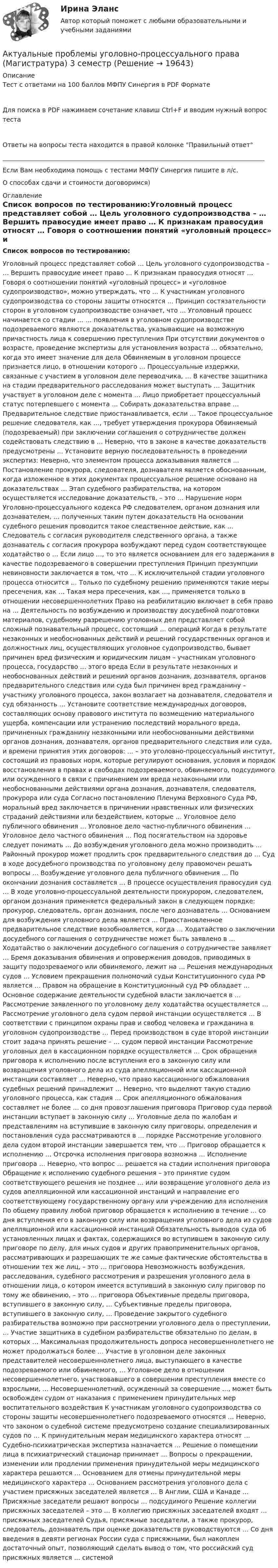     
          Описание
          Тест с ответами на 100 баллов МФПУ Синергия в PDF ФорматеДля поиска в PDF нажимаем сочетание клавиш Ctrl+F и вводим нужный вопрос тестаОтветы на вопросы теста находится в правой колонке Правильный ответ____________________________________________________________________________________Если Вам необходима помощь с тестами МФПУ Синергия пишите в л/с.О способах сдачи и стоимости договоримся) 
          Оглавление
          Список вопросов по тестированию:Уголовный процесс представляет собой … Цель уголовного судопроизводства – … Вершить правосудие имеет право … К признакам правосудия относят … Говоря о соотношении понятий «уголовный процесс» и «уголовное судопроизводство», можно утверждать, что … К участникам уголовного судопроизводства со стороны защиты относятся … Принцип состязательности сторон в уголовном судопроизводстве означает, что … Уголовный процесс начинается со стадии … … появления в уголовном судопроизводстве подозреваемого являются доказательства, указывающие на возможную причастность лица к совершению преступления При отсутствии документов о возрасте, проведение экспертизы для установления возраста … обязательно, когда это имеет значение для дела Обвиняемым в уголовном процессе признается лицо, в отношении которого … Процессуальные издержки, связанные с участием в уголовном деле переводчика, … В качестве защитника на стадии предварительного расследования может выступать … Защитник участвует в уголовном деле с момента … Лицо приобретает процессуальный статус потерпевшего с момента … Собирать доказательства вправе … Предварительное следствие приостанавливается, если … Такое процессуальное решение следователя, как …, требует утверждения прокурора Обвиняемый (подозреваемый) при заключении соглашения о сотрудничестве должен содействовать следствию в … Неверно, что в законе в качестве доказательств предусмотрены … Установите верную последовательность в проведении экспертиз: Неверно, что элементом процесса доказывания является … Постановление прокурора, следователя, дознавателя является обоснованным, когда изложенное в этих документах процессуальное решение основано на доказательствах … Этап судебного разбирательства, на котором осуществляется исследование доказательств, – это … Нарушение норм Уголовно-процессуального кодекса РФ следователем, органом дознания или дознавателем, … полученных таким путем доказательств На основании судебного решения проводится такое следственное действие, как … Следователь с согласия руководителя следственного органа, а также дознаватель с согласия прокурора возбуждают перед судом соответствующее ходатайство о … Если лицо …, то это является основанием для его задержания в качестве подозреваемого в совершении преступления Принцип презумпции невиновности заключается в том, что … К исключительной стадии уголовного процесса относится … Только по судебному решению применяются такие меры пресечения, как … Такая мера пресечения, как …, применяется только в отношении несовершеннолетних Право на реабилитацию включает в себя право на … Деятельность по возбуждению и производству досудебной подготовки материалов, судебному разрешению уголовных дел представляет собой сложный познавательный процесс, состоящий … операций Когда в результате незаконных и необоснованных действий и решений государственных органов и должностных лиц, осуществляющих уголовное судопроизводство, бывает причинен вред физическим и юридическим лицам – участникам уголовного процесса, государство … этого вреда Если в результате незаконных и необоснованных действий и решений органов дознания, дознавателя, органов предварительного следствия или суда был причинен вред гражданину – участнику уголовного процесса, закон возлагает на дознавателя, следователя и суд обязанность … Установите соответствие международных договоров, составляющих основу правового института по возмещению материального ущерба, компенсации или устранению последствий морального вреда, причиненных гражданину незаконными или необоснованными действиями органов дознания, дознавателя, органов предварительного следствия или суда, и времени принятия этих договоров: … – это уголовно-процессуальный институт, состоящий из правовых норм, которые регулируют основания, условия и порядок восстановления в правах и свободах подозреваемого, обвиняемого, подсудимого или осужденного в связи с причинением им вреда незаконными или необоснованными действиями органа дознания, дознавателя, следователя, прокурора или суда Согласно постановлению Пленума Верховного Суда РФ, моральный вред заключается в причинении нравственных или физических страданий действиями или бездействием, которые … Уголовное дело публичного обвинения … Уголовное дело частно-публичного обвинения … Уголовное дело частного обвинения … Под посягательством на здоровье следует понимать … До возбуждения уголовного дела можно производить … Районный прокурор может продлить срок предварительного следствия до … Суд в ходе досудебного производства по уголовному делу правомочен решать вопросы … Возбуждение уголовного дела публичного обвинения … По окончании дознания составляется … В процессе осуществления правосудия суд … В ходе уголовно-процессуальной деятельности прокурором, следователем, органом дознания применяется федеральный закон в следующем порядке: прокурор, следователь, орган дознания, после чего дознаватель … Основанием для возбуждения уголовного дела является … Приостановленное предварительное следствие возобновляется, когда … Ходатайство о заключении досудебного соглашения о сотрудничестве может быть заявлено в … Ходатайство о заключении досудебного соглашения о сотрудничестве заявляет … Бремя доказывания обвинения и опровержения доводов, приводимых в защиту подозреваемого или обвиняемого, лежит на … Решения международных судов … Условием прекращения полномочий судьи Конституционного суда РФ является … Правом на обращение в Конституционный суд РФ обладает … Основное содержание деятельности судебной власти заключается в … Рассмотрение заявленного по уголовному делу ходатайства осуществляется … Рассмотрение уголовного дела судом первой инстанции осуществляется … В соответствии с принципом охраны прав и свобод человека и гражданина в уголовном судопроизводстве … Перед производством в суде второй инстанции стоит задача принять решение – … судом первой инстанции Рассмотрение уголовных дел в кассационном порядке осуществляется … Срок обращения приговора к исполнению после вступления его в законную силу или возвращения уголовного дела из суда апелляционной или кассационной инстанции составляет … Неверно, что право кассационного обжалования судебных решений принадлежит … Неверно, что выделяют такую стадию уголовного процесса, как стадия … Срок апелляционного обжалования составляет не более … со дня провозглашения приговора Приговор суда первой инстанции вступает в законную силу … Уголовные дела по жалобам и представлениям на вступившие в законную силу приговоры, определения и постановления суда рассматриваются в … порядке Рассмотрение уголовного дела судом второй инстанции завершается тем, что … Приговор обращается к исполнению … Отсрочка исполнения приговора возможна … Исполнение приговора … Неверно, что вопрос … решается на стадии исполнения приговора Обращение к исполнению судебного решения – это принятие судом соответствующего решения не позднее … или возвращение уголовного дела из судов апелляционной или кассационной инстанций и направление его соответствующему государственному органу или учреждению для исполнения По общему правилу любой приговор обращается к исполнению в течение … со дня вступления его в законную силу или возвращения уголовного дела из судов апелляционной или кассационной инстанций Обязательность выводов суда об установленных лицах и фактах, содержащихся во вступившем в законную силу приговоре по делу, для иных судов и других правоприменительных органов, рассматривающих и разрешающих те же самые фактические обстоятельства в отношении тех же лиц, – это … приговора Невозможность возбуждения, расследования, судебного рассмотрения и разрешения уголовного дела в отношении лица, о котором имеется вступивший в законную силу приговор по тому же обвинению, – это … приговора Объективные пределы приговора, вступившего в законную силу, … Субъективные пределы приговора, вступившего в законную силу, … Проведение закрытого судебного разбирательства возможно при рассмотрении уголовного дела о преступлении, … Участие защитника в судебном разбирательстве обязательно по делам, в которых … Максимальная продолжительность допроса несовершеннолетнего не может продолжаться более … Участие в уголовном деле законных представителей несовершеннолетнего лица, выступающего в качестве подозреваемого или обвиняемого, … Уголовное дело в отношении несовершеннолетнего, участвовавшего в совершении преступления вместе со взрослыми, … Несовершеннолетний, осужденный за совершение …, может быть освобожден судом от наказания с применением принудительных мер воспитательного воздействия К участникам уголовного судопроизводства со стороны защиты несовершеннолетнего подозреваемого относятся … Неверно, что законом о судебной системе предусмотрено создание специализированных судов по … К принудительным мерам медицинского характера относят … Судебно-психиатрическая экспертиза назначается … Решение о помещении лица в психиатрический стационар принимает … Вопросы о прекращении, изменении или продлении применения принудительной меры медицинского характера решаются … Основанием для отмены принудительной меры медицинского характера … Основанием рассмотрения уголовного дела с участием присяжных заседателей является … В Англии, США и Канаде … Присяжные заседатели решают вопросы … подсудимого Решение коллегии присяжных заседателей – это … В коллегию присяжных заседателей входят … присяжных заседателей Судья, присяжные заседатели, а также прокурор, следователь, дознаватель при оценке доказательств руководствуются … Со дня введения в девяти регионах России суда с присяжными, был накоплен достаточный опыт, позволяющий сделать вывод о том, что российский суд присяжных является … системой 
            
            
            АКТУАЛЬНЫЕ ПРОБЛЕМЫ УГОЛОВНО-ПРОЦЕССУАЛЬНОГО ПРАВААктуальные проблемы уголовно-процессуального права (Магистратура) 3 семестрАктуальные проблемы уголовно-процессуального права_М (тест с ответами Магистратура Синергия)Актуальные проблемы уголовно-процессуального права. Синергия. Ответы на ИТОГОВЫЙ ТЕСТ. На отлично!Актуальные проблемы финансов, денежного обращения и кредита (тест с ответами МФЮА/МФЮУ на сайте https://moi.mfua.ru/login/index.php)АКТУАЛЬНЫЕ ПРОБЛЕМЫ ФИНАНСОВОГО ПРАВААктуальные проблемы финансового права (тест с ответами МФЮА/МФЮУ на сайте https://moi.mfua.ru/login/index.php)Актуальные проблемы трудового права и права социального обеспечения (Вариант 5, НГУЭиУ)Актуальные проблемы уголовного праваАктуальные проблемы уголовного права (Промежуточные тесты 1-6), магистратура, 3 семестрАктуальные проблемы уголовного права. Синергия. 🔥 Ответы на КОМПЕТЕНТНОСТНЫЙ ТЕСТ 🔥Актуальные проблемы уголовного права (тест с ответами Магистратура Синергия) Актуальные проблемы уголовного праваь ВСЕ ЗАДАНИЯ Актуальные проблемы уголовного права (ЮМ.1.22)  ИТОГОВЫЙ ТЕСТ 