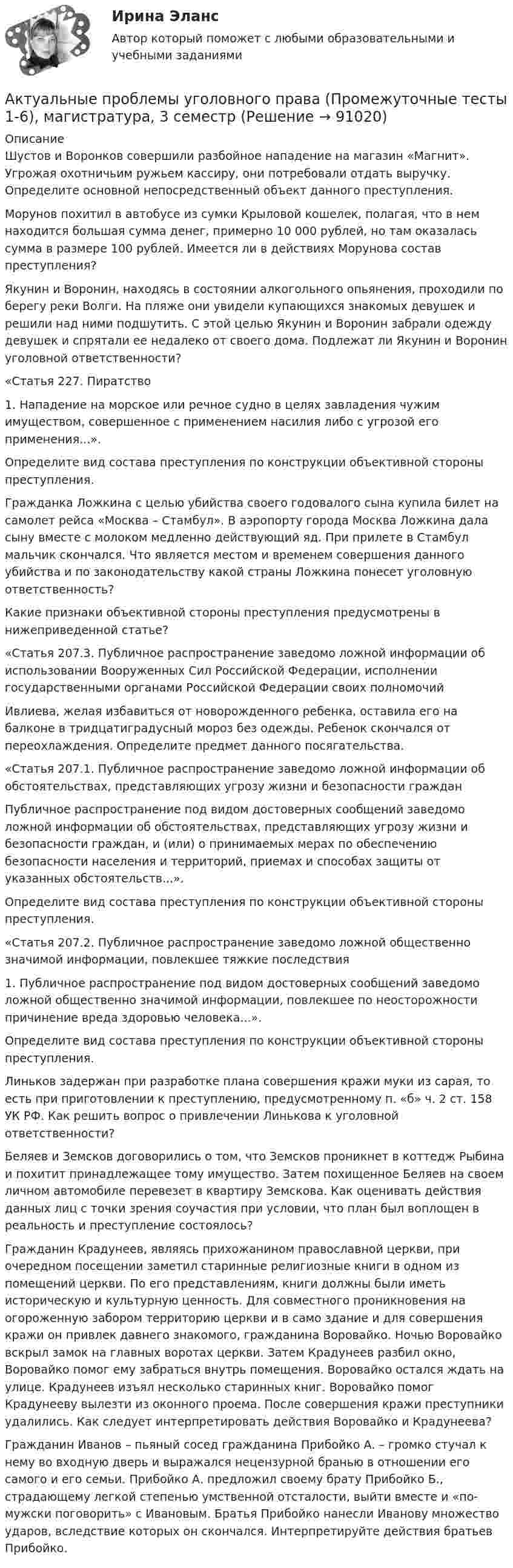      
            Описание
            Шустов и Воронков совершили разбойное нападение на магазин «Магнит». Угрожая охотничьим ружьем кассиру, они потребовали отдать выручку. Определите основной непосредственный объект данного преступления.Морунов похитил в автобусе из сумки Крыловой кошелек, пола­гая, что в нем находится большая сумма денег, примерно 10 000 рублей, но там оказа­лась сумма в размере 100 рублей. Имеется ли в действиях Морунова состав преступления?Якунин и Воронин, находясь в состоянии алкогольного опьянения, проходили по берегу реки Волги. На пляже они увидели купающихся знакомых девушек и решили над ними подшутить. С этой целью Якунин и Воронин забрали одежду девушек и спрятали ее недалеко от своего дома. Подлежат ли Якунин и Воронин уголовной ответственности? «Статья 227. Пиратство1. Нападение на морское или речное судно в целях завладения чужим имуществом, совершенное с применением насилия либо с угрозой его применения...».Определите вид состава преступления по конструкции объективной стороны преступления. Гражданка Ложкина с целью убийства своего годовалого сына купила билет на самолет рейса «Москва – Стамбул». В аэропорту города Москва Ложкина дала сыну вместе с молоком медленно действующий яд. При прилете в Стамбул мальчик скончался. Что является местом и временем совершения данного убийства и по законодательству какой страны Ложкина понесет уголовную ответственность?Какие признаки объективной стороны преступления предусмотрены в нижеприведенной статье?«Статья 207.3. Публичное распространение заведомо ложной информации об использовании Вооруженных Сил Российской Федерации, исполнении государственными органами Российской Федерации своих полномочий Ивлиева, желая избавиться от новорожденного ребенка, оставила его на балконе в тридцатиградусный мороз без одежды. Ребенок скончался от переохлаждения. Определите предмет данного посягательства. «Статья 207.1. Публичное распространение заведомо ложной информации об обстоятельствах, представляющих угрозу жизни и безопасности гражданПубличное распространение под видом достоверных сообщений заведомо ложной информации об обстоятельствах, представляющих угрозу жизни и безопасности граждан, и (или) о принимаемых мерах по обеспечению безопасности населения и территорий, приемах и способах защиты от указанных обстоятельств...».Определите вид состава преступления по конструкции объективной стороны преступления. «Статья 207.2. Публичное распространение заведомо ложной общественно значимой информации, повлекшее тяжкие последствия1. Публичное распространение под видом достоверных сообщений заведомо ложной общественно значимой информации, повлекшее по неосторожности причинение вреда здоровью человека...».Определите вид состава преступления по конструкции объективной стороны преступления. Линьков задержан при разработке плана совершения кражи муки из сарая, то есть при приготовлении к преступлению, предусмотренному п. «б» ч. 2 ст. 158 УК РФ. Как решить вопрос о привлечении Линькова к уголовной ответственности?Беляев и Земсков договорились о том, что Земсков проникнет в коттедж Рыбина и похитит принадлежащее тому имущество. Затем похищенное Беляев на своем личном автомобиле перевезет в квартиру Земскова. Как оценивать действия данных лиц с точки зрения соучастия при условии, что план был воплощен в реальность и преступление состоялось?Гражданин Крадунеев, являясь прихожанином православной церкви, при очередном посещении заметил старинные религиозные книги в одном из помещений церкви. По его представлениям, книги должны были иметь историческую и культурную ценность. Для совместного проникновения на огороженную забором территорию церкви и в само здание и для совершения кражи он привлек давнего знакомого, гражданина Воровайко. Ночью Воровайко вскрыл замок на главных воротах церкви. Затем Крадунеев разбил окно, Воровайко помог ему забраться внутрь помещения. Воровайко остался ждать на улице. Крадунеев изъял несколько старинных книг. Воровайко помог Крадунееву вылезти из оконного проема. После совершения кражи преступники удалились. Как следует интерпретировать действия Воровайко и Крадунеева?Гражданин Иванов – пьяный сосед гражданина Прибойко А. – громко стучал к нему во входную дверь и выражался нецензурной бранью в отношении его самого и его семьи. Прибойко А. предложил своему брату Прибойко Б., страдающему легкой степенью умственной отсталости, выйти вместе и «по-мужски поговорить» с Ивановым. Братья Прибойко нанесли Иванову множество ударов, вследствие которых он скончался. Интерпретируйте действия братьев Прибойко.   
            
            
            Актуальные проблемы уголовного праваАктуальные проблемы уголовного права (Промежуточные тесты 1-6), магистратура, 3 семестрАктуальные проблемы уголовного права. Синергия. 🔥 Ответы на КОМПЕТЕНТНОСТНЫЙ ТЕСТ 🔥Актуальные проблемы уголовного права (тест с ответами Магистратура Синергия) Актуальные проблемы уголовного праваь ВСЕ ЗАДАНИЯ Актуальные проблемы уголовного права (ЮМ.1.22)  ИТОГОВЫЙ ТЕСТ Актуальные проблемы уголовно-процессуального праваАктуальные проблемы противодействия коррупции, темы 1-7, итоговый, компетентностный тест (ответы на тест Синергия / МТИ / МОИ / МосАП, 155 вопросов)Актуальные проблемы противодействия коррупции (тест с ответами магистратура Синергия)Актуальные проблемы российского гражданского праваАктуальные проблемы российского гражданского права. ✅ Актуальные проблемы теории государства и права 29 вопросов 2022Актуальные проблемы теории и методики дошкольного образования 80 вопросов. СИНЕРГИЯ 2022 ОТВЕТЫ СБОРНИК ВСЕХ ВОПРОСОВ«Актуальные проблемы теории и методики дошкольного образования» (тест синергия)