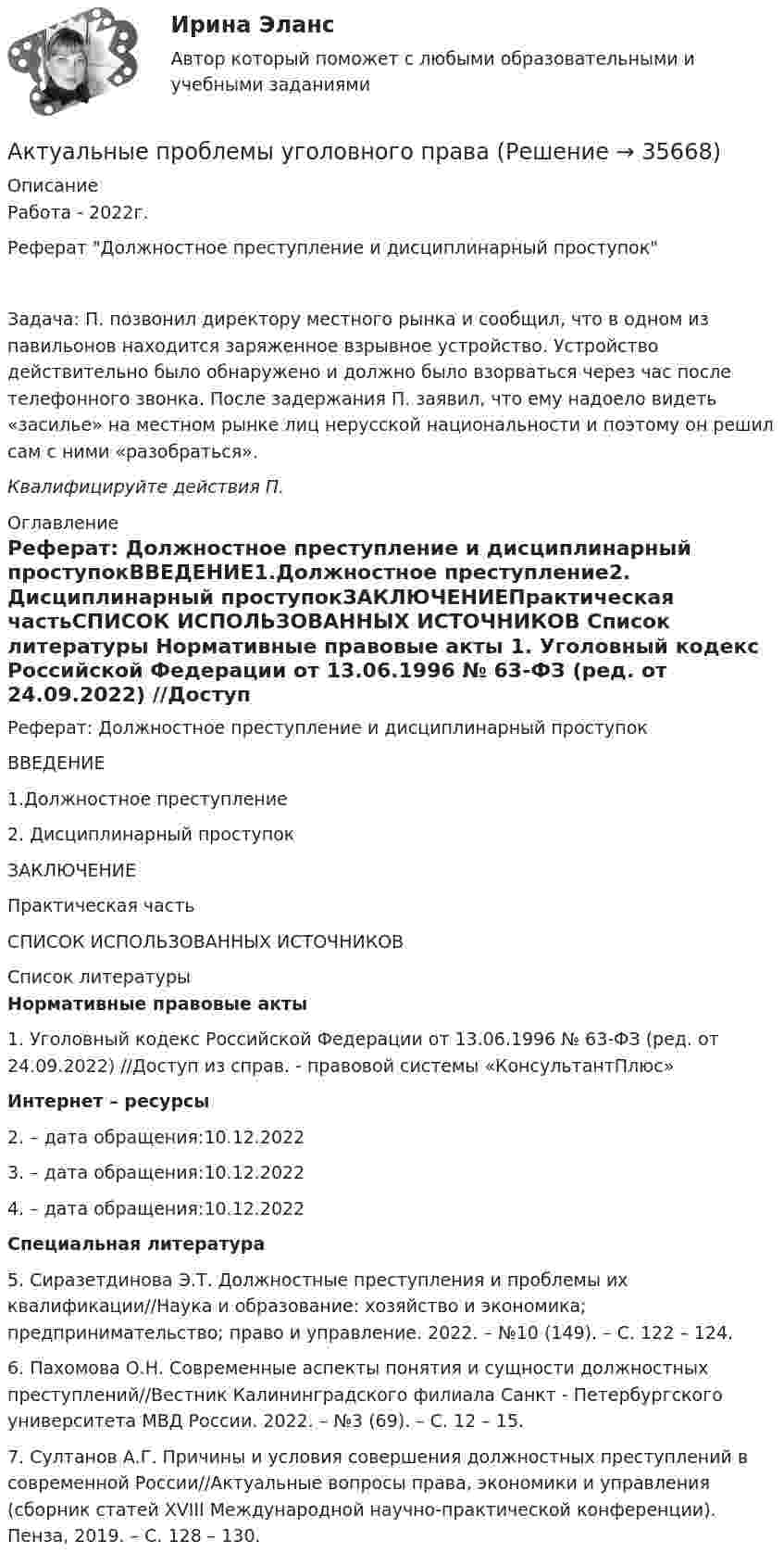      
          Описание
          Работа - 2022г.Реферат Должностное преступление и дисциплинарный проступокЗадача: 	П. позвонил директору местного рынка и сообщил, что в одном из павильонов находится заряженное взрывное устройство. Устройство действительно было обнаружено и должно было взорваться через час после телефонного звонка. После задержания П. заявил, что ему надоело видеть «засилье» на местном рынке лиц нерусской национальности и поэтому он решил сам с ними «разобраться».Квалифицируйте действия П. 
          Оглавление
          Реферат: Должностное преступление и дисциплинарный проступокВВЕДЕНИЕ1.Должностное преступление2. Дисциплинарный проступокЗАКЛЮЧЕНИЕПрактическая частьСПИСОК ИСПОЛЬЗОВАННЫХ ИСТОЧНИКОВ 
          Список литературы
          Нормативные правовые акты	1.                Уголовный кодекс Российской Федерации от 13.06.1996 № 63-ФЗ (ред. от 24.09.2022) //Доступ из справ. - правовой системы «КонсультантПлюс» Интернет – ресурсы	2.                 – дата обращения:10.12.2022	3.                 – дата обращения:10.12.2022	4.                 – дата обращения:10.12.2022 Специальная литература	5.                Сиразетдинова Э.Т. Должностные преступления и проблемы их квалификации//Наука и образование: хозяйство и экономика; предпринимательство; право и управление. 2022. – №10 (149). – С. 122 – 124.	6.                Пахомова О.Н. Современные аспекты понятия и сущности должностных преступлений//Вестник Калининградского филиала Санкт - Петербургского университета МВД России. 2022. – №3 (69). – С. 12 – 15.	7.                Султанов А.Г. Причины и условия совершения должностных преступлений в современной России//Актуальные вопросы права, экономики и управления (сборник статей XVIII Международной научно-практической конференции). Пенза, 2019. – С. 128 – 130.
            
            
            Актуальные проблемы трудового права и права социального обеспечения (Вариант 5, НГУЭиУ)Актуальные проблемы уголовного праваАктуальные проблемы уголовного права (Промежуточные тесты 1-6), магистратура, 3 семестрАктуальные проблемы уголовного права. Синергия. 🔥 Ответы на КОМПЕТЕНТНОСТНЫЙ ТЕСТ 🔥Актуальные проблемы уголовного права (тест с ответами Магистратура Синергия) Актуальные проблемы уголовного праваь ВСЕ ЗАДАНИЯ Актуальные проблемы уголовного права (ЮМ.1.22)  ИТОГОВЫЙ ТЕСТ Актуальные проблемы противодействия коррупции. Синергия. 🔥 Ответы на итоговый + компетентностный тесты 🔥 На отлично!Актуальные проблемы противодействия коррупции, темы 1-7, итоговый, компетентностный тест (ответы на тест Синергия / МТИ / МОИ / МосАП, 155 вопросов)Актуальные проблемы противодействия коррупции (тест с ответами магистратура Синергия)Актуальные проблемы российского гражданского праваАктуальные проблемы российского гражданского права. ✅ Актуальные проблемы теории государства и права 29 вопросов 2022Актуальные проблемы теории и методики дошкольного образования 80 вопросов. СИНЕРГИЯ 2022 ОТВЕТЫ СБОРНИК ВСЕХ ВОПРОСОВ