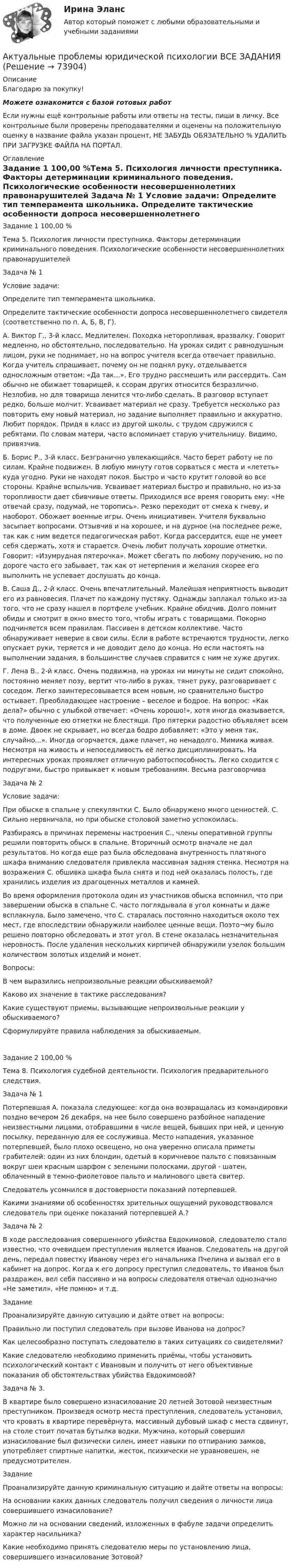      
            Описание
            Благодарю за покупку!Можете ознакомится с базой готовых работ Если нужны ещё контрольные работы или ответы на тесты, пиши в личку. Все контрольные были проверены преподавателями и оценены на положительную оценку в название файла указан процент, НЕ ЗАБУДЬ ОБЯЗАТЕЛЬНО % УДАЛИТЬ ПРИ ЗАГРУЗКЕ ФАЙЛА НА ПОРТАЛ. 
            Оглавление
            Задание  1 100,00 %Тема 5. Психология личности преступника. Факторы детерминации криминального поведения. Психологические особенности несовершеннолетних правонарушителей
Задача № 1
Условие задачи:
Определите тип темперамента школьника.
Определите тактические особенности допроса несовершеннолетнего свидетеля (соответственно по п. А, Б, В, Г).
А. Виктор Г., 3-й класс. Медлителен. Походка неторопливая, вразвалку. Говорит медленно, но обстоятельно, последовательно. На уроках сидит с равнодушным лицом, руки не поднимает, но на вопрос учителя всегда отвечает правильно. Когда учитель спрашивает, почему он не поднял руку, отделывается односложным ответом: «Да так...». Его трудно рассмешить или рассердить. Сам обычно не обижает товарищей, к ссорам других относится безразлично. Незлобив, но для товарища ленится что-либо сделать. В разговор вступает редко, больше молчит. Усваивает материал не сразу. Требуется несколько раз повторить ему новый материал, но задание выполняет правильно и аккуратно. Любит порядок. Придя в класс из другой школы, с трудом сдружился с ребятами. По словам матери, часто вспоминает старую учительницу. Видимо, привязчив. 
Б. Борис Р., 3-й класс. Безгранично увлекающийся. Часто берет работу не по силам. Крайне подвижен. В любую минуту готов сорваться с места и «лететь» куда угодно. Руки не находят покоя. Быстро и часто крутит головой во все стороны. Крайне вспыльчив. Усваивает материал быстро и правильно, но из-за торопливости дает сбивчивые ответы. Приходился все время говорить ему: «Не отвечай сразу, подумай, не торопись». Резко переходит от смеха к гневу, и наоборот. Обожает военные игры. Очень инициативен. Учителя буквально засыпает вопросами. Отзывчив и на хорошее, и на дурное (на последнее реже, так как с ним ведется педагогическая работ. Когда рассердится, еще не умеет себя сдержать, хотя и старается. Очень любит получать хорошие отметки. Говорит: «Изумрудная пятерочка». Может сбегать по любому поручению, но по дороге часто его забывает, так как от нетерпения и желания скорее его выполнить не успевает дослушать до конца. 
В. Саша Д., 2-й класс. Очень впечатлительный. Малейшая неприятность выводит его из равновесия. Плачет по каждому пустяку. Однажды заплакал только из-за того, что не сразу нашел в портфеле учебник. Крайне обидчив. Долго помнит обиды и смотрит в окно вместо того, чтобы играть с товарищами. Покорно подчиняется всем правилам. Пассивен в детском коллективе. Часто обнаруживает неверие в свои силы. Если в работе встречаются трудности, легко опускает руки, теряется и не доводит дело до конца. Но если настоять на выполнении задания, в большинстве случаев справится с ним не хуже других.
Г. Лена В., 2-й класс. Очень подвижна, на уроках ни минуты не сидит спокойно, постоянно меняет позу, вертит что-либо в руках, тянет руку, разговаривает с соседом. Легко заинтересовывается всем новым, но сравнительно быстро остывает. Преобладающее настроение – веселое и бодрое. На вопрос: «Как дела?» обычно с улыбкой отвечает: «Очень хорошо!», хотя иногда оказывается, что полученные ею отметки не блестящи. Про пятерки радостно объявляет всем в доме. Двоек не скрывает, но всегда бодро добавляет: «Это у меня так, случайно...». Иногда огорчается, даже плачет, но ненадолго. Мимика живая. Несмотря на живость и непоседливость её легко дисциплинировать. На интересных уроках проявляет отличную работоспособность. Легко сходится с подругами, быстро привыкает к новым требованиям. Весьма разговорчива

Задача № 2
Условие задачи:
При обыске в спальне у спекулянтки С. Было обнаружено много ценностей. С. Сильно нервничала, но при обыске столовой заметно успокоилась.
Разбираясь в причинах перемены настроения С., члены оперативной группы решили повторить обыск в спальне. Вторичный осмотр вначале не дал результатов. Но когда еще раз была обследована внутренность платяного шкафа вниманию следователя привлекла массивная задняя стенка. Несмотря на возражения С. обшивка шкафа была снята и под ней оказалась полость, где хранились изделия из драгоценных металлов и камней.
Во время оформления протокола один из участников обыска вспомнил, что при завершении обыска в спальне С. часто поглядывала в угол комнаты и даже всплакнула. Было замечено, что С. старалась постоянно находиться около тех мест, где впоследствии обнаружили наиболее ценные вещи. Поэто¬му было решено повторно обследовать и этот угол. В стене оказалась незначительная неровность. После удаления нескольких кирпичей обнаружили узелок большим количеством золотых изделий и монет.
Вопросы: 
В чем выразились непроизвольные реакции обыскиваемой? 
Каково их значение в тактике расследования?
Какие существуют приемы, вызывающие непроизвольные реакции у обыскиваемого? 
Сформулируйте правила наблюдения за обыскиваемым.

Задание  2 100,00 %Тема 8. Психология судебной деятельности. Психология предварительного следствия.

Задача № 1
Потерпевшая А. показала следующее: когда она возвращалась из командировки поздно вечером 26 декабря, на нее было совершено разбойное нападение неизвестными лицами, отобравшими в числе вещей, бывших при ней, и ценную посылку, переданную для ее сослуживца. Место нападения, указанное потерпевшей, было плохо освещено, но она уверенно описала приметы грабителей: один из них блондин, одетый в коричневое пальто с повязанным вокруг шеи красным шарфом с зелеными полосками, другой - шатен, облаченный в темно-фиолетовое пальто и малинового цвета свитер.
Следователь усомнился в достоверности показаний потерпевшей.
Какими знаниями об особенностях зрительных ощущений руководствовался следователь при оценке показаний потерпевшей А.?

Задача № 2
В ходе расследования совершенного убийства Евдокимовой, следователю стало известно, что очевидцем преступления является Иванов. Следователь на другой день, передал повестку Иванову через его начальника Пчелина и вызвал его в кабинет на допрос. Когда к его допросу преступил следователь, то Иванов был раздражен, вел себя пассивно и на вопросы следователя отвечал однозначно «Не заметил», «Не помню» и т.д.
Задание
Проанализируйте данную ситуацию и дайте ответ на вопросы:
Правильно ли поступил следователь при вызове Иванова на допрос?
Как целесообразно поступать следователю в таких ситуациях со свидетелями?
Какие следователю необходимо применить приёмы, чтобы установить психологический контакт с Ивановым и получить от него объективные показания об обстоятельствах убийства Евдокимовой?

Задача № 3.
В квартире было совершено изнасилование 20 летней Зотовой неизвестным преступником. Произведя осмотр места преступления, следователь установил, что кровать в квартире перевёрнута, массивный дубовый шкаф с места сдвинут, на столе стоит початая бутылка водки. Мужчина, который совершил изнасилование был физически силен, имеет навыки по отпиранию замков, употребляет спиртные напитки, жесток, психически не уравновешен, не предусмотрителен. 
Задание
Проанализируйте данную криминальную ситуацию и дайте ответы на вопросы:
На основании каких данных следователь получил сведения о личности лица совершившего изнасилование?
Можно ли на основании сведений, изложенных в фабуле задачи определить характер насильника?
Какие необходимо принять следователю меры по установлению лица, совершившего изнасилование Зотовой?

  
            
            
            Актуальные проблемы экономики контрольная работаАктуальные проблемы юридической психологии  ВСЕ ЗАДАНИЯ Актуальные проблемы юридической психологии Итоговый Актуальны проблемы уголовного праваАкты, которыми устанавливаются местные налоги, – это:Акты на скрытые работы составляют:Акустические основы вещания СПбГУТАктуальные проблемы уголовно-процессуального праваАКТУАЛЬНЫЕ ПРОБЛЕМЫ УГОЛОВНО-ПРОЦЕССУАЛЬНОГО ПРАВААктуальные проблемы уголовно-процессуального права (Магистратура) 3 семестрАктуальные проблемы уголовно-процессуального права_М (тест с ответами Магистратура Синергия)Актуальные проблемы уголовно-процессуального права. Синергия. Ответы на ИТОГОВЫЙ ТЕСТ. На отлично!Актуальные проблемы финансов, денежного обращения и кредита (тест с ответами МФЮА/МФЮУ на сайте https://moi.mfua.ru/login/index.php)АКТУАЛЬНЫЕ ПРОБЛЕМЫ ФИНАНСОВОГО ПРАВА