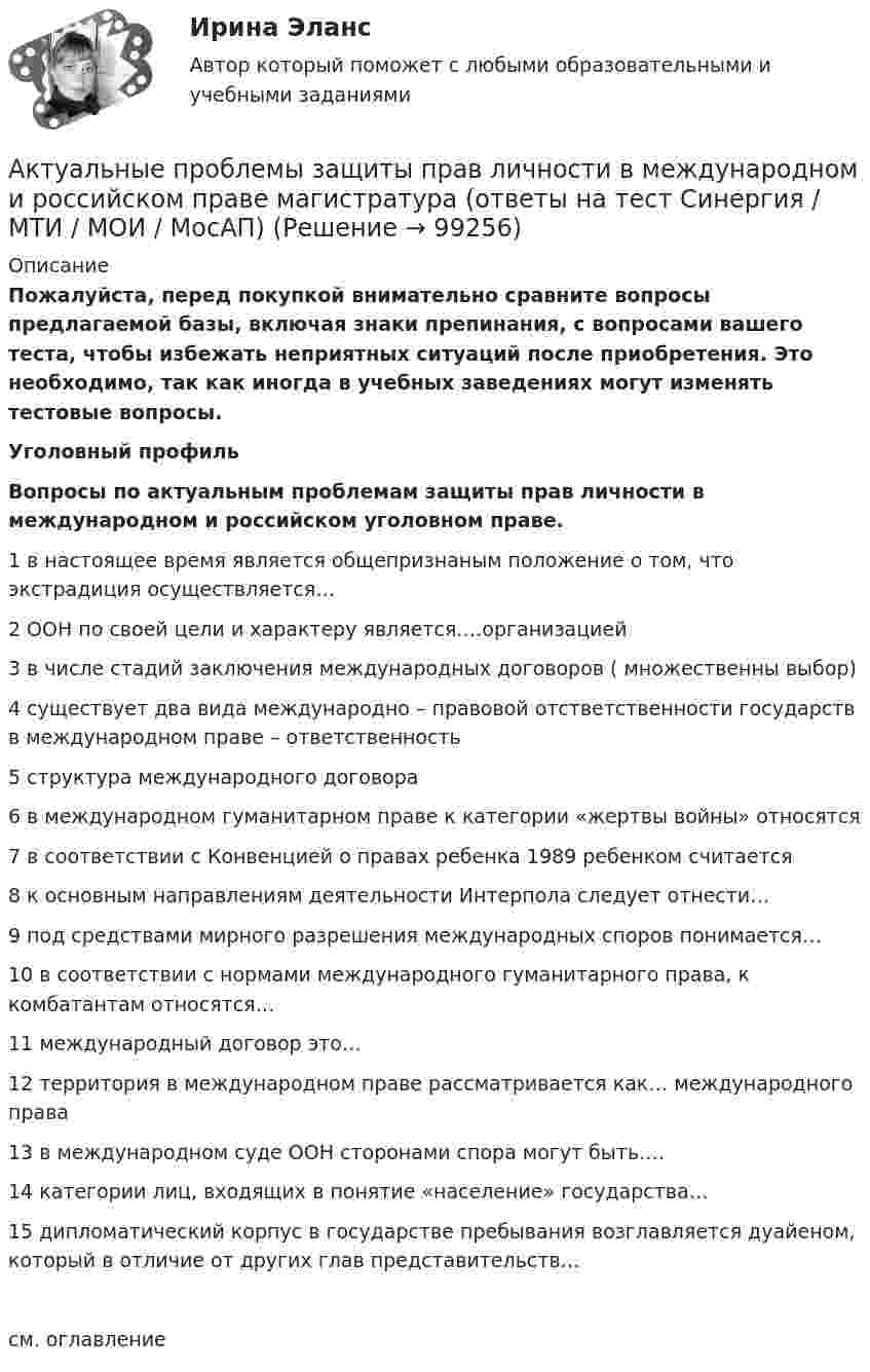     
            Описание
            Пожалуйста, перед покупкой внимательно сравните вопросы предлагаемой базы, включая знаки препинания, с вопросами вашего теста, чтобы избежать неприятных ситуаций после приобретения. Это необходимо, так как иногда в учебных заведениях могут изменять тестовые вопросы.  Уголовный профиль Вопросы по актуальным проблемам защиты прав личности в международном и российском уголовном праве. 	1 в настоящее время является общепризнаным положение о том, что экстрадиция осуществляется…	2 ООН по своей цели и характеру является….организацией	3 в числе стадий заключения международных договоров ( множественны выбор)	4 существует два вида международно – правовой отстветственности государств в международном праве – ответственность	5 структура международного договора	6 в международном гуманитарном праве к категории «жертвы войны» относятся	7 в соответствии с Конвенцией о правах ребенка 1989 ребенком считается	8 к основным направлениям деятельности Интерпола следует отнести…	9 под средствами мирного разрешения международных споров понимается…	10 в соответствии с нормами международного гуманитарного права, к комбатантам относятся…	11 международный договор это…	12 территория в международном праве рассматривается как… международного права	13 в международном суде ООН сторонами спора могут быть….	14 категории лиц, входящих в понятие «население» государства…	15 дипломатический корпус в государстве пребывания возглавляется дуайеном, который в отличие от других глав представительств…см. оглавление   
            
            
            Актуальные проблемы гражданского процессуального права - ответы на тестАктуальные проблемы защиты прав личности в международном и российском праве магистратура (ответы на тест Синергия / МТИ / МОИ / МосАП)Актуальные проблемы защиты прав личности в международном и российском уголовном праве. Синергия. Ответы на ИТОГОВЫЙ ТЕСТ. На 100 баллов!Актуальные проблемы защиты прав личности в международном и российском уголовном праве. Синергия. Ответы на ИТОГОВЫЙ ТЕСТ. На отлично!Актуальные проблемы защиты прав личности в международном и российском уголовном праве (тест с ответами Синергия)Актуальные проблемы защиты прав личности в уголовном судопроизводствеАктуальные проблемы квалификации преступлений, Практическое задание 1-6, Росдистант💯 Актуальные проблемы арбитражно-процессуального права [Тема 1-6] (ответы на тесты Синергия / МОИ / МТИ / МосАП, ноябрь 2023)Актуальные проблемы гражданского праваАктуальные проблемы гражданского права✅ Актуальные проблемы гражданского права 100 вопросов СИНЕРГИЯ МТИ 2022💯 Актуальные проблемы гражданского права (ответы на тест Синергия / МТИ / МосАП, ноябрь 2022)Актуальные проблемы гражданского права. Синергия. Ответы на итоговый + компетентностный тесты. На отлично!Актуальные проблемы гражданского права - тест с ответами - Синергия 2023