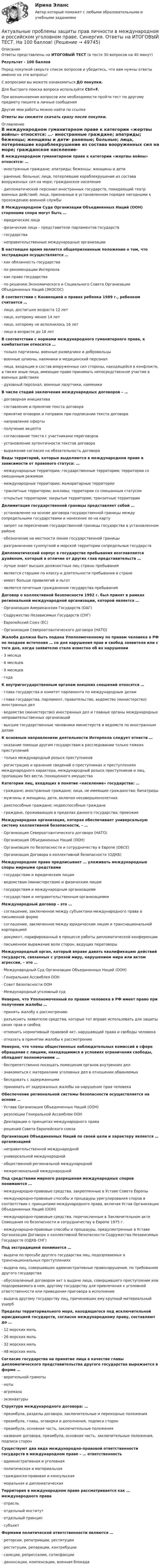     
            Описание
            Ответы представлены на ИТОГОВЫЙ ТЕСТ (в тесте 30 вопросов на 40 минут)Результат - 100 балловПеред покупкой сверьте список вопросов и убедитесь, что вам нужны ответы именно на эти вопросы!С вопросами вы можете ознакомиться ДО покупки.Для быстрого поиска вопроса используйте Ctrl+F.При возникновении вопросов или необходимости пройти тест по другому предмету пишите в личные сообщения Другие мои работы можно найти по ссылке Ответы вы сможете скачать сразу после покупки. 
            Оглавление
            В международном гуманитарном праве к категории «жертвы войны» относятся: …·      иностранные граждане; апатриды; беженцы; женщины и дети·      раненые; больные; лица, потерпевшие кораблекрушение из состава вооруженных сил на море; гражданское население·      дипломатический персонал иностранных государств, покидающий театр военных действий; лица, признанные в установленном порядке негодными к прохождению военной службы В Международном Суде Организации Объединенных Наций (ООН) сторонами спора могут быть …·      юридические лица·      физические лица – представители парламентов государств·      государства·      неправительственные международные организации В настоящее время является общепризнанным положение о том, что экстрадиция осуществляется …·      как обязанность государства·      по рекомендации Интерпола·      как право государства·      по решению Экономического и Социального Совета Организации Объединенных Наций (ЭКОСОС) В соответствии с Конвенцией о правах ребенка 1989 г., ребенком считается …·      лицо, достигшее возраста 12 лет·      лицо, которому менее 14 лет·      лицо, которому не исполнилось 16 лет·      лицо в возрасте до 18 лет В соответствии с нормами международного гуманитарного права, к комбатантам относятся …·      только партизаны, военные разведчики и добровольцы·      военные шпионы, наемники и медицинский персонал·      лица, входящие в состав вооруженных сил стороны, находящейся в конфликте, а также иные лица, имеющие право принимать непосредственное участие в военных действиях·      духовный персонал, военные лазутчики, наемники В числе стадий заключения международных договоров – …·      договорная инициатива·      составление и принятие текста договора·      принятие оговорок и поправок при подписании текста договора·      направление оферты·      получение акцепта·      согласование текста с участниками переговоров·      установление аутентичности текстов договора·      выражение согласия на обязательность договора Виды территорий, которые выделяются в международном праве в зависимости от правового статуса: …·      международные территории; государственные территории; территории со смешанным режимом·      международные территории; мажоритарные территории·      транзитные территории; анклавы; территории со смешанным статусом·      открытые территории; закрытые территории; транзитные территории Делимитация государственной границы представляет собой …·      установление на основе договора государственной границы между сопредельными государствами и нанесение ее на карту·      запрет на пересечение государственной границы государства в установленном районе·      обозначение на местности линии государственной границы·      разграничение сухопутной и морской территории сопредельных государств Дипломатический корпус в государстве пребывания возглавляется дуайеном, который в отличие от других глав представительств …·      лучше знает высших должностных лиц страны пребывания·      является старшим по классу и длительности пребывания в стране·      имеет больше привилегий и льгот·      является почетным гражданином государства пребывания Договор о коллективной безопасности 1992 г. был принят в рамках региональной международной организации, которой является …·      Организация Американских Государств (ОАГ)·      Содружество Независимых Государств (СНГ)·      Европейский Союз (ЕС)·      Организация Североатлантического договора (НАТО) Жалоба должна быть подана Уполномоченному по правам человека в РФ не позднее истечения … со дня нарушения прав и свобод заявителя или с того дня, когда заявителю стало известно об их нарушении·      3 месяца·      6 месяцев·      9 месяцев·      года К внутригосударственным органам внешних сношений относятся …·      глава государства и комитет парламента по международным делам·      глава государства, парламент, правительство, ведомство (министерство) иностранных дел·      ведомство (министерство) иностранных дел и главные органы международных неправительственных организаций·      высшие государственные чиновники министерств и ведомств по иностранным делам К основным направлениям деятельности Интерпола следует отнести …·      оказание помощи другим государствам в расследовании только тяжких преступлений·      только международный розыск преступников·      регистрацию и хранение сведений о преступниках и преступлениях международного характера, международный розыск преступников и лиц, пропавших без вести, похищенного имуществаКатегории лиц, входящих в понятие «население» государства: …·      граждане; иностранные граждане; лица, не имеющие гражданства; бипатриды·      мужчины и женщины; дети, включая несовершеннолетних·      дееспособные граждане; недееспособные граждане·      граждане, проживающие в пределах данного государства; приезжие Международная организация, которая обеспечивает универсальную систему коллективной безопасности, – …·      Организация Североатлантического договора (НАТО)·      Организация Объединенных Наций (ООН)·      Организация по безопасности и сотрудничеству в Европе (ОБСЕ)·      Организация Договора о коллективной безопасности (ОДКБ) Международное право предписывает … улаживать международные споры мирными средствами·      государствам и юридическим лицам·      ведомствам (министерствам) и физическим лицам·      государствам и международным организациям·      государствам и неправительственным организациями Международный договор – это …·      соглашение, заключенное между субъектами международного права в письменной форме·      соглашение, заключенное между юридическим лицом и транснациональной корпорацией·      документ, парафированный в процессе работы дипломатической конференции·      письменное выражение воли сторон, ведущих переговоры Международный орган, который вправе давать квалификацию действий государств, связанных с угрозой миру, нарушением мира или актом агрессии, – это …·      Международный Суд Организации Объединенных Наций (ООН)·      Генеральная Ассамблея ООН·      Совет Безопасности ООН·      Международный уголовный суд Неверно, что Уполномоченный по правам человека в РФ имеет право при получении жалобы …·      принять жалобу к рассмотрению·      разъяснить заявителю средства, которые тот вправе использовать для защиты своих прав и свобод·      отменить нормативный правовой акт, нарушающий права и свободы человека·      отказать в принятии жалобы к рассмотрению Неверно, что члены общественных наблюдательных комиссий в сфере обращения с лицами, находящимися в условиях ограничения свободы, обладают полномочиями …·      беспрепятственно посещать помещения органов внутренних дел·      знакомиться с материалами уголовных дел в отношении обвиняемых·      беседовать с задержанными·      принимать от задержанных жалобы на нарушение прав человека Обеспечение региональной системы безопасности осуществляется на основе …·      Устава Организация Объединенных Наций (ООН)·      резолюции Генеральной Ассамблеи ООН·      Декларации о принципах международного права·      решений Совета Европейского союза Организация Объединенных Наций по своей цели и характеру является … организацией·      неправительственной международной·      универсальной международной·      общественной региональной международной·      межрегиональной международнойПод средствами мирного разрешения международных споров понимаются …·      международно-правовые средства, закрепленные в Уставе Совета Европы·      международно-правовые способы и процедуры урегулирования споров в соответствии с принципами международного права, включая Устав Организации Объединенных Наций (ООН)·      международно-правовые средства, перечисленные в Заключительном акте Совещания по безопасности и сотрудничеству в Европе 1975 г.·      международно-правовые способы и процедуры, предусмотренные в Уставе Организации Договора о коллективной безопасности Содружества Независимых Государств (ОДКБ СНГ) Под экстрадицией понимается …·      выдача по просьбе другого государства лиц, подозреваемых в транснациональных преступлениях·      выдача лиц, совершивших административные правонарушения, по требованию другого государства·      обусловленный договором акт о выдаче лица, совершившего преступление или подозреваемого в нем, другому государству для привлечения к уголовной ответственности или приведения приговора в исполнение·      выдача другому государству лиц, причинивших ему крупный материальный ущерб Пределы территориального моря, находящегося под исключительной юрисдикцией государств, согласно международному праву, составляют до …·      12 морских миль·      26 морских миль·      32 морских миль·      48 морских миль Согласие государства на принятие лица в качестве главы дипломатического представительства другого государства выражается в форме …·      верительной грамоты·      ноты·      агремана·      экзекватуры Структура международного договора: …·      преамбула, разделы договора, заключительные и переходные положения·      преамбула, главы, оговорки и дополнения, подписи сторон·      преамбула, основная часть, заключительные положения·      название договора, преамбула, основная часть, заключительные положения, подписи сторон Существуют два вида международно-правовой ответственности государств в международном праве – … ответственность·      административная и уголовная·      политическая и материальная·      гражданско-правовая и консульская·      моральная и дипломатическая Территория в международном праве рассматривается как … международного права·      отрасль·      отдельный институт·      отдельный принцип·      субъект Формами политической ответственности являются …·      реторсии, репатриации, реституции·      реституции, репарации, контрибуции·      санкции, репрессалии, сатисфакции·      денонсации, компенсации, военная блокада   
            
            
            Актуальные проблемы защиты прав личности в международном и российском праве магистратура (ответы на тест Синергия / МТИ / МОИ / МосАП)Актуальные проблемы защиты прав личности в международном и российском уголовном праве. Синергия. Ответы на ИТОГОВЫЙ ТЕСТ. На 100 баллов!Актуальные проблемы защиты прав личности в международном и российском уголовном праве. Синергия. Ответы на ИТОГОВЫЙ ТЕСТ. На отлично!Актуальные проблемы защиты прав личности в международном и российском уголовном праве (тест с ответами Синергия)Актуальные проблемы защиты прав личности в уголовном судопроизводствеАктуальные проблемы квалификации преступлений, Практическое задание 1-6, РосдистантАктуальные проблемы квалификации преступлений против личности,практические задания,росдистантАктуальные проблемы гражданского праваАктуальные проблемы гражданского права✅ Актуальные проблемы гражданского права 100 вопросов СИНЕРГИЯ МТИ 2022💯 Актуальные проблемы гражданского права (ответы на тест Синергия / МТИ / МосАП, ноябрь 2022)Актуальные проблемы гражданского права. Синергия. Ответы на итоговый + компетентностный тесты. На отлично!Актуальные проблемы гражданского права - тест с ответами - Синергия 2023Актуальные проблемы гражданского, предпринимательского и корпоративного права Вариант 2