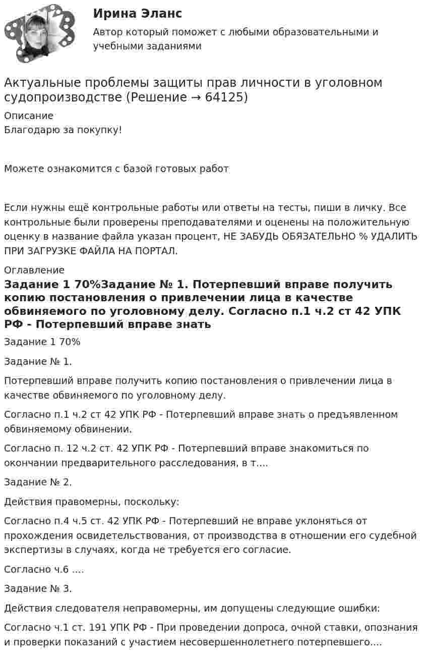     
            Описание
            Благодарю за покупку!Можете ознакомится с базой готовых работ Если нужны ещё контрольные работы или ответы на тесты, пиши в личку. Все контрольные были проверены преподавателями и оценены на положительную оценку в название файла указан процент, НЕ ЗАБУДЬ ОБЯЗАТЕЛЬНО % УДАЛИТЬ ПРИ ЗАГРУЗКЕ ФАЙЛА НА ПОРТАЛ. 
            Оглавление
            Задание  1 70%Задание № 1. 
Потерпевший вправе получить копию постановления о привлечении лица в качестве обвиняемого по уголовному делу.
Согласно п.1 ч.2 ст 42 УПК РФ - Потерпевший вправе знать о предъявленном обвиняемому обвинении. 
Согласно п. 12 ч.2 ст. 42 УПК РФ - Потерпевший вправе знакомиться по окончании предварительного расследования, в т....Задание № 2. Действия правомерны, поскольку: Согласно п.4 ч.5 ст. 42 УПК РФ - Потерпевший не вправе уклоняться от прохождения освидетельствования, от производства в отношении его судебной экспертизы в случаях, когда не требуется его согласие.Согласно ч.6 ....Задание № 3.
Действия следователя неправомерны, им допущены следующие ошибки: 
Согласно ч.1 ст. 191 УПК РФ - При проведении допроса, очной ставки, опознания и проверки показаний с участием несовершеннолетнего потерпевшего....  
            
            
            Актуальные проблемы защиты прав личности в международном и российском уголовном праве (тест с ответами Синергия)Актуальные проблемы защиты прав личности в уголовном судопроизводствеАктуальные проблемы квалификации преступлений, Практическое задание 1-6, РосдистантАктуальные проблемы квалификации преступлений против личности,практические задания,росдистантАктуальные проблемы конституционного права 1Актуальные проблемы конституционного права 1Актуальные проблемы конституционного права 1💯 Актуальные проблемы гражданского права (ответы на тест Синергия / МТИ / МосАП, ноябрь 2022)Актуальные проблемы гражданского права. Синергия. Ответы на итоговый + компетентностный тесты. На отлично!Актуальные проблемы гражданского права - тест с ответами - Синергия 2023Актуальные проблемы гражданского, предпринимательского и корпоративного права Вариант 2Актуальные проблемы гражданского процессуального права - ответы на тестАктуальные проблемы защиты прав личности в международном и российском праве магистратура (ответы на тест Синергия / МТИ / МОИ / МосАП)Актуальные проблемы защиты прав личности в международном и российском уголовном праве. Синергия. Ответы на ИТОГОВЫЙ ТЕСТ. На 100 баллов!