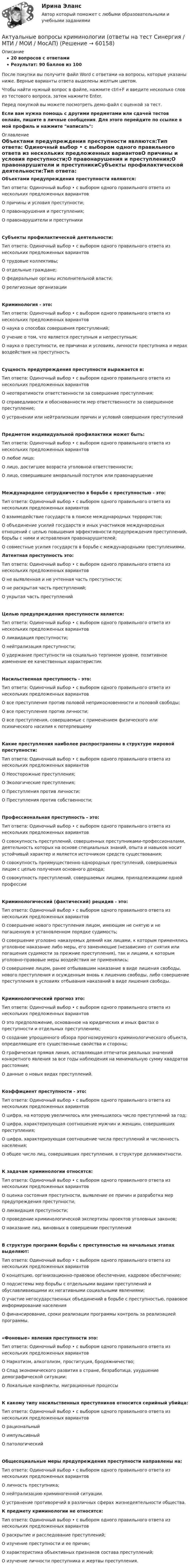     
            Описание
            20 вопросов с ответамиРезультат: 90 баллов из 100После покупки вы получите файл Word с ответами на вопросы, которые указаны ниже. Верные варианты ответа выделены желтым цветом.Чтобы найти нужный вопрос в файле, нажмите ctrl+F и введите несколько слов из тестового вопроса, затем нажмите Enter.Перед покупкой вы можете посмотреть демо-файл с оценкой за тест.Если вам нужна помощь с другими предметами или сдачей тестов онлайн, пишите в личные сообщения. Для этого перейдите по ссылке в мой профиль и нажмите написать:  
            Оглавление
            Объектами предупреждения преступности являются:Тип ответа: Одиночный выбор • с выбором одного правильного ответа из нескольких предложенных вариантовО причины и условия преступности;О правонарушения и преступления;О правонарушители и преступникиСубъекты профилактической деятельности:Тип ответа: Одиночный выбор • с выбором одного правильного ответа из нескольких предложенных вариантовО трудовые коллективы;О отдельные граждане;О федеральные органы исполнительной власти;О религиозные организацииКриминология - это:Тип ответа: Одиночный выбор • с выбором одного правильного ответа из нескольких предложенных вариантовО наука о способах совершения преступлений;О учение о том, что является преступным и непреступным;О наука о преступности, ее причинах и условиях, личности преступника и мерах воздействия на преступностьСущность предупреждения преступности выражается в:Тип ответа: Одиночный выбор • с выбором одного правильного ответа из нескольких предложенных вариантовО неотвратимости ответственности за совершение преступления;О справедливости и обоснованности мер ответственности за совершенное преступление;О устранении или нейтрализации причин и условий совершения преступленийПредметом индивидуальной профилактики может быть:Тип ответа: Одиночный выбор • с выбором одного правильного ответа из нескольких предложенных вариантовО любое лицо;О лицо, достигшее возраста уголовной ответственности;О лицо, совершившее аморальный поступок или правонарушениеМеждународное сотрудничество в борьбе с преступностью - это:Тип ответа: Одиночный выбор • с выбором одного правильного ответа из нескольких предложенных вариантовО взаимодействие государств в поиске международных террористов;О объединение усилий государств и иных участников международных отношений с целью повышения эффективности предупреждения преступлений, борьбы с ними и исправления правонарушителей;О совместные усилия государств в борьбе с международными преступлениями. Латентная преступность это:Тип ответа: Одиночный выбор • с выбором одного правильного ответа из нескольких предложенных вариантовО не выявленная и не учтенная часть преступности;О не раскрытая часть преступлений;О укрытая часть преступленийЦелью предупреждения преступности является:Тип ответа: Одиночный выбор • с выбором одного правильного ответа из нескольких предложенных вариантовО ликвидация преступности;О нейтрализация преступности;О удержание преступности на социально терпимом уровне, позитивное изменение ее качественных характеристикНасильственная преступность - это:Тип ответа: Одиночный выбор • с выбором одного правильного ответа из нескольких предложенных вариантовО все преступления против половой неприкосновенности и половой свободы;О все преступления против личности;О все преступления, совершаемые с применением физического или психического насилия к потерпевшемуКакие преступления наиболее распространены в структуре мировой преступности:Тип ответа: Одиночный выбор • с выбором одного правильного ответа из нескольких предложенных вариантовО Неосторожные преступления;О Экологические преступления;О Преступления против личности;О Преступления против собственности;Профессиональная преступность - это:Тип ответа: Одиночный выбор • с выбором одного правильного ответа из нескольких предложенных вариантовО совокупность преступлений, совершенных преступниками-профессионалами, деятельность которых на основе специальных знаний, опыта и навыков носит устойчивый характер и является источником средств существования;О совокупность преимущественно однородных преступлений, совершаемых лицом с целью получения основного дохода;О совокупность преступлений, совершаемых лицами, принадлежащими одной профессииКриминологический (фактический) рецидив - это:Тип ответа: Одиночный выбор • с выбором одного правильного ответа из нескольких предложенных вариантовО совершение нового преступления лицом, имеющим не снятую и не погашенную в установленном порядке судимость;О совершение уголовно наказуемых деяний как лицами, к которым применялись уголовное наказание либо меры, его заменяющие (независимо от снятия или погашения судимости за прежние преступления), так и лицами, к которым уголовно-правовые меры воздействия не применялись;О совершение лицом, ранее отбывавшим наказание в виде лишения свободы, нового преступления и осужденным вновь к лишению свободы, либо совершение преступления в условиях отбывания наказаний в виде лишения свободы.Криминологический прогноз это:Тип ответа: Одиночный выбор • с выбором одного правильного ответа из нескольких предложенных вариантовО это предположение, основанное на юридических и иных фактах о преступности и отдельных преступлениях;О создание упрощенного обзора прогнозируемого криминологического объекта, определяющие его существенные свойства и стороны;О графическая прямая линия, оставляющая отпечаток реальных значений конкретного явления за все годы наблюдения на минимальную сумму квадратов расстояния;О данные о новых видах преступлений.Коэффициент преступности - это:Тип ответа: Одиночный выбор • с выбором одного правильного ответа из нескольких предложенных вариантовО цифра, на которую увеличилось или уменьшилось число преступлений за год;О цифра, характеризующая соотношение мужчин и женщин, совершивших преступления;О цифра, характеризующая соотношение числа преступлений и численность населения;О общее число лиц, совершивших преступления, в структуре деликвентности.К задачам криминологии относятся:Тип ответа: Одиночный выбор • с выбором одного правильного ответа из нескольких предложенных вариантовО оценка состояния преступности, выявление ее причин и разработка мер предупреждения преступности;О ликвидация преступности;О проведение криминологической экспертизы проектов уголовных законов;О наказание лиц, виновных в совершении преступленийВ структуре программ борьбы с преступностью на начальных этапах выделяют:Тип ответа: Одиночный выбор • с выбором одного правильного ответа из нескольких предложенных вариантовО концепцию, организационно-правовое обеспечение, кадровое обеспечение;О подсистемы мер борьбы с отдельными видами преступлений и обуславливающими их негативными социальными явлениями;О участие негосударственных объединений в борьбе с преступностью, правовое информирование населенияО финансирование, сроки реализации программы контроль за реализацией программы.«Фоновые» явления преступности это:Тип ответа: Одиночный выбор • с выбором одного правильного ответа из нескольких предложенных вариантовО Наркотизм, алкоголизм, проституция, бродяжничество;О Спад экономического развития в стране, безработица, ухудшение демографической ситуации;О Локальные конфликты, миграционные процессыК какому типу насильственных преступников относится серийный убийца:Тип ответа: Одиночный выбор • с выбором одного правильного ответа из нескольких предложенных вариантовО рациональныйО импульсивныйО патологическийОбщесоциальные меры предупреждения преступности направлены на:Тип ответа: Одиночный выбор • с выбором одного правильного ответа из нескольких предложенных вариантовО личность преступника;О нейтрализацию криминогенной ситуации.О устранение противоречий в различных сферах жизнедеятельности общества. К предмету криминологии не относятся:Тип ответа: Одиночный выбор • с выбором одного правильного ответа из нескольких предложенных вариантовО раскрытие и расследование преступлений;О изучение преступности и ее причин;О характеристика объективных признаков состава преступлений;О изучение личности преступника и жертвы преступления.  
            
            
            Актуальные вопросы квалификации преступлений в сфере экономической деятельностиАктуальные вопросы криминологии (ответы на тест Синергия / МТИ / МОИ / МосАП)Актуальные вопросы назначения и производства судебно-медицинских экспертиз  Итоговый тест Актуальные вопросы профилактики коррупцииАктуальные вопросы регулирования трудовых отношенийАктуальные вопросы регулирования трудовых отношений - ответы на тест 2023 годАктуальные вопросы регулирования трудовых отношений (ответы на тест Синергия / МТИ / МОИ / МосАП, 60 вопросов)Акт о несчастном случае на производстве по форме Н-1 с материалами расследования хранятся в организации по основному месту работы пострадавшего в течение ... лет.Акт по форме Н-1 о несчастном случае хранится...Актуализация реестра бюджетных рисков проводится не реже одного раза в …Актуальность изучения данной темы обусловлена тем, что сегодня исследование глобальных проблем приобретают все большую необходимость. С каждым десятилетием отмечается острая необходимость в решении такого рода проблем, поскольку существует угроза гибели всего человечестваАктуальность межкультурной коммуникации (МКК) обусловлена …Актуальность темы «Аксиологическая функция философии» обусловлена тем, что на всем протяжении развития человечества ценности находились в поле зрения исследователей. Они обладают значительной динамикой и, следовательно, постоянно подвержены различного рода изменениям.Актуальность темы данной контрольной работы определяется тем, что, как правило, именно действия руководителей того или иного муниципального образования напрямую сказываются на жизни людей, которые живут в на территории данного муниципального образования.