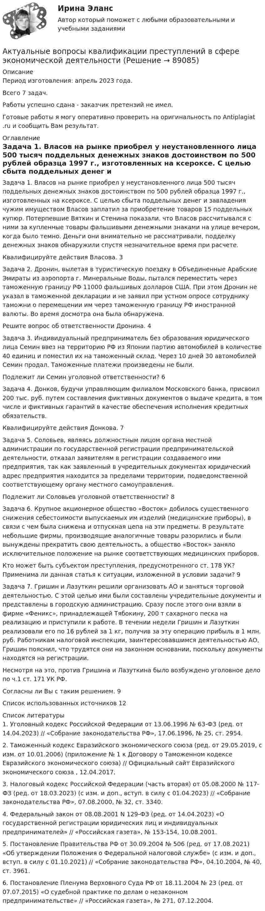      
            Описание
            Период изготовления: апрель 2023 года. Всего 7 задач. Работы успешно сдана - заказчик претензий не имел.Готовые работы я могу оперативно проверить на оригинальность по Antiplagiat .ru и сообщить Вам результат. 
            Оглавление
            Задача 1. Власов на рынке приобрел у неустановленного лица 500 тысяч поддельных денежных знаков достоинством по 500 рублей образца 1997 г., изготовленных на ксероксе. С целью сбыта поддельных денег и завладения чужим имуществом Власов заплатил за приобретение товаров 15 поддельных купюр. Потерпевшие Вяткин и Стенина показали, что Власов рассчитывался с ними за купленные товары фальшивыми денежными знаками на улице вечером, когда было темно. Деньги они внимательно не рассматривали, подделку денежных знаков обнаружили спустя незначительное время при расчете.Квалифицируйте действия Власова. 3Задача 2. Дронин, вылетая в туристическую поездку в Объединенные Арабские Эмираты из аэропорта г. Минеральные Воды, пытался переместить через таможенную границу РФ 11000 фальшивых долларов США. При этом Дронин не указал в таможенной декларации и не заявил при устном опросе сотруднику таможни о перемещении им через таможенную границу РФ иностранной валюты. Во время досмотра она была обнаружена.Решите вопрос об ответственности Дронина. 4Задача 3. Индивидуальный предприниматель без образования юридического лица Семин ввез на территорию РФ из Японии партию автомобилей в количестве 40 единиц и поместил их на таможенный склад. Через 10 дней 30 автомобилей Семин продал. Таможенные платежи произведены не были.Подлежит ли Семин уголовной ответственности? 6Задача 4. Донков, будучи управляющим филиалом Московского банка, присвоил 200 тыс. руб. путем составления фиктивных документов о выдаче кредита, в том числе и фиктивных гарантий в качестве обеспечения исполнения кредитных обязательств.Квалифицируйте действия Донкова. 7Задача 5. Соловьев, являясь должностным лицом органа местной администрации по государственной регистрации предпринимательской деятельности, отказал заявителям в регистрации создаваемого ими предприятия, так как заявленный в учредительных документах юридический адрес предприятия находится за пределами территории, подведомственной соответствующему органу местного самоуправления.Подлежит ли Соловьев уголовной ответственности? 8Задача 6. Крупное акционерное общество «Восток» добилось существенного снижения себестоимости выпускаемых им изделий (медицинские приборы), в связи с чем была снижена и отпускная цепа на эти предметы. В результате небольшие фирмы, производящие аналогичные товары разорились и были вынуждены прекратить свою деятельность, а общество «Восток» заняло исключительное положение на рынке соответствующих медицинских приборов.Кто может быть субъектом преступления, предусмотренного ст. 178 УК? Применима ли данная статья к ситуации, изложенной в условии задачи? 9Задача 7. Гришин и Лазуткин решили организовать АО и заняться торговой деятельностью. С этой целью ими были составлены учредительные документы и представлены в городскую администрацию. Сразу после этого они взяли в фирме «Феникс», принадлежащей Тябокину, 200 т сахарного песка на реализацию и приступили к работе. В течении недели Гришин и Лазуткин реализовали его по 16 рублей за 1 кг, получив за эту операцию прибыль в 1 млн. руб. Работникам налоговой инспекции, заинтересовавшимся деятельностью АО, Гришин пояснил, что трудятся они на законном основании, поскольку документы находятся на регистрации.Несмотря на это, против Гришина и Лазуткина было возбуждено уголовное дело по ч.1 ст. 171 УК РФ.Согласны ли Вы с таким решением. 9Список использованных источников 12 
            Список литературы
            1. Уголовный кодекс Российской Федерации от 13.06.1996 № 63-ФЗ (ред. от 14.04.2023) // «Собрание законодательства РФ», 17.06.1996, № 25, ст. 2954.2. Таможенный кодекс Евразийского экономического союза (ред. от 29.05.2019, с изм. от 10.01.2006) (приложение № 1 к Договору о Таможенном кодексе Евразийского экономического союза) // Официальный сайт Евразийского экономического союза , 12.04.2017.3. Налоговый кодекс Российской Федерации (часть вторая) от 05.08.2000 № 117-ФЗ (ред. от 18.03.2023) (с изм. и доп., вступ. в силу с 01.04.2023) // «Собрание законодательства РФ», 07.08.2000, № 32, ст. 3340.4. Федеральный закон от 08.08.2001 N 129-ФЗ (ред. от 14.04.2023) «О государственной регистрации юридических лиц и индивидуальных предпринимателей» // «Российская газета», № 153-154, 10.08.2001.5. Постановление Правительства РФ от 30.09.2004 № 506 (ред. от 17.08.2021) «Об утверждении Положения о Федеральной налоговой службе» (с изм. и доп., вступ. в силу с 01.10.2021) // «Собрание законодательства РФ», 04.10.2004, № 40, ст. 3961.6. Постановление Пленума Верховного Суда РФ от 18.11.2004 № 23 (ред. от 07.07.2015) «О судебной практике по делам о незаконном предпринимательстве» // «Российская газета», № 271, 07.12.2004. 
            
            
            Актуальность темы. Основы учебной и исследовательской деятельности. Усвоение основ исследовательской деятельности в учебных учреждениях считается новой учебной дисциплиной для обучения студентов.Актуальные вопросы квалификации преступлений в сфере экономической деятельностиАктуальные вопросы криминологии (ответы на тест Синергия / МТИ / МОИ / МосАП)Актуальные вопросы назначения и производства судебно-медицинских экспертиз  Итоговый тест Актуальные вопросы профилактики коррупцииАктуальные вопросы регулирования трудовых отношенийАктуальные вопросы регулирования трудовых отношений - ответы на тест 2023 годАктивы предприятия составляют 115 млн. руб., выручка от продаж – 196 млн. руб., рентабельность продаж – 14,5 . Определите рентабельность активовАкт о несчастном случае на производстве по форме Н-1 с материалами расследования хранятся в организации по основному месту работы пострадавшего в течение ... лет.Акт по форме Н-1 о несчастном случае хранится...Актуализация реестра бюджетных рисков проводится не реже одного раза в …Актуальность изучения данной темы обусловлена тем, что сегодня исследование глобальных проблем приобретают все большую необходимость. С каждым десятилетием отмечается острая необходимость в решении такого рода проблем, поскольку существует угроза гибели всего человечестваАктуальность межкультурной коммуникации (МКК) обусловлена …Актуальность темы «Аксиологическая функция философии» обусловлена тем, что на всем протяжении развития человечества ценности находились в поле зрения исследователей. Они обладают значительной динамикой и, следовательно, постоянно подвержены различного рода изменениям.