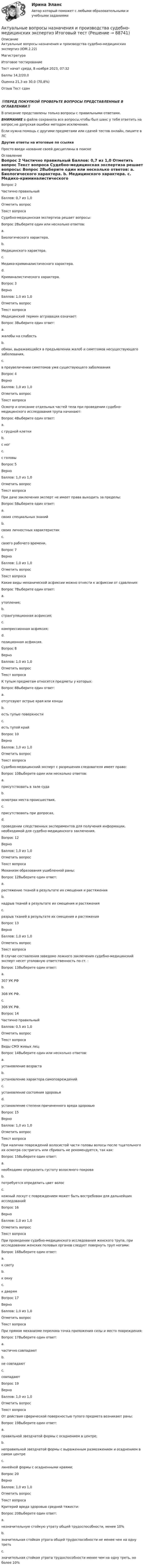      
            Описание
            Актуальные вопросы назначения и производства судебно-медицинских экспертиз (ЮМ.2.22)	
	Магистратура
	Итоговое тестирование
Тест начат	среда, 8 ноября 2023, 07:32
Баллы	14,2/20,0
Оценка	21,3 из 30,0 (70,8%)
Отзыв	Тест сдан
‼️ПЕРЕД ПОКУПКОЙ ПРОВЕРЬТЕ ВОПРОСЫ ПРЕДСТАВЛЕННЫЕ В ОГЛАВЛЕНИИ‼️В описание представлены только вопросы с правильными ответами.ВНИМАНИЕ в файле сохранила все вопросы,чтобы был шанс у тебя ответить на вопрос,не допуская ошибки методом исключения.Если нужна помощь с другими предметами или сдачей тестов онлайн, пишите в ЛС Другие ответы на итоговые по ссылке Просто введи название своей дисциплины в поиске 
            Оглавление
            
Вопрос 2
Частично правильный
Баллов: 0,7 из 1,0
Отметить вопрос
Текст вопроса
Судебно-медицинская экспертиза решает вопросы:
Вопрос 2Выберите один или несколько ответов:
a.
Биологического характера.
b.
Медицинского характера.
c.
Медико-криминалистического характера.
d.
Криминалистического характера.
Вопрос 3
Верно
Баллов: 1,0 из 1,0
Отметить вопрос
Текст вопроса
Медицинский термин аггравация означает:
Вопрос 3Выберите один ответ:
a.
жалобы на слабость
b.
обман, выражающийся в предъявлении жалоб и симптомов несуществующего заболевания,
c.
в преувеличении симптомов уже существующего заболевания
Вопрос 4
Верно
Баллов: 1,0 из 1,0
Отметить вопрос
Текст вопроса
Осмотр и описание отдельных частей тела при проведении судебно-медицинского исследования трупа начинают:
Вопрос 4Выберите один ответ:
a.
с грудной клетки
b.
c ног
c.
с головы
Вопрос 5
Верно
Баллов: 1,0 из 1,0
Отметить вопрос
Текст вопроса
При даче заключения эксперт не имеет права выходить за пределы:
Вопрос 5Выберите один ответ:
a.
своих специальных знаний
b.
своих личностных характеристик
c.
своего рабочего времени.

Вопрос 7
Верно
Баллов: 1,0 из 1,0
Отметить вопрос
Текст вопроса
Какие виды механической асфиксии можно отнести к асфиксии от сдавления:
Вопрос 7Выберите один ответ:
a.
утопление;
b.
странгуляционная асфиксия;
c.
компрессионная асфиксия;
d.
позиционная асфиксия.
Вопрос 8
Верно
Баллов: 1,0 из 1,0
Отметить вопрос
Текст вопроса
К тупым предметам относятся предметы у которых:
Вопрос 8Выберите один ответ:
a.
отсутсвуют острые края или концы
b.
есть тупые поверхности
c.
есть тупой край

Вопрос 10
Верно
Баллов: 1,0 из 1,0
Отметить вопрос
Текст вопроса
Судебно-медицинский эксперт с разрешения следователя имеет право:
Вопрос 10Выберите один или несколько ответов:
a.
присутствовать в зале суда
b.
осмотрах места происшествия,
c.
присутствовать при допросах,
d.
проведении следственных экспериментов для получения информации, необходимой для судебно-медицинского заключения.

Вопрос 12
Верно
Баллов: 1,0 из 1,0
Отметить вопрос
Текст вопроса
Механизм образования ушибленной раны:
Вопрос 12Выберите один ответ:
a.
растяжение тканей в результате их смещения и растяжения
b.
надрыв тканей в результате их смещения и растяжения
c.
разрыв тканей в результате их смещения и растяжения
Вопрос 13
Верно
Баллов: 1,0 из 1,0
Отметить вопрос
Текст вопроса
В случае составления заведомо ложного заключения судебно-медицинский эксперт несет уголовную ответственность по ст. :
Вопрос 13Выберите один ответ:
a.
307 УК РФ
b.
308 УК РФ.
c.
306 УК РФ.
Вопрос 14
Частично правильный
Баллов: 0,5 из 1,0
Отметить вопрос
Текст вопроса
Виды СМЭ живых лиц:
Вопрос 14Выберите один или несколько ответов:
a.
установление возраста
b.
установление характера самоповреждений
c.
установление состояния здоровья
d.
установление степени причиненного вреда здоровью
Вопрос 15
Верно
Баллов: 1,0 из 1,0
Отметить вопрос
Текст вопроса
При наличии повреждений волосистой части головы волосы после тщательного их осмотра состригать или сбривать не рекомендуется, так как:
Вопрос 15Выберите один ответ:
a.
необходимо определить густоту волосяного покрова
b.
потребуется определить цвет волос
c.
кожный лоскут с повреждением может быть востребован для дальнейших исследований
Вопрос 16
Верно
Баллов: 1,0 из 1,0
Отметить вопрос
Текст вопроса
При проведении судебно-медицинского исследования женского трупа, при исследовании женских половых органов следует повернуть труп ногами:
Вопрос 16Выберите один ответ:
a.
к свету
b.
к окну
c.
к дверям
Вопрос 17
Верно
Баллов: 1,0 из 1,0
Отметить вопрос
Текст вопроса
При прямом механизме перелома точка приложения силы и место повреждения:
Вопрос 17Выберите один ответ:
a.
частично совпадают
b.
не совпадают
c.
совпадают

Вопрос 19
Верно
Баллов: 1,0 из 1,0
Отметить вопрос
Текст вопроса
От действия сферической поверхностью тупого предмета возникают раны:
Вопрос 19Выберите один ответ:
a.
правильной звездчатой формы с осаднением в центре;
b.
неправильной звездчатой формы с выраженным размозжением и осаднением в самом центре
c.
линейной формы с осадненными краями;
Вопрос 20
Верно
Баллов: 1,0 из 1,0
Отметить вопрос
Текст вопроса
Критерий вреда здоровью средней тяжести:
Вопрос 20Выберите один ответ:
a.
незначительную стойкую утрату общей трудоспособности, менее 10%
b.
значительная стойкая утрата общей трудоспособности не менее чем на одну треть
c.
значительная стойкая утрата трудоспособности менее чем на одну треть, но более 10%








  
            
            
            Актуальные вопросы криминологии (ответы на тест Синергия / МТИ / МОИ / МосАП)Актуальные вопросы назначения и производства судебно-медицинских экспертиз  Итоговый тест Актуальные вопросы профилактики коррупцииАктуальные вопросы регулирования трудовых отношенийАктуальные вопросы регулирования трудовых отношений - ответы на тест 2023 годАктуальные вопросы регулирования трудовых отношений (ответы на тест Синергия / МТИ / МОИ / МосАП, 60 вопросов)Актуальные вопросы регулирования трудовых отношений - ответы на тест, Синергия, сдача 2022 год, результат сдачи - 87 балловАкт по форме Н-1 о несчастном случае хранится...Актуализация реестра бюджетных рисков проводится не реже одного раза в …Актуальность изучения данной темы обусловлена тем, что сегодня исследование глобальных проблем приобретают все большую необходимость. С каждым десятилетием отмечается острая необходимость в решении такого рода проблем, поскольку существует угроза гибели всего человечестваАктуальность межкультурной коммуникации (МКК) обусловлена …Актуальность темы «Аксиологическая функция философии» обусловлена тем, что на всем протяжении развития человечества ценности находились в поле зрения исследователей. Они обладают значительной динамикой и, следовательно, постоянно подвержены различного рода изменениям.Актуальность темы данной контрольной работы определяется тем, что, как правило, именно действия руководителей того или иного муниципального образования напрямую сказываются на жизни людей, которые живут в на территории данного муниципального образования.Актуальность темы. Основы учебной и исследовательской деятельности. Усвоение основ исследовательской деятельности в учебных учреждениях считается новой учебной дисциплиной для обучения студентов.