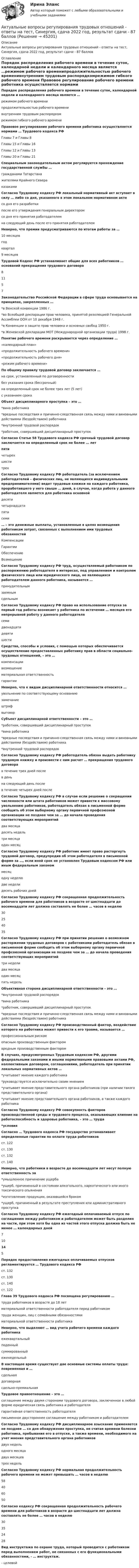    
            Описание
            Актуальные вопросы регулирования трудовых отношений - ответы на тест, Синергия, сдача 2022 год, результат сдачи - 87 баллов 
            Оглавление
            Порядок распределения рабочего времени в течение суток, календарной недели и календарного месяца является …режимом рабочего временипродолжительностью рабочего временивнутренним трудовым распорядкомрежимом гибкого рабочего времени Правовое регулирование рабочего времени работника осуществляется нормами … Трудового кодекса РФГлавы 7 и Главы 8Главы 15 и Главы 16Главы 12 и Главы 13Главы 20 и Главы 21 Специальным законодательным актом регулируется прохождение государственной службы …гражданами Татарстанажителями Крайнего Севераказаками Согласно Трудовому кодексу РФ локальный нормативный акт вступает в силу … либо со дня, указанного в этом локальном нормативном актесо дня его разработкипосле его утверждения генеральным директоромсо дня его принятия работодателемна следующий день после его принятия работодателем Неверно, что премии предусматриваются по итогам работы за …10 месяцевгодквартал9 месяцев Трудовой Кодекс РФ устанавливает общие для всех работников … оснований прекращения трудового договора81157 Законодательство Российской Федерации в сфере труда основывается на принципах, закрепленных …*в Венской конвенции 1986 г.*во Всеобщей декларации прав человека, принятой резолюцией Генеральной Ассамблеи ООН от 10 декабря 1948 г.*в Конвенции о защите прав человека и основных свобод 1950 г.*в Женевской декларации МОТ (Международной организации труда) 1998 г. Понятие рабочего времени раскрывается через определение …«календарный план»«продолжительность рабочего времени»«продолжительность рабочего дня»«режим рабочего времени» По общему правилу трудовой договор заключается …на срок, установленный по договоренностибез указания срока (бессрочный)на определенный срок не более трех лет (5 лет)с указанием срока Объект дисциплинарного проступка – это …*вина работника*вредные последствия и причинно-следственная связь между ними и виновными действиями (бездействием) работника*внутренний трудовой распорядок*работник, совершивший дисциплинарный проступок Согласно Статье 58 Трудового кодекса РФ срочный трудовой договор заключается на определенный срок не более … летпятичетырехшеститрех Согласно Трудовому кодексу РФ работодатель (за исключением работодателей – физических лиц, не являющихся индивидуальными предпринимателями) ведет трудовые книжки на каждого работника, проработавшего у него свыше … дней, в случае, когда работа у данного работодателя является для работника основнойдесятичетырнадцатипятисеми  … – это денежные выплаты, установленные в целях возмещения работникам затрат, связанных с выполнением ими трудовых обязанностейКомпенсацииГарантииОбеспечениеВозмещение Согласно Трудовому кодексу РФ труд, осуществляемый работником по распоряжению работодателя в интересах, под управлением и контролем физического лица или юридического лица, не являющихся работодателем данного работника, называется …принудительнымзаемнымсдельным Согласно Трудовому кодексу РФ право на использование отпуска за первый год работы возникает у работника по истечении … месяцев его непрерывной работу у данного работодателясемидвенадцатидевятишести Средства, способы и условия, с помощью которых обеспечивается осуществление предоставленных работнику прав в области социально-трудовых отношений, – это …компенсациивозмещениематериальная ответственностьгарантии Неверно, что к видам дисциплинарной ответственности относится …увольнение по соответствующему основаниюзамечаниештрафвыговор Субъект дисциплинарной ответственности – это …*работник, совершивший дисциплинарный проступок*вина работника*вредные последствия и причинно-следственная связь между ними и виновными действиями (бездействием) работника*внутренний трудовой распорядок Согласно Трудовому кодексу РФ работодатель обязан выдать работнику трудовую книжку и произвести с ним расчет … прекращения трудового договорав течение трех дней послев деньна следующий день послев течение четырех дней после Согласно Трудовому кодексу РФ в случае если решение о сокращении численности или штата работников может привести к массовому увольнению работников, работодатель обязан в письменной форме сообщить об этом выборному органу первичной профсоюзной организации не позднее чем за … до начала проведения соответствующих мероприятийдва месяцадесять недельтри месяцаодин месяц Согласно Трудовому кодексу РФ работник имеет право расторгнуть трудовой договор, предупредив об этом работодателя в письменной форме за …, если иной срок не установлен Трудовым кодексом РФ или иным федеральным закономмесяцодну неделюдве неделидесять рабочих дней Согласно Трудовому кодексу РФ сокращенная продолжительность рабочего времени для работников в возрасте от шестнадцати до восемнадцати лет должна составлять не более … часов в неделю30254035 Согласно Трудовому кодексу РФ при принятии решения о возможном расторжении трудовых договоров с работниками работодатель обязан в письменной форме сообщить об этом выборному органу первичной профсоюзной организации не позднее чем за … до начала проведения соответствующих мероприятийтри неделидва месяцаодин месяцпять недель Объективная сторона дисциплинарной ответственности – это …*внутренний трудовой распорядок*вина работника*работник, совершивший дисциплинарный проступок*вредные последствия и причинно-следственная связь между ними и виновными действиями (бездействием) работника Согласно Трудовому кодексу РФ производственный фактор, воздействие которого на работника может привести к его травме, называется …профессиональным рискомопасным производственным факторомвредным производственным фактором В случаях, предусмотренных Трудовым кодексом РФ, другими федеральными законами и иными нормативными правовыми актами РФ, коллективным договором, соглашениями, работодатель при принятии локальных нормативных актов …*учитывает мнение каждого работника*руководствуется исключительно своим мнением*учитывает мнение представительного органа работников (при наличии такого представительного органа)*учитывает мнение представительного органа работников, а также каждого работника Согласно Трудовому кодексу РФ совокупность факторов производственной среды и трудового процесса, оказывающих влияние на работоспособность и здоровье работника, – это … труда*условия Согласно … Трудового кодекса РФ государство устанавливает определенные гарантии по оплате труда работниковст. 122ст. 130ст. 132ст. 140 Неверно, что работники в возрасте до восемнадцати лет несут полную ответственность за*умышленное причинение ущерба*ущерб, причиненный в состоянии алкогольного, наркотического или иного токсического опьянения*изготовление продукции, оказавшейся браком*ущерб, причиненный в результате преступления или административного проступка Согласно Трудовому кодексу РФ ежегодный оплачиваемый отпуск по соглашению между работником и работодателем может быть разделен на части, при этом хотя бы одна из частей этого отпуска должна быть не менее … календарных дней710145 Порядок предоставления ежегодных оплачиваемых отпусков регламентируется … Трудового кодекса РФст. 132ст. 130ст. 140ст. 122 Глава 39 Трудового кодекса РФ посвящена регулированию …труда работников в возрасте до 18 летматериальной ответственности работодателя перед работникомтруда женщин, лиц с семейными обязанностямиматериальной ответственности работника Неверно, что выделяют … вид учета рабочего времени каждого работникаежеквартальныйподенныйсуммированныйеженедельный В настоящее время существует две основные системы оплаты труда: повременная и …сдельнаядоговорнаясдельно-премиальная Трудовое правоотношение – это …соглашение между двумя сторонами трудового договора, заключенное в любой форме юридическая связь работника и работодателягарантийная ответственность работодателяписьменное двустороннее соглашение между работником и работодателем Согласно Трудовому кодексу РФ дисциплинарное взыскание применяется не позднее … со дня обнаружения проступка, не считая времени болезни работника, пребывания его в отпуске, а также времени, необходимого на учет мнения представительного органа работниковдвух недельодного месяцадвух месяцевтрех недель Согласно Трудовому кодексу РФ нормальная продолжительность рабочего времени не может превышать … часов в неделю58406050 Согласно кодексу РФ сокращенная продолжительность рабочего времени для работников в возрасте до шестнадцати лет должна составлять не более … часов в неделю 30 35 24 28 Вид инструктажа по охране труда, который проводится с работником перед выполнением работ, не связанных с его функциональными обязанностями, - … инструктаж.- целевой 
            
            
            Актуальные вопросы регулирования трудовых отношений (ответы на тест Синергия / МТИ / МОИ / МосАП, 60 вопросов)Актуальные вопросы регулирования трудовых отношений - ответы на тест, Синергия, сдача 2022 год, результат сдачи - 87 балловАктуальные вопросы регулирования трудовых отношений - ответы на тест, Синергия, сдача 2023 год, результат сдачи - 87 балловАктуальные вопросы регулирования трудовых отношений. Синергия. ✅ Ответы на ИТОГОВЫЙ ТЕСТ. На отлично!Актуальные вопросы уголовного преследования по экономическим преступлениям и его оперативного сопровождения. Синергия. Компетентностный тестАктуальные вопросы уголовного преследования по экономическим преступлениям и его оперативного сопровождения (тесты с ответами Синергия)Актуальные вопросы уголовного преследования по экономическим преступлениям, итоговый, компетентностный тест (ответы на тест Синергия / МТИ / МОИ / МосАП)Актуальность темы данной контрольной работы определяется тем, что, как правило, именно действия руководителей того или иного муниципального образования напрямую сказываются на жизни людей, которые живут в на территории данного муниципального образования.Актуальность темы. Основы учебной и исследовательской деятельности. Усвоение основ исследовательской деятельности в учебных учреждениях считается новой учебной дисциплиной для обучения студентов.Актуальные вопросы квалификации преступлений в сфере экономической деятельностиАктуальные вопросы криминологии (ответы на тест Синергия / МТИ / МОИ / МосАП)Актуальные вопросы назначения и производства судебно-медицинских экспертиз  Итоговый тест Актуальные вопросы профилактики коррупцииАктуальные вопросы регулирования трудовых отношений