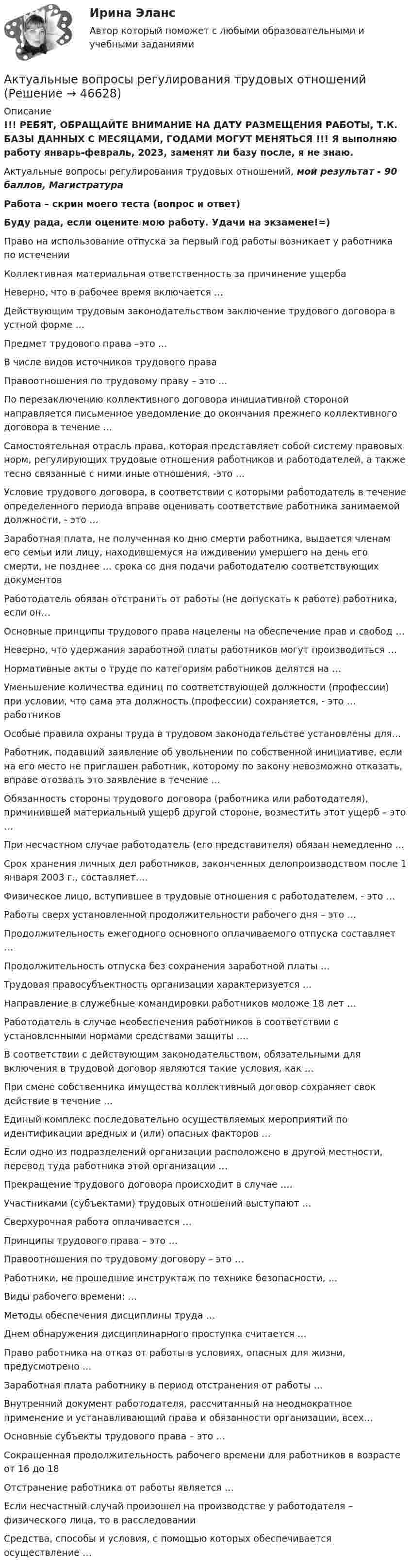     
            Описание
            !!! РЕБЯТ, ОБРАЩАЙТЕ ВНИМАНИЕ НА ДАТУ РАЗМЕЩЕНИЯ РАБОТЫ, Т.К. БАЗЫ ДАННЫХ С МЕСЯЦАМИ, ГОДАМИ МОГУТ МЕНЯТЬСЯ !!! Я выполняю работу январь-февраль, 2023, заменят ли базу после, я не знаю.Актуальные вопросы регулирования трудовых отношений, мой результат - 90 баллов, МагистратураРабота – скрин моего теста (вопрос и ответ)Буду рада, если оцените мою работу. Удачи на экзамене!=)Право на использование отпуска за первый год работы возникает у работника по истеченииКоллективная материальная ответственность за причинение ущербаНеверно, что в рабочее время включается …Действующим трудовым законодательством заключение трудового договора в устной форме …Предмет трудового права –это …В числе видов источников трудового праваПравоотношения по трудовому праву – это …По перезаключению коллективного договора инициативной стороной направляется письменное уведомление до окончания прежнего коллективного договора в течение …Самостоятельная отрасль права, которая представляет собой систему правовых норм, регулирующих трудовые отношения работников и работодателей, а также тесно связанные с ними иные отношения, -это …Условие трудового договора, в соответствии с которыми работодатель в течение определенного периода вправе оценивать соответствие работника занимаемой должности, - это …Заработная плата, не полученная ко дню смерти работника, выдается членам его семьи или лицу, находившемуся на иждивении умершего на день его смерти, не позднее … срока со дня подачи работодателю соответствующих документовРаботодатель обязан отстранить от работы (не допускать к работе) работника, если он…Основные принципы трудового права нацелены на обеспечение прав и свобод …Неверно, что удержания заработной платы работников могут производиться …Нормативные акты о труде по категориям работников делятся на …Уменьшение количества единиц по соответствующей должности (профессии) при условии, что сама эта должность (профессии) сохраняется, - это … работниковОсобые правила охраны труда в трудовом законодательстве установлены для…Работник, подавший заявление об увольнении по собственной инициативе, если на его место не приглашен работник, которому по закону невозможно отказать, вправе отозвать это заявление в течение …Обязанность стороны трудового договора (работника или работодателя), причинившей материальный ущерб другой стороне, возместить этот ущерб – это …При несчастном случае работодатель (его представителя) обязан немедленно …Срок хранения личных дел работников, законченных делопроизводством после 1 января 2003 г., составляет….Физическое лицо, вступившее в трудовые отношения с работодателем, - это …Работы сверх установленной продолжительности рабочего дня – это …Продолжительность ежегодного основного оплачиваемого отпуска составляет …Продолжительность отпуска без сохранения заработной платы …Трудовая правосубъектность организации характеризуется …Направление в служебные командировки работников моложе 18 лет …Работодатель в случае необеспечения работников в соответствии с установленными нормами средствами защиты ….В соответствии с действующим законодательством, обязательными для включения в трудовой договор являются такие условия, как …При смене собственника имущества коллективный договор сохраняет свок действие в течение …Единый комплекс последовательно осуществляемых мероприятий по идентификации вредных и (или) опасных факторов …Если одно из подразделений организации расположено в другой местности, перевод туда работника этой организации …Прекращение трудового договора происходит в случае ….Участниками (субъектами) трудовых отношений выступают …Сверхурочная работа оплачивается …Принципы трудового права – это …Правоотношения по трудовому договору – это …Работники, не прошедшие инструктаж по технике безопасности, …Виды рабочего времени: …Методы обеспечения дисциплины труда …Днем обнаружения дисциплинарного проступка считается …Право работника на отказ от работы в условиях, опасных для жизни, предусмотрено …Заработная плата работнику в период отстранения от работы …Внутренний документ работодателя, рассчитанный на неоднократное применение и устанавливающий права и обязанности организации, всех…Основные субъекты трудового права – это …Сокращенная продолжительность рабочего времени для работников в возрасте от 16 до 18Отстранение работника от работы является …Если несчастный случай произошел на производстве у работодателя – физического лица, то в расследованииСредства, способы и условия, с помощью которых обеспечивается осуществление …  
            
            
            Актуальные вопросы профилактики коррупцииАктуальные вопросы регулирования трудовых отношенийАктуальные вопросы регулирования трудовых отношений - ответы на тест 2023 годАктуальные вопросы регулирования трудовых отношений (ответы на тест Синергия / МТИ / МОИ / МосАП, 60 вопросов)Актуальные вопросы регулирования трудовых отношений - ответы на тест, Синергия, сдача 2022 год, результат сдачи - 87 балловАктуальные вопросы регулирования трудовых отношений - ответы на тест, Синергия, сдача 2023 год, результат сдачи - 87 балловАктуальные вопросы регулирования трудовых отношений. Синергия. ✅ Ответы на ИТОГОВЫЙ ТЕСТ. На отлично!Актуальность изучения данной темы обусловлена тем, что сегодня исследование глобальных проблем приобретают все большую необходимость. С каждым десятилетием отмечается острая необходимость в решении такого рода проблем, поскольку существует угроза гибели всего человечестваАктуальность межкультурной коммуникации (МКК) обусловлена …Актуальность темы «Аксиологическая функция философии» обусловлена тем, что на всем протяжении развития человечества ценности находились в поле зрения исследователей. Они обладают значительной динамикой и, следовательно, постоянно подвержены различного рода изменениям.Актуальность темы данной контрольной работы определяется тем, что, как правило, именно действия руководителей того или иного муниципального образования напрямую сказываются на жизни людей, которые живут в на территории данного муниципального образования.Актуальность темы. Основы учебной и исследовательской деятельности. Усвоение основ исследовательской деятельности в учебных учреждениях считается новой учебной дисциплиной для обучения студентов.Актуальные вопросы квалификации преступлений в сфере экономической деятельностиАктуальные вопросы криминологии (ответы на тест Синергия / МТИ / МОИ / МосАП)