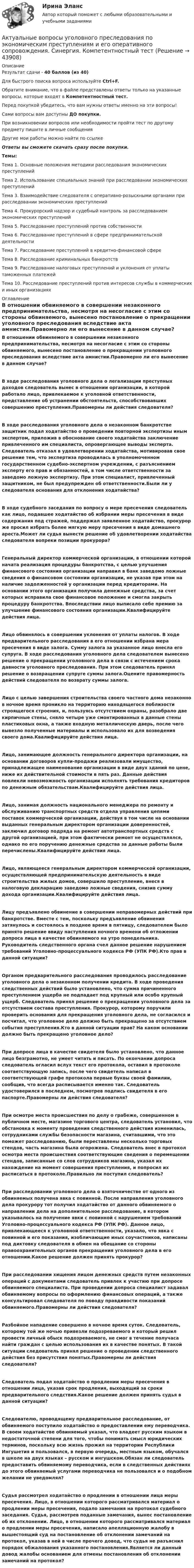      
            Описание
            Результат сдачи - 40 баллов (из 40)Для быстрого поиска вопроса используйте Ctrl+F.Обратите внимание, что в файле представлены ответы только на указанные вопросы, которые входят в Компетентностный тест.Перед покупкой убедитесь, что вам нужны ответы именно на эти вопросы!Сами вопросы вам доступны ДО покупки.При возникновении вопросов или необходимости пройти тест по другому предмету пишите в личные сообщения Другие мои работы можно найти по ссылке Ответы вы сможете скачать сразу после покупки.Темы:Тема 1. Основные положения методики расследования экономических преступленийТема 2. Использование специальных знаний при расследовании экономических преступленийТема 3. Взаимодействие следователя с оперативно-розыскными органами при расследовании экономических преступленийТема 4. Прокурорский надзор и судебный контроль за расследованием экономических преступленийТема 5. Расследование преступлений против собственностиТема 6. Расследование преступлений в сфере предпринимательской деятельностиТема 7. Расследование преступлений в кредитно-финансовой сфереТема 8. Расследование криминальных банкротствТема 9. Расследование налоговых преступлений и уклонения от уплаты таможенных платежейТема 10. Расследование преступлений против интересов службы в коммерческих и иных организациях 
            Оглавление
            В отношении обвиняемого в совершении незаконного предпринимательства, несмотря на несогласие с этим со стороны обвиняемого, вынесено постановление о прекращении уголовного преследования вследствие акта амнистии.Правомерно ли его вынесение в данном случае? В ходе расследования уголовного дела о легализации преступных доходов следователь вынес в отношении организации, в которой работало лицо, привлекаемое к уголовной ответственности, представление об устранении обстоятельств, способствовавших совершению преступления.Правомерны ли действия следователя?В ходе расследования уголовного дела о незаконном банкротстве защитник подал ходатайство о проведении повторной экспертизы иным экспертом, приложив в обоснование своего ходатайства заключение привлеченного им специалиста, опровергающее выводы эксперта. Следователь отказал в удовлетворении ходатайства, мотивировав свое решение тем, что экспертиза проводилась в уполномоченном государственном судебно-экспертном учреждении, с разъяснением эксперту его прав и обязанностей, в том числе ответственности за заведомо ложную экспертизу. При этом специалист, привлеченный защитником, не был предупрежден об ответственности.Были ли у следователя основания для отклонения ходатайства?В ходе судебного заседания по вопросу о мере пресечения следователь как лицо, подавшее ходатайство об избрании меры пресечения в виде содержания под стражей, поддержал заявленное ходатайство, прокурор же просил избрать более мягкую меру пресечения в виде домашнего ареста.Может ли судья вынести решение об удовлетворении ходатайства следователя вопреки позиции прокурора?Генеральный директор коммерческой организации, в отношении которой начата реализация процедуры банкротства, с целью улучшения финансового состояния организации направил в банк заведомо ложные сведения о финансовом состоянии организации, не указав при этом на наличие задолженностей у организации перед кредиторами. На основании этого организация получила денежные средства, за счет которых исправила свое финансовое положение и смогла закрыть процедуру банкротства. Впоследствии лицо выписало себе премию за улучшение финансового состояния организации.Квалифицируйте действия лица. Лицо обвинялось в совершении уклонения от уплаты налогов. В ходе предварительного расследования в его отношении избрана мера пресечения в виде залога. Сумму залога за указанное лицо внесла его супруга. В ходе расследования уголовного дела следователем вынесено решение о прекращении уголовного дела в связи с истечением срока давности уголовного преследования. При этом следователь принял решение о возвращении супруге суммы залога.Оцените правомерность действий следователя по возврату суммы залога.Лицо с целью завершения строительства своего частного дома незаконно в ночное время проникло на территорию находящегося поблизости строящегося строения, и, пользуясь отсутствием охраны, разобрало две кирпичные стены, сняло четыре уже смонтированных в данные стены пластиковых окна, а также входную металлическую дверь, после чего вывезло полученные материалы и использовало их для возведения своего дома.Квалифицируйте действия лица.Лицо, занимающее должность генерального директора организации, на основании договоров купли-продажи реализовали имущество, принадлежащее наименование организации в виде двух зданий по цене, ниже их действительной стоимости в пять раз. Данные действия повлекли невозможность организации исполнять требования кредиторов по денежным обязательствам.Квалифицируйте действия лица.Лицо, занимая должность национального менеджера по ремонту и обслуживанию транспортных средств отдела управления цепями поставок коммерческой организации, действуя в том числе на основании выданных генеральным директором организации доверенностей, заключил договор подряда на ремонт автотранспортных средств с другой организацией, при этом фактически ремонт не осуществлялся, однако по его поручению денежные средства за данные работы были перечислены.Квалифицируйте действия лица.Лицо, являющееся генеральным директором коммерческой организации, осуществляющей предпринимательскую деятельность в виде строительства жилых домов, совершило преступление, внеся в налоговую декларацию заведомо ложные сведения, снизив сумму дохода организации.Квалифицируйте действия лица.Лицу предъявлено обвинение в совершении неправомерных действий при банкротстве. Вместе с тем, поскольку предъявление обвинения затянулось и состоялось в позднее время в пятницу, следователем было принято решение ввиду наступления ночного времени об отложении допроса лица в качестве обвиняемого на утро понедельника. Руководитель следственного органа счел данное решение нарушением требований Уголовно-процессуального кодекса РФ (УПК РФ).Кто прав в данной ситуации?Органом предварительного расследования проводилось расследование уголовного дела о незаконном получении кредита. В ходе проведения следственных действий было установлено, что сумма причиненного преступлением ущерба не подпадает под крупный или особо крупный ущерб. Следователь принял решение о прекращении уголовного дела за отсутствием состава преступления. Прокурор, которому поручили проверить основания для прекращения уголовного дела, не согласился и посчитал, что уголовное дело должно быть прекращено за отсутствием события преступления.Кто в данной ситуации прав? На каком основании должно быть прекращено уголовное дело?При допросе лица в качестве свидетеля было установлено, что данное лицо безграмотно, не умеет читать и писать. По окончании допроса следователь огласил вслух текст его протокола, оставил в протоколе соответствующую запись, после чего свидетель написал в соответствующей графе протокола первые буквы своей фамилии, сообщив, что всегда расписывается именно так. Следователь удостоверился в последнем, посмотрев подпись свидетеля в его паспорте.Правомерны ли действия следователя?При осмотре места происшествия по делу о грабеже, совершенном в публичном месте, магазине торгового центра, следователь установил, что обстановка к моменту проведения следственного действия изменилась, сотрудниками службы безопасности магазина, считавшими, что это поможет расследованию, были переставлены несколько торговых стендов, часть магазина была огорожена. Следователь внес в протокол осмотра места происшествия соответствующие сведения о перемещении стендов, записанные со слов сотрудников магазина, указал их нахождение на момент совершения преступления, и попросил их расписаться в протоколе.Правильно ли поступил следователь?При расследовании уголовного дела о взяточничестве от одного из обвиняемых получена явка с повинной. После направления уголовного дела прокурору тот получил ходатайство от данного обвиняемого о направлении дела на дополнительное расследование, в котором указывалось на получение явки с повинной с нарушением требований Уголовно-процессуального кодекса РФ (УПК РФ). Данное лицо, привлекающееся к уголовной ответственности, указало, что явка с повинной и его показания, изобличающие иных соучастников, написаны под диктовку следователя в обмен на обещание со стороны правоохранительных органов прекращения уголовного дела в его отношении.Какое решение должен принять прокурор?При расследовании хищения лицом денежных средств путем незаконных операций с документами следователь привлек к участию при допросе обвиняемого специалиста. При проведении допроса специалист задавал обвиняемому вопросы по оформлению финансовых операций, а также консультировал следователя по поводу правдивости показаний обвиняемого.Правомерны ли действия следователя? Разбойное нападение совершено в ночное время суток. Следователь, которому той же ночью привезли подозреваемого и который решил провести личный обыск подозреваемого, не смог в течение получаса найти граждан с целью использования их в качестве понятых. В такой ситуации следователь принял решение о проведении следственного действия без присутствия понятых.Правомерны ли действия следователя?Следователь подал ходатайство о продлении меры пресечения в отношении лица, указав срок продления, выходящий за сроки предварительного следствия.Какое решение должен принять судья в данной ситуации?Следователю, проводящему предварительное расследование, от обвиняемого поступило ходатайство о предоставлении ему переводчика. В своем ходатайстве обвиняемый указал, что владеет русским языком в недостаточной степени для того, чтобы понимать смысл юридических терминов, поскольку всю жизнь прожил на территории Республики Ингушетия и пользовался, в первую очередь, местным языком, обучался в школе на двух языках – русском и ингушском.Обязан ли следователь предоставить обвиняемому переводчика, если в следственных действиях до этого обвиняемый услугами переводчика не пользовался и о подобном желании не уведомлял?Судья рассмотрел ходатайство о продлении в отношении лица меры пресечения. Лицо, в отношении которого рассматривался материал о продлении меры пресечения, подало замечания на протокол судебного заседания. Судья, рассмотрев поданные замечания, вынес постановление об их отклонении. Лицо, в отношении которого рассматривался материал о продлении меры пресечения, написало апелляционную жалобу в вышестоящий суд на постановление об отклонении замечаний на протокол, указав в ней в числе прочего довод, что судья не разъяснил порядок обжалования указанного постановления.Является ли данный довод жалобы основанием для отмены постановления об отклонении замечаний на протокол? 
            
            
            Актуальные вопросы регулирования трудовых отношений. Синергия. ✅ Ответы на ИТОГОВЫЙ ТЕСТ. На отлично!Актуальные вопросы уголовного преследования по экономическим преступлениям и его оперативного сопровождения. Синергия. Компетентностный тестАктуальные вопросы уголовного преследования по экономическим преступлениям и его оперативного сопровождения (тесты с ответами Синергия)Актуальные вопросы уголовного преследования по экономическим преступлениям, итоговый, компетентностный тест (ответы на тест Синергия / МТИ / МОИ / МосАП)Актуальные вопросы электролечения в реабилитации [Ответы]Актуальные задачи когнитивной лингвистики на современном этапеАктуальные проблемы административного права 1Актуальные вопросы криминологии (ответы на тест Синергия / МТИ / МОИ / МосАП)Актуальные вопросы назначения и производства судебно-медицинских экспертиз  Итоговый тест Актуальные вопросы профилактики коррупцииАктуальные вопросы регулирования трудовых отношенийАктуальные вопросы регулирования трудовых отношений - ответы на тест 2023 годАктуальные вопросы регулирования трудовых отношений (ответы на тест Синергия / МТИ / МОИ / МосАП, 60 вопросов)Актуальные вопросы регулирования трудовых отношений - ответы на тест, Синергия, сдача 2022 год, результат сдачи - 87 баллов