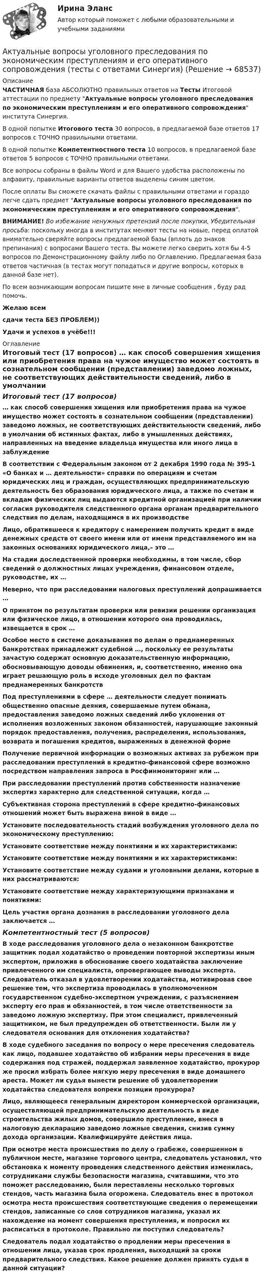     
            Описание
            ЧАСТИЧНАЯ база АБСОЛЮТНО правильных ответов на Тесты Итоговой аттестации по предмету Актуальные вопросы уголовного преследования по экономическим преступлениям и его оперативного сопровождения института Синергия.В одной попытке Итогового теста 30 вопросов, в предлагаемой базе ответов 17 вопросов с ТОЧНО правильными ответами.В одной попытке Компетентностного теста 10 вопросов, в предлагаемой базе ответов 5 вопросов с ТОЧНО правильными ответами.Все вопросы собраны в файлы Word и для Вашего удобства расположены по алфавиту, правильные варианты ответов выделены синим цветом.После оплаты Вы сможете скачать файлы с правильными ответами и гораздо легче сдать предмет Актуальные вопросы уголовного преследования по экономическим преступлениям и его оперативного сопровождения.ВНИМАНИЕ! Во избежание ненужных претензий после покупки, Убедительная просьба: поскольку иногда в институтах меняют тесты на новые, перед оплатой внимательно сверяйте вопросы предлагаемой базы (вплоть до знаков препинания) с вопросами Вашего теста. Вы можете легко сверить хотя бы 4-5 вопросов по Демонстрационному файлу либо по Оглавлению. Предлагаемая база ответов частичная (в тестах могут попадаться и другие вопросы, которых в данной базе нет).По всем возникающим вопросам пишите мне в личные сообщения , буду рад помочь.Желаю всемсдачи теста БЕЗ ПРОБЛЕМ))Удачи и успехов в учёбе!!! 
            Оглавление
            Итоговый тест (17 вопросов) … как способ совершения хищения или приобретения права на чужое имущество может состоять в сознательном сообщении (представлении) заведомо ложных, не соответствующих действительности сведений, либо в умолчании об истинных фактах, либо в умышленных действиях, направленных на введение владельца имущества или иного лица в заблуждение В соответствии с Федеральным законом от 2 декабря 1990 года № 395-1 «О банках и … деятельности» справки по операциям и счетам юридических лиц и граждан, осуществляющих предпринимательскую деятельность без образования юридического лица, а также по счетам и вкладам физических лиц выдаются кредитной организацией при наличии согласия руководителя следственного органа органам предварительного следствия по делам, находящимся в их производстве Лицо, обратившееся к кредитору с намерением получить кредит в виде денежных средств от своего имени или от имени представляемого им на законных основаниях юридического лица,– это … На стадии доследственной проверки необходимы, в том числе, сбор сведений о должностных лицах учреждения, финансовом отделе, руководстве, их … Неверно, что при расследовании налоговых преступлений допрашивается … О принятом по результатам проверки или ревизии решении организация или физическое лицо, в отношении которого она проводилась, извещается в срок … Особое место в системе доказывания по делам о преднамеренных банкротствах принадлежит судебной …, поскольку ее результаты зачастую содержат основную доказательственную информацию, обосновывающую доводы обвинения, и, соответственно, именно она играет решающую роль в исходе уголовных дел по фактам преднамеренных банкротств Под преступлениями в сфере … деятельности следует понимать общественно опасные деяния, совершаемые путем обмана, предоставления заведомо ложных сведений либо уклонения от исполнения возложенных законом обязанностей, нарушающие законный порядок предоставления, получения, распределения, использования, возврата и погашения кредитов, выраженных в денежной форме Получение первичной информации о возможных активах за рубежом при расследовании преступлений в кредитно-финансовой сфере возможно посредством направления запроса в Росфинмониторинг или … При расследовании преступлений против собственности назначение экспертиз характерно для следственной ситуации, когда … Субъективная сторона преступлений в сфере кредитно-финансовых отношений может быть выражена виной в виде … Установите последовательность стадий возбуждения уголовного дела по экономическому преступлению: Установите соответствие между понятиями и их характеристиками: Установите соответствие между понятиями и их характеристиками: Установите соответствие между судами и уголовными делами, которые в них рассматриваются: Установите соответствие между характеризующими признаками и понятиями: Цель участия органа дознания в расследовании уголовного дела заключается … Компетентностный тест (5 вопросов) В ходе расследования уголовного дела о незаконном банкротстве защитник подал ходатайство о проведении повторной экспертизы иным экспертом, приложив в обоснование своего ходатайства заключение привлеченного им специалиста, опровергающее выводы эксперта. Следователь отказал в удовлетворении ходатайства, мотивировав свое решение тем, что экспертиза проводилась в уполномоченном государственном судебно-экспертном учреждении, с разъяснением эксперту его прав и обязанностей, в том числе ответственности за заведомо ложную экспертизу. При этом специалист, привлеченный защитником, не был предупрежден об ответственности. Были ли у следователя основания для отклонения ходатайства? В ходе судебного заседания по вопросу о мере пресечения следователь как лицо, подавшее ходатайство об избрании меры пресечения в виде содержания под стражей, поддержал заявленное ходатайство, прокурор же просил избрать более мягкую меру пресечения в виде домашнего ареста. Может ли судья вынести решение об удовлетворении ходатайства следователя вопреки позиции прокурора? Лицо, являющееся генеральным директором коммерческой организации, осуществляющей предпринимательскую деятельность в виде строительства жилых домов, совершило преступление, внеся в налоговую декларацию заведомо ложные сведения, снизив сумму дохода организации. Квалифицируйте действия лица. При осмотре места происшествия по делу о грабеже, совершенном в публичном месте, магазине торгового центра, следователь установил, что обстановка к моменту проведения следственного действия изменилась, сотрудниками службы безопасности магазина, считавшими, что это поможет расследованию, были переставлены несколько торговых стендов, часть магазина была огорожена. Следователь внес в протокол осмотра места происшествия соответствующие сведения о перемещении стендов, записанные со слов сотрудников магазина, указал их нахождение на момент совершения преступления, и попросил их расписаться в протоколе. Правильно ли поступил следователь? Следователь подал ходатайство о продлении меры пресечения в отношении лица, указав срок продления, выходящий за сроки предварительного следствия. Какое решение должен принять судья в данной ситуации?  
            
            
            Актуальные вопросы уголовного преследования по экономическим преступлениям и его оперативного сопровождения. Синергия. Компетентностный тестАктуальные вопросы уголовного преследования по экономическим преступлениям и его оперативного сопровождения (тесты с ответами Синергия)Актуальные вопросы уголовного преследования по экономическим преступлениям, итоговый, компетентностный тест (ответы на тест Синергия / МТИ / МОИ / МосАП)Актуальные вопросы электролечения в реабилитации [Ответы]Актуальные задачи когнитивной лингвистики на современном этапеАктуальные проблемы административного права 1Актуальные проблемы административного права 1Актуальные вопросы назначения и производства судебно-медицинских экспертиз  Итоговый тест Актуальные вопросы профилактики коррупцииАктуальные вопросы регулирования трудовых отношенийАктуальные вопросы регулирования трудовых отношений - ответы на тест 2023 годАктуальные вопросы регулирования трудовых отношений (ответы на тест Синергия / МТИ / МОИ / МосАП, 60 вопросов)Актуальные вопросы регулирования трудовых отношений - ответы на тест, Синергия, сдача 2022 год, результат сдачи - 87 балловАктуальные вопросы регулирования трудовых отношений - ответы на тест, Синергия, сдача 2023 год, результат сдачи - 87 баллов