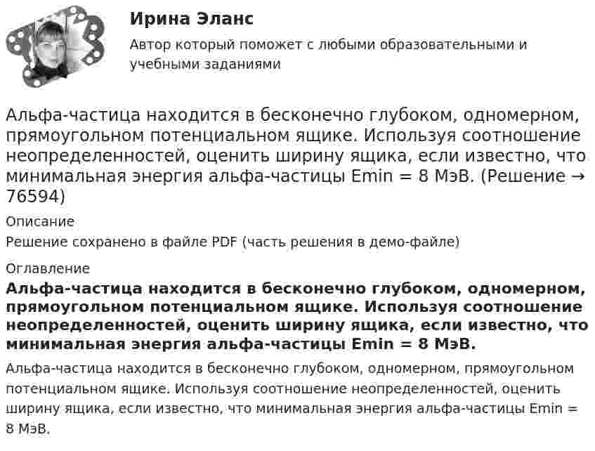     
            Описание
            Решение сохранено в файле PDF (часть решения в демо-файле) 
            Оглавление
            Альфа-частица находится в бесконечно глубоком, одномерном, прямоугольном потенциальном ящике. Используя соотношение неопределенностей, оценить ширину ящика, если известно, что минимальная энергия альфа-частицы Emin = 8 МэВ.  
            
            
            Альфа-частица, имеющая скорость v = 2 Мм/с, влетает под углом  = к сонаправленному магнитному (В = 1 мТл) и электрическому (Е = 1 кВ/м) полям. Определить ускорение а альфа-частицы.Альфа-частица находится в бесконечно глубоком, одномерном, прямоугольном потенциальном ящике. Используя соотношение неопределенностей, оценить ширину ящика, если известно, что минимальная энергия альфа-частицы Emin = 8 МэВ.Альфа-частица находится в бесконечно глубоком, одномерном, прямоугольном потенциальном ящике. Используя соотношение неопределенностей, оценить ширину  ящика, если известно, что минимальная энергия -частицы Emin = 8 МэВ.Альфа-частица, пройдя ускоряющую разность потенциалов U, стала двигаться в однородном магнитном поле (B = 50 мТл) по винтовой линии с шагом h = 5 см и радиусом R = 1 см. Определите ускоряющую разность потенциаловАльфа-частица, пройдя ускоряющую разность потенциалов U, стала двигаться в однородном магнитном поле (В = 50 мТл) по винтовой линии с шагом h = 5 см и радиусом R = 1 см. Определить ускоряющую разность потенциалов, которую прошла альфаАльфа-частица прошла ускоряющую разность потенциалов U = 300 В и, попав в однородное магнитное поле, стала двигаться по винтовой линии радиусом R = 1 см и шагом h = 4 см. Определите магнитную индукцию B поля. Альфа-частица прошла ускоряющую разность потенциалов U = 300 В и, попав в однородное магнитное поле, стала двигаться по винтовой линии радиусом R = 1 см и шагом h = 4 см. Определить магнитную индукцию В поля.Альтернативное урегулирование споров Витте МУИВ Ответы на тесты 1-3Альтернативные издержки платного обучения – это …Альтернативный вариант деятельности фирмы в кризисных условиях ориентация на низшие товары, управление издержкамиАльтруизм - Как часто в жизни нам приходиться сталкиваться с таким явлением как альтруизмАльтруизм Как часто в жизни нам приходиться сталкиваться с таким явлением как альтруизм «Альфа - Банк» предоставил клиенту кредит в размере 5 млн. руб. на 45 дней, Альфа-частица влетела в скрещенные под прямым углом магнитное (В = 5 мТл) и электрическое (Е = 30 кВ/м) поля. Определить ускорение а альфа-частицы, если ее скорость v (|v| = 2*10^6 м/с) перпендикулярна векторам В и Е, причем