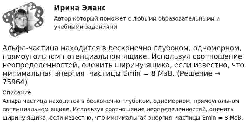      
            Описание
            Альфа-частица находится в бесконечно глубоком, одномерном, прямоугольном потенциальном ящике. Используя соотношение неопределенностей, оценить ширину ящика, если известно, что минимальная энергия -частицы Emin = 8 МэВ.   
            
            
            Альфа-частица находится в бесконечно глубоком, одномерном, прямоугольном потенциальном ящике. Используя соотношение неопределенностей, оценить ширину ящика, если известно, что минимальная энергия альфа-частицы Emin = 8 МэВ.Альфа-частица находится в бесконечно глубоком, одномерном, прямоугольном потенциальном ящике. Используя соотношение неопределенностей, оценить ширину  ящика, если известно, что минимальная энергия -частицы Emin = 8 МэВ.Альфа-частица, пройдя ускоряющую разность потенциалов U, стала двигаться в однородном магнитном поле (B = 50 мТл) по винтовой линии с шагом h = 5 см и радиусом R = 1 см. Определите ускоряющую разность потенциаловАльфа-частица, пройдя ускоряющую разность потенциалов U, стала двигаться в однородном магнитном поле (В = 50 мТл) по винтовой линии с шагом h = 5 см и радиусом R = 1 см. Определить ускоряющую разность потенциалов, которую прошла альфаАльфа-частица прошла ускоряющую разность потенциалов U = 300 В и, попав в однородное магнитное поле, стала двигаться по винтовой линии радиусом R = 1 см и шагом h = 4 см. Определите магнитную индукцию B поля. Альфа-частица прошла ускоряющую разность потенциалов U = 300 В и, попав в однородное магнитное поле, стала двигаться по винтовой линии радиусом R = 1 см и шагом h = 4 см. Определить магнитную индукцию В поля.Алюминиевый кофейник нагревается на электроплите. Вода в нём доведена до кипения (100 °С) и в каждую минуту выделяется 17,5 г пара. Толщина дна кофейника – 0,2 см, а площадь дна – 400 см2. Определить температуру наружной поверхности дна, предполагая,Альтернативные издержки платного обучения – это …Альтернативный вариант деятельности фирмы в кризисных условиях ориентация на низшие товары, управление издержкамиАльтруизм - Как часто в жизни нам приходиться сталкиваться с таким явлением как альтруизмАльтруизм Как часто в жизни нам приходиться сталкиваться с таким явлением как альтруизм «Альфа - Банк» предоставил клиенту кредит в размере 5 млн. руб. на 45 дней, Альфа-частица влетела в скрещенные под прямым углом магнитное (В = 5 мТл) и электрическое (Е = 30 кВ/м) поля. Определить ускорение а альфа-частицы, если ее скорость v (|v| = 2*10^6 м/с) перпендикулярна векторам В и Е, причемАльфа-частица движется по окружности радиусом 1 см со скоростью 104 м/с. Каков будет магнитный момент эквивалентного кругового тока?
