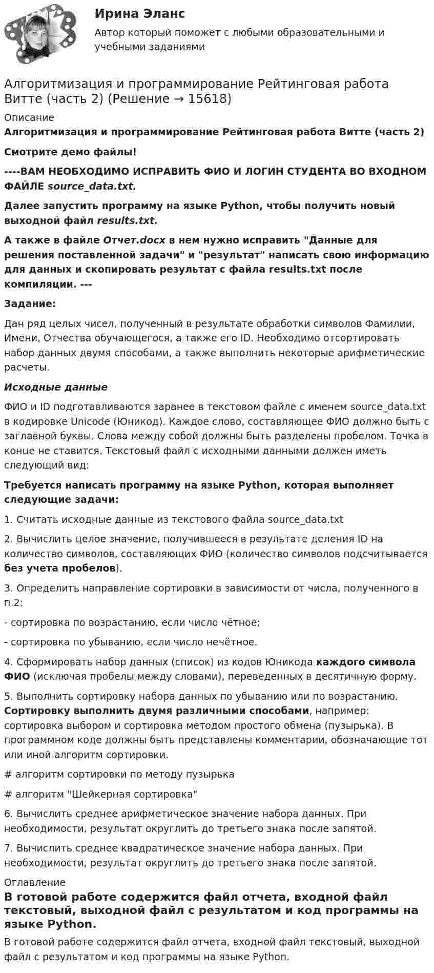     
          Описание
          Алгоритмизация и программирование Рейтинговая работа Витте (часть 2)Смотрите демо файлы!----ВАМ НЕОБХОДИМО ИСПРАВИТЬ ФИО И ЛОГИН СТУДЕНТА ВО ВХОДНОМ ФАЙЛЕ source_data.txt. Далее запустить программу  на языке Python, чтобы получить новый выходной файл results.txt.А также в файле Отчет.docx в нем нужно исправить Данные для решения поставленной задачи и результат написать свою информацию для данных и скопировать результат с файла results.txt после компиляции. ---Задание:Дан ряд целых чисел, полученный в результате обработки символов Фамилии, Имени, Отчества обучающегося, а также его ID. Необходимо отсортировать набор данных двумя способами, а также выполнить некоторые арифметические расчеты. Исходные данные	ФИО и ID подготавливаются заранее в текстовом файле с именем source_data.txt в кодировке Unicode (Юникод). Каждое слово, составляющее ФИО должно быть с заглавной буквы. Слова между собой должны быть разделены пробелом. Точка в конце не ставится. Текстовый файл с исходными данными должен иметь следующий вид:Требуется написать программу на языке Python, которая выполняет следующие задачи:	1. Считать исходные данные из текстового файла source_data.txt	2. Вычислить целое значение, получившееся в результате деления ID на количество символов, составляющих ФИО (количество символов подсчитывается без учета пробелов).	3. Определить направление сортировки в зависимости от числа, полученного в п.2:	- сортировка по возрастанию, если число чётное;	- сортировка по убыванию, если число нечётное.	4. Сформировать набор данных (список) из кодов Юникода каждого символа ФИО (исключая пробелы между словами), переведенных в десятичную форму.	5. Выполнить сортировку набора данных по убыванию или по возрастанию. Сортировку выполнить двумя различными способами, например: сортировка выбором и сортировка методом простого обмена (пузырька). В программном коде должны быть представлены комментарии, обозначающие тот или иной алгоритм сортировки.	# алгоритм сортировки по методу пузырька	# алгоритм Шейкерная сортировка	6. Вычислить среднее арифметическое значение набора данных. При необходимости, результат округлить до третьего знака после запятой.	7. Вычислить среднее квадратическое значение набора данных. При необходимости, результат округлить до третьего знака после запятой. 
          Оглавление
          В готовой работе содержится файл отчета, входной файл текстовый, выходной файл с результатом и код программы на языке Python. 
            
            
            Алгоритмизация и программирование Рейтинговая работа Витте Вариант 8 – «З» (часть 1)Алгоритмизация и программирование Рейтинговая работа Витте (часть 2)Алгоритм построения канала сбытаАлгоритмы и анализ сложности ЧелГУ (1 сем)Алгоритмы и анализ сложности ЧелГУ  (1 сем) ответы (Итоговый тест + промежуточные)Алгоритмы и структуры данныхАлгоритмы и структуры данных в языке Python//ФИНАНСОВЫЙ УНИВЕРСИТЕТАлгоритмизация и программирование Рейтинговая работа Витте Вариант 22 – «Ц-Ч» (часть 1)Алгоритмизация и программирование Рейтинговая работа Витте Вариант 23 – «Ш-Щ» (часть 1)Алгоритмизация и программирование Рейтинговая работа Витте Вариант 24 – «Э-Ю» (часть 1)Алгоритмизация и программирование Рейтинговая работа Витте Вариант 2 – «Б» (часть 1)Алгоритмизация и программирование Рейтинговая работа Витте Вариант 4 – «Г» (часть 1)Алгоритмизация и программирование Рейтинговая работа Витте Вариант 5 – «Д» (часть 1)Алгоритмизация и программирование Рейтинговая работа Витте Вариант 6 – «Е» (часть 1)