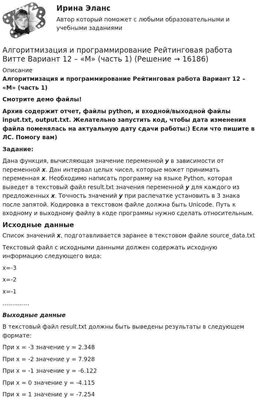     
          Описание
          Алгоритмизация и программирование Рейтинговая работа Вариант 12 – «М» (часть 1)Смотрите демо файлы!Архив содержит отчет, файлы python, и входной/выходной файлы input.txt, output.txt. Желательно запустить код, чтобы дата изменения файла поменялась на актуальную дату сдачи работы:) Если что пишите в ЛС. Помогу вам)Задание:Дана функция, вычисляющая значение переменной y в зависимости от переменной x. Дан интервал целых чисел, которые может принимать переменная x. Необходимо написать программу на языке Python, которая выведет в текстовый файл result.txt значения переменной y для каждого из предложенных x. Точность значений у при распечатке установить в 3 знака после запятой. Кодировка в текстовом файле должна быть Unicode. Путь к входному и выходному файлу в коде программы нужно сделать относительным.Исходные данныеСписок значений x, подготавливается заранее в текстовом файле source_data.txtТекстовый файл с исходными данными должен содержать исходную информацию следующего вида:x=-3x=-2x=-1…………..Выходные данныеВ текстовый файл result.txt должны быть выведены результаты в следующем формате:При x = -3 значение y = 2.348При x = -2 значение y = 7.928При x = -1 значение y = -6.122При x = 0 значение y = -4.115При x = 1 значение y = -7.254  
            
            
            Алгоритмизация и программирование Рейтинговая работа Витте Вариант 10 – «К» (часть 1)Алгоритмизация и программирование Рейтинговая работа Витте Вариант 12 – «М» (часть 1)Алгоритмизация и программирование Рейтинговая работа Витте Вариант 13 – «Н» (часть 1)Алгоритмизация и программирование Рейтинговая работа Витте Вариант 15 – «П» (часть 1)Алгоритмизация и программирование Рейтинговая работа Витте Вариант 17 – «С» (часть 1)Алгоритмизация и программирование Рейтинговая работа Витте Вариант 18 – «Т» (часть 1)Алгоритмизация и программирование Рейтинговая работа Витте Вариант 18 – «Т» (часть 1)Алгебра и теория чисел (тест с ответами Синергия/МОИ/ МТИ /МОСАП)Алгебра логики высказыванийАлгоритм выполнения задания 1. Составить сценарий деловой ситуации. 2. Определить факторы, вызывающие проблему, и факторы, сдерживаю-щие её постановку для разрешения. 3. Представить поле факторов в виде модели «Поле сил».Алгоритм действий сотрудников таможенных органов, осу-ществляющих контроль за соблюдением валютного законодательства Российской Федерации при перемещении через таможенную границу ЕАЭС товаров.Алгоритмизация и программированиеАлгоритмизация и программированиеАлгоритмизация и программирование вариант 11