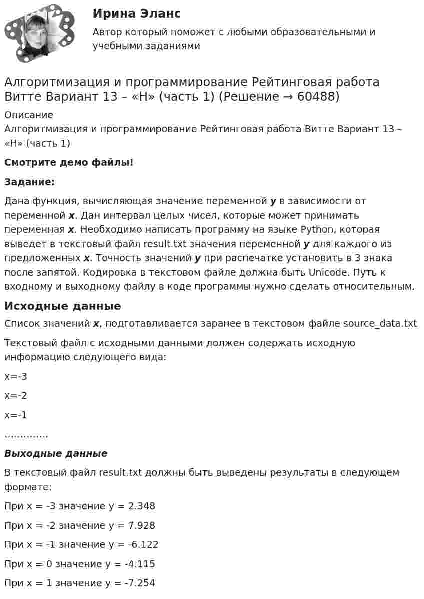     
            Описание
            Алгоритмизация и программирование Рейтинговая работа Витте Вариант 13 – «Н» (часть 1)Смотрите демо файлы!Задание:Дана функция, вычисляющая значение переменной y в зависимости от переменной x. Дан интервал целых чисел, которые может принимать переменная x. Необходимо написать программу на языке Python, которая выведет в текстовый файл result.txt значения переменной y для каждого из предложенных x. Точность значений у при распечатке установить в 3 знака после запятой. Кодировка в текстовом файле должна быть Unicode. Путь к входному и выходному файлу в коде программы нужно сделать относительным.Исходные данныеСписок значений x, подготавливается заранее в текстовом файле source_data.txtТекстовый файл с исходными данными должен содержать исходную информацию следующего вида:x=-3x=-2x=-1…………..Выходные данныеВ текстовый файл result.txt должны быть выведены результаты в следующем формате:При x = -3 значение y = 2.348При x = -2 значение y = 7.928При x = -1 значение y = -6.122При x = 0 значение y = -4.115При x = 1 значение y = -7.254   
            
            
            Алгоритмизация и программирование Рейтинговая работа Витте Вариант 12 – «М» (часть 1)Алгоритмизация и программирование Рейтинговая работа Витте Вариант 13 – «Н» (часть 1)Алгоритмизация и программирование Рейтинговая работа Витте Вариант 15 – «П» (часть 1)Алгоритмизация и программирование Рейтинговая работа Витте Вариант 17 – «С» (часть 1)Алгоритмизация и программирование Рейтинговая работа Витте Вариант 18 – «Т» (часть 1)Алгоритмизация и программирование Рейтинговая работа Витте Вариант 18 – «Т» (часть 1)Алгоритмизация и программирование Рейтинговая работа Витте Вариант 19 – «У» (часть 1)Алгебра логики высказыванийАлгоритм выполнения задания 1. Составить сценарий деловой ситуации. 2. Определить факторы, вызывающие проблему, и факторы, сдерживаю-щие её постановку для разрешения. 3. Представить поле факторов в виде модели «Поле сил».Алгоритм действий сотрудников таможенных органов, осу-ществляющих контроль за соблюдением валютного законодательства Российской Федерации при перемещении через таможенную границу ЕАЭС товаров.Алгоритмизация и программированиеАлгоритмизация и программированиеАлгоритмизация и программирование вариант 11Алгоритмизация и программирование вариант №  21