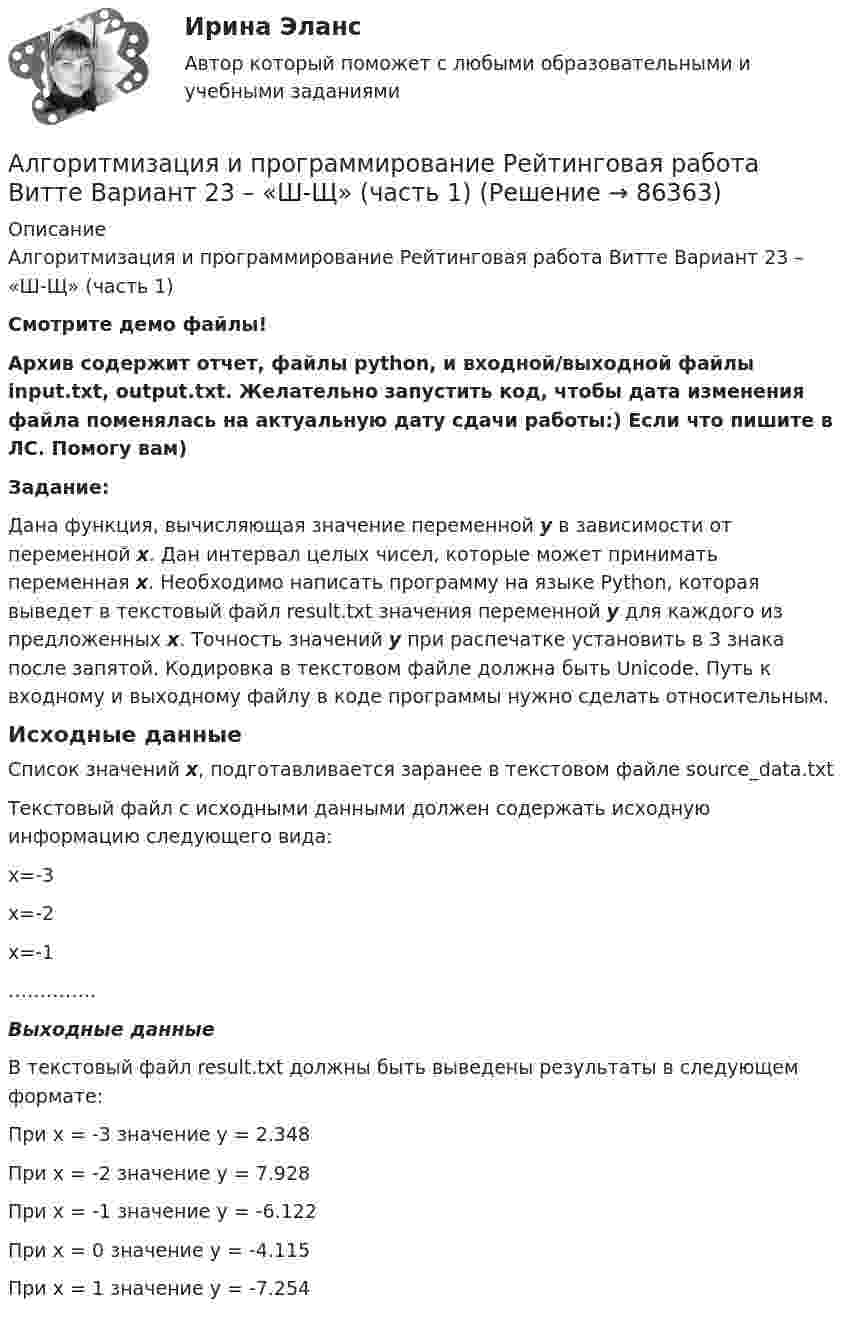     
            Описание
            Алгоритмизация и программирование Рейтинговая работа Витте Вариант 23 – «Ш-Щ» (часть 1)Смотрите демо файлы!Архив содержит отчет, файлы python, и входной/выходной файлы input.txt, output.txt. Желательно запустить код, чтобы дата изменения файла поменялась на актуальную дату сдачи работы:) Если что пишите в ЛС. Помогу вам)Задание:Дана функция, вычисляющая значение переменной y в зависимости от переменной x. Дан интервал целых чисел, которые может принимать переменная x. Необходимо написать программу на языке Python, которая выведет в текстовый файл result.txt значения переменной y для каждого из предложенных x. Точность значений у при распечатке установить в 3 знака после запятой. Кодировка в текстовом файле должна быть Unicode. Путь к входному и выходному файлу в коде программы нужно сделать относительным.Исходные данныеСписок значений x, подготавливается заранее в текстовом файле source_data.txtТекстовый файл с исходными данными должен содержать исходную информацию следующего вида:x=-3x=-2x=-1…………..Выходные данныеВ текстовый файл result.txt должны быть выведены результаты в следующем формате:При x = -3 значение y = 2.348При x = -2 значение y = 7.928При x = -1 значение y = -6.122При x = 0 значение y = -4.115При x = 1 значение y = -7.254   
            
            
            Алгоритмизация и программирование Рейтинговая работа Витте Вариант 22 – «Ц-Ч» (часть 1)Алгоритмизация и программирование Рейтинговая работа Витте Вариант 23 – «Ш-Щ» (часть 1)Алгоритмизация и программирование Рейтинговая работа Витте Вариант 24 – «Э-Ю» (часть 1)Алгоритмизация и программирование Рейтинговая работа Витте Вариант 2 – «Б» (часть 1)Алгоритмизация и программирование Рейтинговая работа Витте Вариант 4 – «Г» (часть 1)Алгоритмизация и программирование Рейтинговая работа Витте Вариант 5 – «Д» (часть 1)Алгоритмизация и программирование Рейтинговая работа Витте Вариант 6 – «Е» (часть 1)Алгоритмизация и программирование Рейтинговая работа Витте Вариант 13 – «Н» (часть 1)Алгоритмизация и программирование Рейтинговая работа Витте Вариант 15 – «П» (часть 1)Алгоритмизация и программирование Рейтинговая работа Витте Вариант 17 – «С» (часть 1)Алгоритмизация и программирование Рейтинговая работа Витте Вариант 18 – «Т» (часть 1)Алгоритмизация и программирование Рейтинговая работа Витте Вариант 18 – «Т» (часть 1)Алгоритмизация и программирование Рейтинговая работа Витте Вариант 19 – «У» (часть 1)Алгоритмизация и программирование Рейтинговая работа Витте Вариант 1 – «А»  (часть 1)
