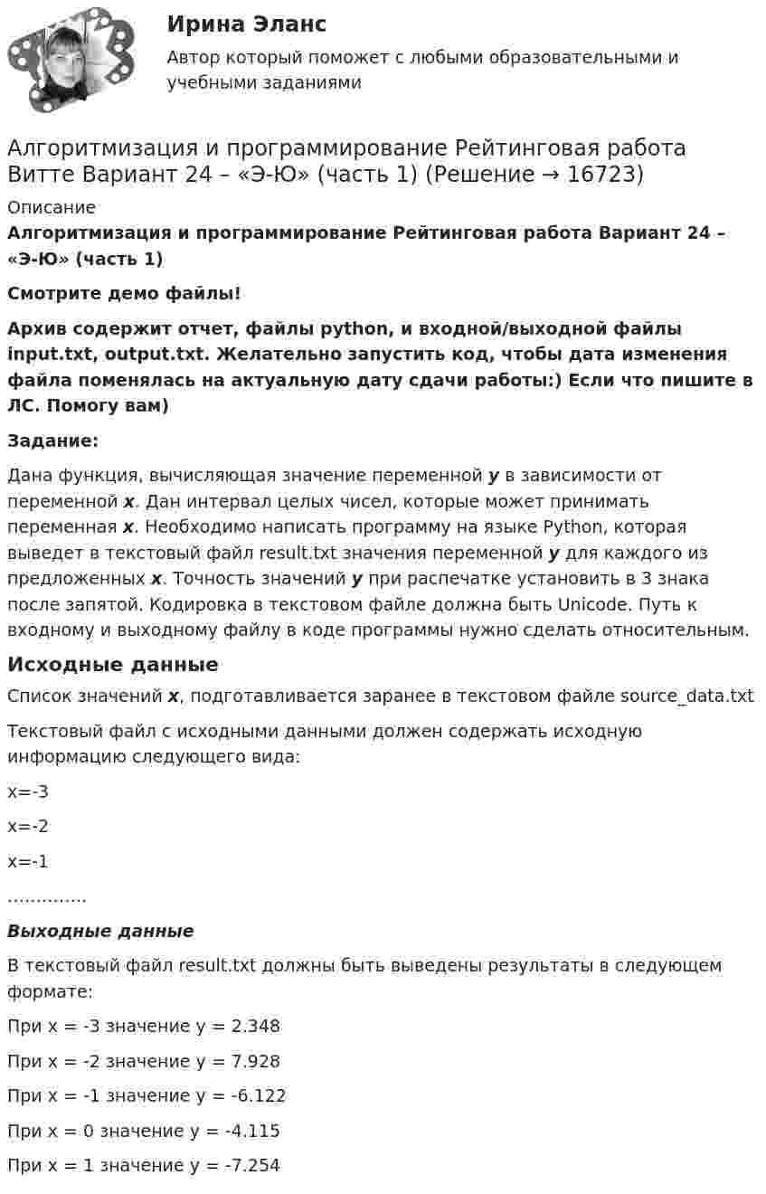     
          Описание
          Алгоритмизация и программирование Рейтинговая работа Вариант 24 – «Э-Ю» (часть 1)Смотрите демо файлы!Архив содержит отчет, файлы python, и входной/выходной файлы input.txt, output.txt. Желательно запустить код, чтобы дата изменения файла поменялась на актуальную дату сдачи работы:) Если что пишите в ЛС. Помогу вам)Задание:Дана функция, вычисляющая значение переменной y в зависимости от переменной x. Дан интервал целых чисел, которые может принимать переменная x. Необходимо написать программу на языке Python, которая выведет в текстовый файл result.txt значения переменной y для каждого из предложенных x. Точность значений у при распечатке установить в 3 знака после запятой. Кодировка в текстовом файле должна быть Unicode. Путь к входному и выходному файлу в коде программы нужно сделать относительным.Исходные данныеСписок значений x, подготавливается заранее в текстовом файле source_data.txtТекстовый файл с исходными данными должен содержать исходную информацию следующего вида:x=-3x=-2x=-1…………..Выходные данныеВ текстовый файл result.txt должны быть выведены результаты в следующем формате:При x = -3 значение y = 2.348При x = -2 значение y = 7.928При x = -1 значение y = -6.122При x = 0 значение y = -4.115При x = 1 значение y = -7.254  
            
            
            Алгоритмизация и программирование Рейтинговая работа Витте Вариант 23 – «Ш-Щ» (часть 1)Алгоритмизация и программирование Рейтинговая работа Витте Вариант 24 – «Э-Ю» (часть 1)Алгоритмизация и программирование Рейтинговая работа Витте Вариант 2 – «Б» (часть 1)Алгоритмизация и программирование Рейтинговая работа Витте Вариант 4 – «Г» (часть 1)Алгоритмизация и программирование Рейтинговая работа Витте Вариант 5 – «Д» (часть 1)Алгоритмизация и программирование Рейтинговая работа Витте Вариант 6 – «Е» (часть 1)Алгоритмизация и программирование Рейтинговая работа Витте Вариант 7 – «Ж» (часть 1)Алгоритмизация и программирование Рейтинговая работа Витте Вариант 15 – «П» (часть 1)Алгоритмизация и программирование Рейтинговая работа Витте Вариант 17 – «С» (часть 1)Алгоритмизация и программирование Рейтинговая работа Витте Вариант 18 – «Т» (часть 1)Алгоритмизация и программирование Рейтинговая работа Витте Вариант 18 – «Т» (часть 1)Алгоритмизация и программирование Рейтинговая работа Витте Вариант 19 – «У» (часть 1)Алгоритмизация и программирование Рейтинговая работа Витте Вариант 1 – «А»  (часть 1)Алгоритмизация и программирование Рейтинговая работа Витте Вариант 21 – «Х» (часть 1)
