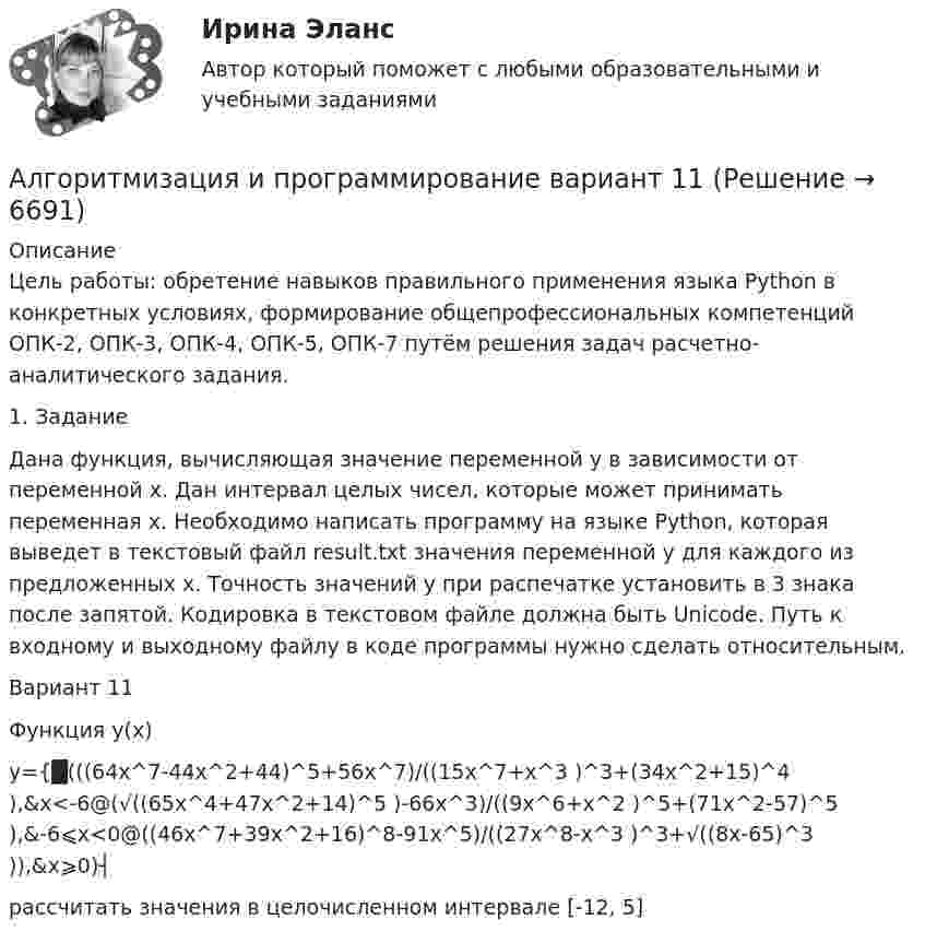      
          Описание
          Цель работы: обретение навыков правильного применения языка Python в конкретных условиях, формирование общепрофессиональных компетенций ОПК-2, ОПК-3, ОПК-4, ОПК-5, ОПК-7 путём решения задач расчетно-аналитического задания.1. ЗаданиеДана функция, вычисляющая значение переменной y в зависимости от переменной x. Дан интервал целых чисел, которые может принимать переменная x. Необходимо написать программу на языке Python, которая выведет в текстовый файл result.txt значения переменной y для каждого из предложенных x. Точность значений у при распечатке установить в 3 знака после запятой. Кодировка в текстовом файле должна быть Unicode. Путь к входному и выходному файлу в коде программы нужно сделать относительным.Вариант 11Функция y(x)y={█(((64x^7-44x^2+44)^5+56x^7)/((15x^7+x^3 )^3+(34x^2+15)^4 ),&amp;x<-6@(√((65x^4+47x^2+14)^5 )-66x^3)/((9x^6+x^2 )^5+(71x^2-57)^5 ),&amp;-6⩽x<0@((46x^7+39x^2+16)^8-91x^5)/((27x^8-x^3 )^3+√((8x-65)^3 )),&amp;x⩾0)┤рассчитать значения в целочисленном интервале [-12, 5]  
            
            
            Алгоритмизация и программированиеАлгоритмизация и программирование вариант 11Алгоритмизация и программирование вариант №  21Алгоритмизация и программирование Рейтинговая работа Витте Вариант 10 – «К» (часть 1)Алгоритмизация и программирование Рейтинговая работа Витте Вариант 12 – «М» (часть 1)Алгоритмизация и программирование Рейтинговая работа Витте Вариант 13 – «Н» (часть 1)Алгоритмизация и программирование Рейтинговая работа Витте Вариант 15 – «П» (часть 1)Алгебра ДГТУАлгебра ДГТУАлгебра и геометрия (экзамен) (тест с ответами МФЮА/МФЮУ на сайте https://moi.mfua.ru/login/index.php)Алгебра и теория чисел (тест с ответами Синергия/МОИ/ МТИ /МОСАП)Алгебра логики высказыванийАлгоритм выполнения задания 1. Составить сценарий деловой ситуации. 2. Определить факторы, вызывающие проблему, и факторы, сдерживаю-щие её постановку для разрешения. 3. Представить поле факторов в виде модели «Поле сил».Алгоритм действий сотрудников таможенных органов, осу-ществляющих контроль за соблюдением валютного законодательства Российской Федерации при перемещении через таможенную границу ЕАЭС товаров.