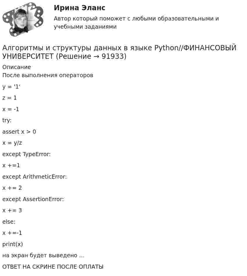      
            Описание
            После выполнения операторов y = '1' z = 1 x = -1 try:    assert x > 0     х = y/z except TypeError:    x +=1 except ArithmeticError:     х += 2 except AssertionError:     x += 3 else:     x +=-1 print(x)на экран будет выведено …ОТВЕТ НА СКРИНЕ ПОСЛЕ ОПЛАТЫ   
            
            
            Алгоритмы и структуры данных в языке Python//ФИНАНСОВЫЙ УНИВЕРСИТЕТАлгоритмы и структуры данных в языке Python//ФИНАНСОВЫЙ УНИВЕРСИТЕТАлгоритмы обработки данных, 125 вопросов (ответы на тест Синергия / МТИ / МОИ / МосАП)Алгоритмы обработки данных.ти (тест с ответами Синергия/МОИ/ МТИ /МОСАП)Александр владелец небольшой фирмы по поставке электронных компонентов, решил внедрить инновационные процессы. Для детального понимания процесса он изучил необходимую литературу, и приступил к реализации своего плана. Первым делом начал проведение Алексею необходимо сделать среднесрочный прогнозов для его предприятия, так как, произошла смена моделей техники в рамках одного поколения. Какой метод прогнозирования необходимо выбрать Алексею для проведения прогноза?Алиментные обязательстваАлгоритмы и структуры данных в языке Python//ФИНАНСОВЫЙ УНИВЕРСИТЕТАлгоритмы и структуры данных в языке Python//ФИНАНСОВЫЙ УНИВЕРСИТЕТАлгоритмы и структуры данных в языке Python//ФИНАНСОВЫЙ УНИВЕРСИТЕТАлгоритмы и структуры данных в языке Python//ФИНАНСОВЫЙ УНИВЕРСИТЕТАлгоритмы и структуры данных в языке Python//ФИНАНСОВЫЙ УНИВЕРСИТЕТАлгоритмы и структуры данных в языке Python//ФИНАНСОВЫЙ УНИВЕРСИТЕТАлгоритмы и структуры данных в языке Python//ФИНАНСОВЫЙ УНИВЕРСИТЕТ