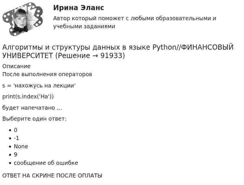      
            Описание
            После выполнения операторов s = 'нахожусь на лекции' print(s.index('На'))будет напечатано …Выберите один ответ:0-1None9сообщение об ошибкеОТВЕТ НА СКРИНЕ ПОСЛЕ ОПЛАТЫ   
            
            
            Алгоритмы и структуры данных в языке Python//ФИНАНСОВЫЙ УНИВЕРСИТЕТАлгоритмы и структуры данных в языке Python//ФИНАНСОВЫЙ УНИВЕРСИТЕТАлгоритмы и структуры данных в языке Python//ФИНАНСОВЫЙ УНИВЕРСИТЕТАлгоритмы и структуры данных в языке Python//ФИНАНСОВЫЙ УНИВЕРСИТЕТАлгоритмы и структуры данных в языке Python//ФИНАНСОВЫЙ УНИВЕРСИТЕТАлгоритмы и структуры данных в языке Python//ФИНАНСОВЫЙ УНИВЕРСИТЕТАлгоритмы обработки данных, 125 вопросов (ответы на тест Синергия / МТИ / МОИ / МосАП)Алгоритмы и структуры данных в языке Python//ФИНАНСОВЫЙ УНИВЕРСИТЕТАлгоритмы и структуры данных в языке Python//ФИНАНСОВЫЙ УНИВЕРСИТЕТАлгоритмы и структуры данных в языке Python//ФИНАНСОВЫЙ УНИВЕРСИТЕТАлгоритмы и структуры данных в языке Python//ФИНАНСОВЫЙ УНИВЕРСИТЕТАлгоритмы и структуры данных в языке Python//ФИНАНСОВЫЙ УНИВЕРСИТЕТАлгоритмы и структуры данных в языке Python//ФИНАНСОВЫЙ УНИВЕРСИТЕТАлгоритмы и структуры данных в языке Python//ФИНАНСОВЫЙ УНИВЕРСИТЕТ