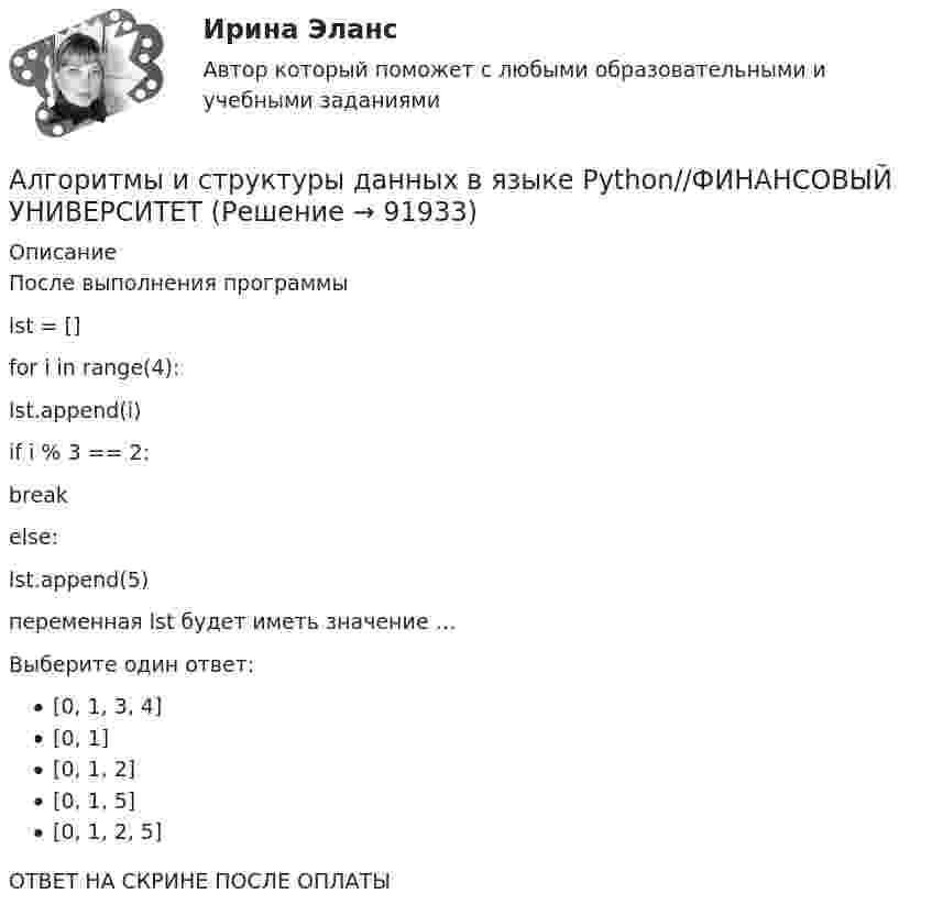      
            Описание
            После выполнения программы lst = [] for i in range(4):    lst.append(i)    if i % 3 == 2:        break else:    lst.append(5) переменная lst будет иметь значение …Выберите один ответ:[0, 1, 3, 4][0, 1][0, 1, 2][0, 1, 5][0, 1, 2, 5]ОТВЕТ НА СКРИНЕ ПОСЛЕ ОПЛАТЫ   
            
            
            Алгоритмы и структуры данных в языке Python//ФИНАНСОВЫЙ УНИВЕРСИТЕТАлгоритмы и структуры данных в языке Python//ФИНАНСОВЫЙ УНИВЕРСИТЕТАлгоритмы и структуры данных в языке Python//ФИНАНСОВЫЙ УНИВЕРСИТЕТАлгоритмы и структуры данных в языке Python//ФИНАНСОВЫЙ УНИВЕРСИТЕТАлгоритмы и структуры данных в языке Python//ФИНАНСОВЫЙ УНИВЕРСИТЕТАлгоритмы и структуры данных в языке Python//ФИНАНСОВЫЙ УНИВЕРСИТЕТАлгоритмы и структуры данных в языке Python//ФИНАНСОВЫЙ УНИВЕРСИТЕТАлгоритмы и структуры данных в языке Python//ФИНАНСОВЫЙ УНИВЕРСИТЕТАлгоритмы и структуры данных в языке Python//ФИНАНСОВЫЙ УНИВЕРСИТЕТАлгоритмы и структуры данных в языке Python//ФИНАНСОВЫЙ УНИВЕРСИТЕТАлгоритмы и структуры данных в языке Python//ФИНАНСОВЫЙ УНИВЕРСИТЕТАлгоритмы и структуры данных в языке Python//ФИНАНСОВЫЙ УНИВЕРСИТЕТАлгоритмы и структуры данных в языке Python//ФИНАНСОВЫЙ УНИВЕРСИТЕТАлгоритмы и структуры данных в языке Python//ФИНАНСОВЫЙ УНИВЕРСИТЕТ