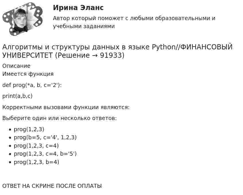      
            Описание
            Имеется функция def prog(*a, b, c='2'):     print(a,b,c) Корректными вызовами функции являются:Выберите один или несколько ответов:prog(1,2,3)prog(b=5, c='4', 1,2,3)prog(1,2,3, c=4)prog(1,2,3, c=4, b='5')prog(1,2,3, b=4)ОТВЕТ НА СКРИНЕ ПОСЛЕ ОПЛАТЫ   
            
            
            Алгоритмы и структуры данных в языке Python//ФИНАНСОВЫЙ УНИВЕРСИТЕТАлгоритмы и структуры данных в языке Python//ФИНАНСОВЫЙ УНИВЕРСИТЕТАлгоритмы и структуры данных в языке Python//ФИНАНСОВЫЙ УНИВЕРСИТЕТАлгоритмы и структуры данных в языке Python//ФИНАНСОВЫЙ УНИВЕРСИТЕТАлгоритмы и структуры данных в языке Python//ФИНАНСОВЫЙ УНИВЕРСИТЕТАлгоритмы и структуры данных в языке Python//ФИНАНСОВЫЙ УНИВЕРСИТЕТАлгоритмы и структуры данных в языке Python//ФИНАНСОВЫЙ УНИВЕРСИТЕТАлгоритмы и структуры данных в языке Python//ФИНАНСОВЫЙ УНИВЕРСИТЕТАлгоритмы и структуры данных в языке Python//ФИНАНСОВЫЙ УНИВЕРСИТЕТАлгоритмы и структуры данных в языке Python//ФИНАНСОВЫЙ УНИВЕРСИТЕТАлгоритмы и структуры данных в языке Python//ФИНАНСОВЫЙ УНИВЕРСИТЕТАлгоритмы и структуры данных в языке Python//ФИНАНСОВЫЙ УНИВЕРСИТЕТАлгоритмы и структуры данных в языке Python//ФИНАНСОВЫЙ УНИВЕРСИТЕТАлгоритмы и структуры данных в языке Python//ФИНАНСОВЫЙ УНИВЕРСИТЕТ