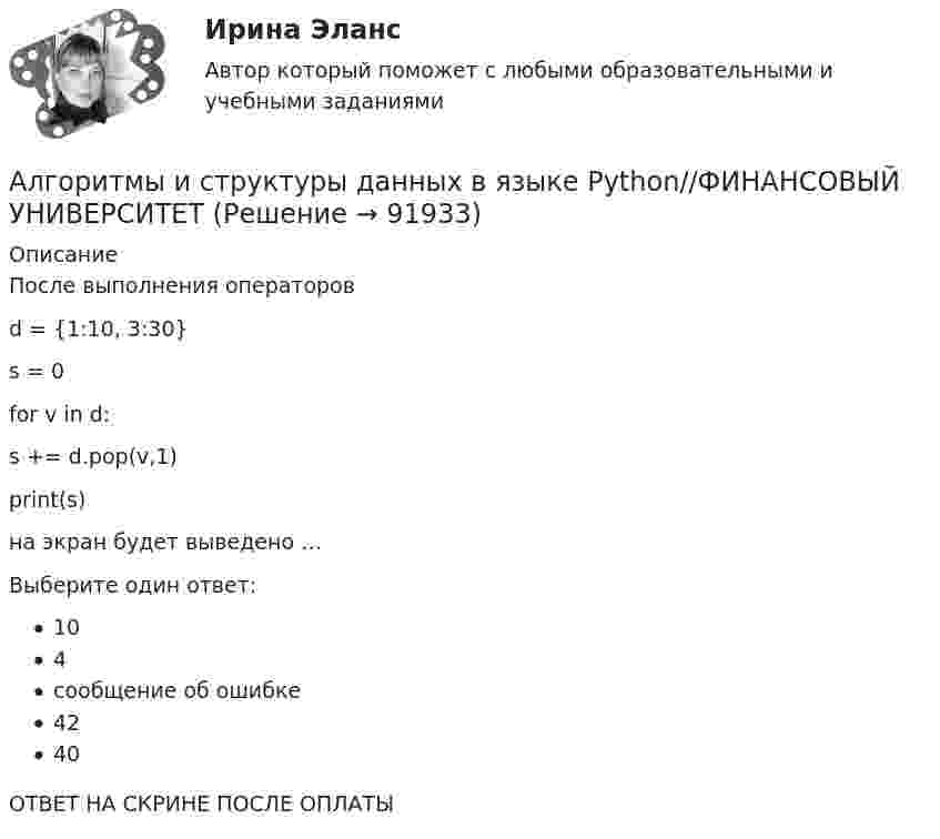      
            Описание
            После выполнения операторов d = {1:10, 3:30} s = 0 for v in d:           s += d.pop(v,1) print(s)на экран будет выведено …Выберите один ответ:104сообщение об ошибке4240ОТВЕТ НА СКРИНЕ ПОСЛЕ ОПЛАТЫ   
            
            
            Алгоритмы и структуры данных в языке Python//ФИНАНСОВЫЙ УНИВЕРСИТЕТАлгоритмы и структуры данных в языке Python//ФИНАНСОВЫЙ УНИВЕРСИТЕТАлгоритмы и структуры данных в языке Python//ФИНАНСОВЫЙ УНИВЕРСИТЕТАлгоритмы обработки данных, 125 вопросов (ответы на тест Синергия / МТИ / МОИ / МосАП)Алгоритмы обработки данных.ти (тест с ответами Синергия/МОИ/ МТИ /МОСАП)Александр владелец небольшой фирмы по поставке электронных компонентов, решил внедрить инновационные процессы. Для детального понимания процесса он изучил необходимую литературу, и приступил к реализации своего плана. Первым делом начал проведение Алексею необходимо сделать среднесрочный прогнозов для его предприятия, так как, произошла смена моделей техники в рамках одного поколения. Какой метод прогнозирования необходимо выбрать Алексею для проведения прогноза?Алгоритмы и структуры данных в языке Python//ФИНАНСОВЫЙ УНИВЕРСИТЕТАлгоритмы и структуры данных в языке Python//ФИНАНСОВЫЙ УНИВЕРСИТЕТАлгоритмы и структуры данных в языке Python//ФИНАНСОВЫЙ УНИВЕРСИТЕТАлгоритмы и структуры данных в языке Python//ФИНАНСОВЫЙ УНИВЕРСИТЕТАлгоритмы и структуры данных в языке Python//ФИНАНСОВЫЙ УНИВЕРСИТЕТАлгоритмы и структуры данных в языке Python//ФИНАНСОВЫЙ УНИВЕРСИТЕТАлгоритмы и структуры данных в языке Python//ФИНАНСОВЫЙ УНИВЕРСИТЕТ