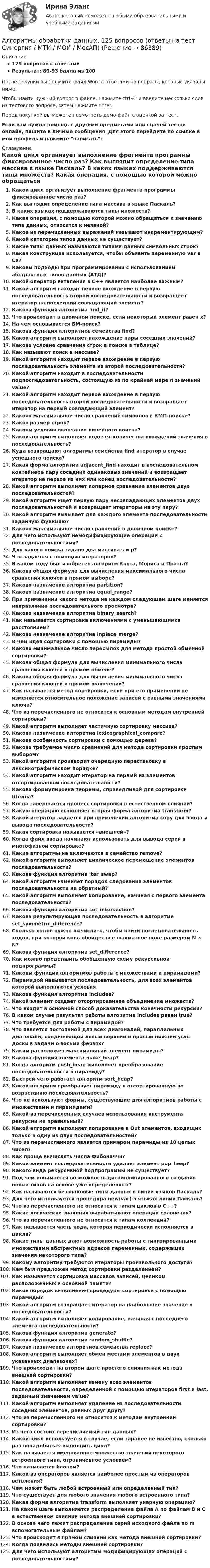     
            Описание
            125 вопросов с ответамиРезультат: 80-93 балла из 100После покупки вы получите файл Word с ответами на вопросы, которые указаны ниже.Чтобы найти нужный вопрос в файле, нажмите ctrl+F и введите несколько слов из тестового вопроса, затем нажмите Enter.Перед покупкой вы можете посмотреть демо-файл с оценкой за тест.Если вам нужна помощь с другими предметами или сдачей тестов онлайн, пишите в личные сообщения. Для этого перейдите по ссылке в мой профиль и нажмите написать:  
            Оглавление
             Какой цикл организует выполнение фрагмента программы фиксированное число раз?  Как выглядит определение типа массива в языке Паскаль?  В каких языках поддерживаются типы множеств? Какая операция, с помощью которой можно обращаться к значению типа данных, относится к неявной? Какое из перечисленных выражений называют инкрементирующим?  Какой категории типов данных не существует? Какие типы данных называются типами данных символьных строк?  Какая конструкция используется, чтобы объявить переменную var в Си? Каковы подходы при программировании с использованием абстрактных типов данных (АТД)?Какой оператор ветвления в С++ является наиболее важным?Какой алгоритм находит первое вхождение в первую последовательность второй последовательности и возвращает итератор на последний совпадающий элемент? Какова функция алгоритма find_if? Что происходит в двоичном поиске, если некоторый элемент равен х? На чем основывается БМ-поиск? Какова функция алгоритмов семейства find? Какой алгоритм выполняет нахождение пары соседних значений?  Каково условие сравнения строк в поиске в таблице? Как называют поиск в массиве?  Какой алгоритм находит первое вхождение в первую последовательность элемента из второй последовательности? Какой алгоритм находит в последовательности подпоследовательность, состоящую из по крайней мере n значений value? Какой алгоритм находит первое вхождение в первую последовательность второй последовательности и возвращает итератор на первый совпадающий элемент?  Каково максимальное число сравнений символов в КМП-поиске?  Каков размер строк?  Каковы условия окончания линейного поиска? Какой алгоритм выполняет подсчет количества вхождений значения в последовательность? Куда возвращают алгоритмы семейства find итератор в случае успешного поиска?  Какая форма алгоритма adjacent_find находит в последовательном контейнере пару соседних одинаковых значений и возвращает итератор на первое из них или конец последовательности?  Какой алгоритм выполняет попарное сравнение элементов двух последовательностей? Какой алгоритм ищет первую пару несовпадающих элементов двух последовательностей и возвращает итераторы на эту пару?  Какой алгоритм вызывает для каждого элемента последовательности заданную функцию?  Каково максимальное число сравнений в двоичном поиске? Для чего используют немодифицирующие операции с последовательностями?  Для какого поиска задано два массива s и p?  Что задается с помощью итераторов? В каком году был изобретен алгоритм Кнута, Мориса и Пратта?  Какова общая формула для вычисления максимального числа сравнения ключей в прямом выборе?  Каково назначение алгоритма partition?  Каково назначение алгоритма equal_range?  При применении какого метода на каждом следующем шаге меняется направление последовательного просмотра?  Каково назначение алгоритма binary_search?  Как называется сортировка включениями с уменьшающимся расстоянием?  Каково назначение алгоритма inplace_merge? В чем идея сортировки с помощью пирамиды?  Каково минимальное число пересылок для метода простой обменной сортировки?  Какова общая формула для вычисления минимального числа сравнения ключей в прямом обмене? Какова общая формула для вычисления минимального числа сравнения ключей в прямом включении? Как называется метод сортировки, если при его применении не изменяется относительное положение записей с равными значениями ключа?  Что из перечисленного не относится к основным методам внутренней сортировки?  Какой алгоритм выполняет частичную сортировку массива?  Каково назначение алгоритма lexicographical_compare?  Какова особенность сортировки с помощью дерева?Каково требуемое число сравнений для метода сортировки простым выбором?  Какой алгоритм производит очередную перестановку в лексикографическом порядке?  Какой алгоритм находит итератор на первый из элементов отсортированной последовательности?  Какова формулировка теоремы, справедливой для сортировки Шелла? Когда завершается процесс сортировки в естественном слиянии? Какую операцию выполняет вторая форма алгоритма transform?  Какой итератор задается при применении алгоритма copy для ввода и вывода последовательности?  Какая сортировка называется «внешней»?  Когда файл ввода начинают использовать для вывода серий в многофазной сортировке?  Какие алгоритмы не включаются в семейство remove?  Какой алгоритм выполняет циклическое перемещение элементов последовательности?  Какова функция алгоритма iter_swap? Какой алгоритм изменяет порядок следования элементов последовательности на обратный?Какой алгоритм выполняет копирование, начиная с первого элемента последовательности? Какова функция алгоритма set_intersection?  Какова результирующая последовательность в алгоритме set_symmetric_difference? Сколько ходов нужно вычислить, чтобы найти последовательность ходов, при которой конь обойдет все шахматное поле размером N × N?  Какова функция алгоритма set_difference?  Как можно представить обобщенную схему рекурсивной подпрограммы? Каковы функции алгоритмов работы с множествами и пирамидами?  Пирамидой называется последовательность, для всех элементов которой выполняются условия Какова функция алгоритма includes?  Какой элемент создает отсортированное объединение множеств?  Что входит в основной способ доказательства конечности рекурсии?  В каком случае результат работы алгоритма includes равен true?  Что требуется для работы с пирамидой?  Что является постоянной для всех диагоналей, параллельных диагонали, соединяющей левый верхний и правый нижний углы доски в задачи о восьми ферзях?  Каким расположен максимальный элемент пирамиды?  Какова функция элемента make_heap?  Когда алгоритм push_heap выполняет преобразование последовательности в пирамиду?  Быстрей чего работает алгоритм sort_heap?  Какой алгоритм преобразует пирамиду в отсортированную по возрастанию последовательность?  Что не используют формы, существующие для алгоритмов работы с множествами и пирамидами?  Какой из перечисленных случаев использования инструмента рекурсии не правильный?  Какой алгоритм выполняет копирование в Out элементов, входящих только в одну из двух последовательностей?  Что из перечисленного является примером пирамиды из 10 целых чисел?  Как проще вычислять числа Фибоначчи?  Какой элемент последовательности удаляет элемент pop_heap?  Какого вида рекурсивной подпрограммы не существует? Под чем понимается возможность дисциплинированного создания новых типов на основе уже определенных?  Как называются беззнаковые типы данных в линии языков Паскаль? Для чего используется процедура new(var) в языках линии Паскаль?  Что из перечисленного не относится к типам циклов в С++?  Какие логические значения вырабатывают операции сравнения?  Что из перечисленного не относится к типам коллекций? Как называется часть кода, которая периодически исполняется в цикле?  Какие типы данных дают возможность работы с типизированными множествами абстрактных адресов переменных, содержащих значения некоторого типа?Какому алгоритму требуются итераторы произвольного доступа? Кем был предложен метод сортировки разделением? Как называется сортировка массивов записей, целиком расположенных в основной памяти?  Каков порядок выполнения процедуры сортировки с помощью пирамиды?  Какой алгоритм возвращает итератор на наибольшее значение в последовательности? Какой алгоритм выполняет копирование, начиная с последнего элемента последовательности? Какова функция алгоритма generate? Какова функция алгоритма random_shuffle? Каково назначение алгоритмов семейства replace? Какой алгоритм выполняет обмен местами элементов в двух указанных диапазонах? Что происходит на втором шаге простого слияния как метода внешней сортировки? Какой алгоритм выполняет замену всех элементов последовательности, определенной с помощью итераторов first и last, заданным значением value? Какой алгоритм выполняет удаление из последовательности соседних элементов, равных друг другу?  Что из перечисленного не относится к методам внутренней сортировки? Из чего состоит перечисляемый тип данных? Какой цикл используется в случае, если заранее не известно, сколько раз понадобиться выполнить цикл? Как называется именованное множество значений некоторого встроенного типа, ограниченное условием?  Что называется блоком?  Какой из операторов является наиболее простым из операторов ветвления?  Чем может быть любой встроенный или определенный тип?  Что существует для любого значения любого встроенного типа? Какая форма алгоритма transform выполняет унарную операцию?  На каком шаге выполняется распределение файла А по файлам В и С в естественном слиянии метода внешней сортировки?  В основе чего лежит распределение серий исходного файла по m вспомогательным файлам? Что происходит в прямом слиянии как метода внешней сортировки? Когда появились методы внешней сортировки?  Для чего используют алгоритмы модифицирующих операций с последовательностями?  
            
            
            Алгоритмы и структуры данных в языке Python//ФИНАНСОВЫЙ УНИВЕРСИТЕТАлгоритмы обработки данных, 125 вопросов (ответы на тест Синергия / МТИ / МОИ / МосАП)Алгоритмы обработки данных.ти (тест с ответами Синергия/МОИ/ МТИ /МОСАП)Александр владелец небольшой фирмы по поставке электронных компонентов, решил внедрить инновационные процессы. Для детального понимания процесса он изучил необходимую литературу, и приступил к реализации своего плана. Первым делом начал проведение Алексею необходимо сделать среднесрочный прогнозов для его предприятия, так как, произошла смена моделей техники в рамках одного поколения. Какой метод прогнозирования необходимо выбрать Алексею для проведения прогноза?Алиментные обязательстваальневосточный государственный университет путей сообщения (ДВГУПС). Дисциплина - Методы принятия управленческих решений. Контрольная работа. Вариант 1.Алгоритмы и структуры данных в языке Python//ФИНАНСОВЫЙ УНИВЕРСИТЕТАлгоритмы и структуры данных в языке Python//ФИНАНСОВЫЙ УНИВЕРСИТЕТАлгоритмы и структуры данных в языке Python//ФИНАНСОВЫЙ УНИВЕРСИТЕТАлгоритмы и структуры данных в языке Python//ФИНАНСОВЫЙ УНИВЕРСИТЕТАлгоритмы и структуры данных в языке Python//ФИНАНСОВЫЙ УНИВЕРСИТЕТАлгоритмы и структуры данных в языке Python//ФИНАНСОВЫЙ УНИВЕРСИТЕТАлгоритмы и структуры данных в языке Python//ФИНАНСОВЫЙ УНИВЕРСИТЕТ