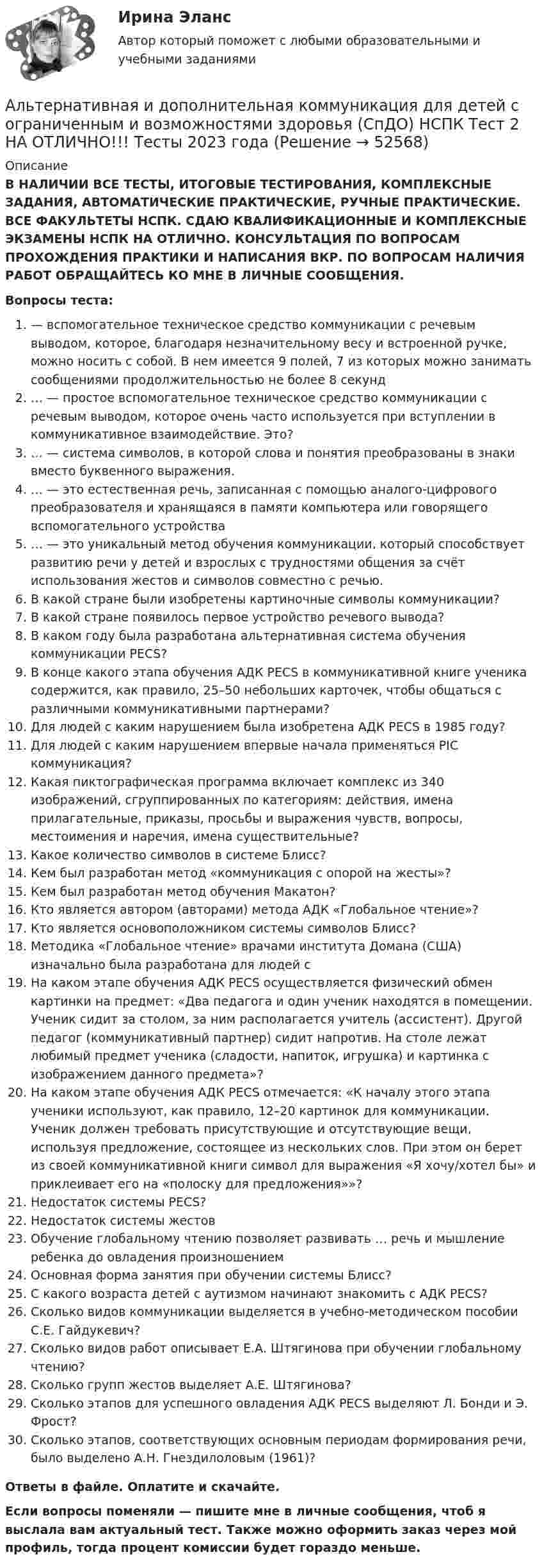      
            Описание
            В НАЛИЧИИ ВСЕ ТЕСТЫ, ИТОГОВЫЕ ТЕСТИРОВАНИЯ, КОМПЛЕКСНЫЕ ЗАДАНИЯ, АВТОМАТИЧЕСКИЕ ПРАКТИЧЕСКИЕ, РУЧНЫЕ ПРАКТИЧЕСКИЕ. ВСЕ ФАКУЛЬТЕТЫ НСПК. СДАЮ КВАЛИФИКАЦИОННЫЕ И КОМПЛЕКСНЫЕ ЭКЗАМЕНЫ НСПК НА ОТЛИЧНО. КОНСУЛЬТАЦИЯ ПО ВОПРОСАМ ПРОХОЖДЕНИЯ ПРАКТИКИ И НАПИСАНИЯ ВКР. ПО ВОПРОСАМ НАЛИЧИЯ РАБОТ ОБРАЩАЙТЕСЬ КО МНЕ В ЛИЧНЫЕ СООБЩЕНИЯ.Вопросы теста:— вспомогательное техническое средство коммуникации с речевым выводом, которое, благодаря незначительному весу и встроенной ручке, можно носить с собой. В нем имеется 9 полей, 7 из которых можно занимать сообщениями продолжительностью не более 8 секунд… — простое вспомогательное техническое средство коммуникации с речевым выводом, которое очень часто используется при вступлении в коммуникативное взаимодействие. Это?… — система символов, в которой слова и понятия преобразованы в знаки вместо буквенного выражения.… — это естественная речь, записанная с помощью аналого-цифрового преобразователя и хранящаяся в памяти компьютера или говорящего вспомогательного устройства… — это уникальный метод обучения коммуникации, который способствует развитию речи у детей и взрослых с трудностями общения за счёт использования жестов и символов совместно с речью.В какой стране были изобретены картиночные символы коммуникации?В какой стране появилось первое устройство речевого вывода?В каком году была разработана альтернативная система обучения коммуникации PECS?В конце какого этапа обучения АДК PECS в коммуникативной книге ученика содержится, как правило, 25–50 небольших карточек, чтобы общаться с различными коммуникативными партнерами?Для людей с каким нарушением была изобретена АДК PECS в 1985 году?Для людей с каким нарушением впервые начала применяться PIC коммуникация?Какая пиктографическая программа включает комплекс из 340 изображений, сгруппированных по категориям: действия, имена прилагательные, приказы, просьбы и выражения чувств, вопросы, местоимения и наречия, имена существительные?Какое количество символов в системе Блисс?Кем был разработан метод «коммуникация с опорой на жесты»?Кем был разработан метод обучения Макатон?Кто является автором (авторами) метода АДК «Глобальное чтение»?Кто является основоположником системы символов Блисс?Методика «Глобальное чтение» врачами института Домана (США) изначально была разработана для людей сНа каком этапе обучения АДК PECS осуществляется физический обмен картинки на предмет: «Два педагога и один ученик находятся в помещении. Ученик сидит за столом, за ним располагается учитель (ассистент). Другой педагог (коммуникативный партнер) сидит напротив. На столе лежат любимый предмет ученика (сладости, напиток, игрушка) и картинка с изображением данного предмета»?На каком этапе обучения АДК PECS отмечается: «К началу этого этапа ученики используют, как правило, 12–20 картинок для коммуникации. Ученик должен требовать присутствующие и отсутствующие вещи, используя предложение, состоящее из нескольких слов. При этом он берет из своей коммуникативной книги символ для выражения «Я хочу/хотел бы» и приклеивает его на «полоску для предложения»»?Недостаток системы PECS?Недостаток системы жестовОбучение глобальному чтению позволяет развивать … речь и мышление ребенка до овладения произношениемОсновная форма занятия при обучении системы Блисс?С какого возраста детей с аутизмом начинают знакомить с АДК PECS?Сколько видов коммуникации выделяется в учебно-методическом пособии С.Е. Гайдукевич?Сколько видов работ описывает Е.А. Штягинова при обучении глобальному чтению?Сколько групп жестов выделяет А.Е. Штягинова?Сколько этапов для успешного овладения АДК PECS выделяют Л. Бонди и Э. Фрост?Сколько этапов, соответствующих основным периодам формирования речи, было выделено А.Н. Гнездилоловым (1961)?Ответы в файле. Оплатите и скачайте.Если вопросы поменяли — пишите мне в личные сообщения, чтоб я выслала вам актуальный тест. Также можно оформить заказ через мой профиль, тогда процент комиссии будет гораздо меньше.  
            
            
            Альтернативная и дополнительная коммуникация для детей с ограниченным и возможностями здоровья (СпДО) НСПК Тест 1 НА ОТЛИЧНО!!! Тесты 2023 годаАльтернативная и дополнительная коммуникация для детей с ограниченным и возможностями здоровья (СпДО) НСПК Тест 2 НА ОТЛИЧНО!!! Тесты 2023 годаАльтернативная и дополнительная коммуникация для детей с ограниченным и возможностями здоровья (СпДО) НСПК Тест 3 НА ОТЛИЧНО!!! Тесты 2023 годаАльтернативная энергетика в современном мире практические задания +лабораторные работыАльтернативное урегулирование споровАльтернативное урегулирование споров Вариант 3Альтернативное урегулирование споров Витте МУИВ Ответы на тесты 1-3Алгоритмы обработки данных.ти (тест с ответами Синергия/МОИ/ МТИ /МОСАП)Александр владелец небольшой фирмы по поставке электронных компонентов, решил внедрить инновационные процессы. Для детального понимания процесса он изучил необходимую литературу, и приступил к реализации своего плана. Первым делом начал проведение Алексею необходимо сделать среднесрочный прогнозов для его предприятия, так как, произошла смена моделей техники в рамках одного поколения. Какой метод прогнозирования необходимо выбрать Алексею для проведения прогноза?Алиментные обязательстваальневосточный государственный университет путей сообщения (ДВГУПС). Дисциплина - Методы принятия управленческих решений. Контрольная работа. Вариант 1.Альтернативная и дополнительная коммуникация для детей с ограниченным и возможностями здоровья НСПК СпДО Тестовые вопросы к разделу 1 Альтернативная и дополнительная коммуникация для детей с ограниченным и возможностями здоровья НСПК СпДО Тестовые вопросы к разделу 2