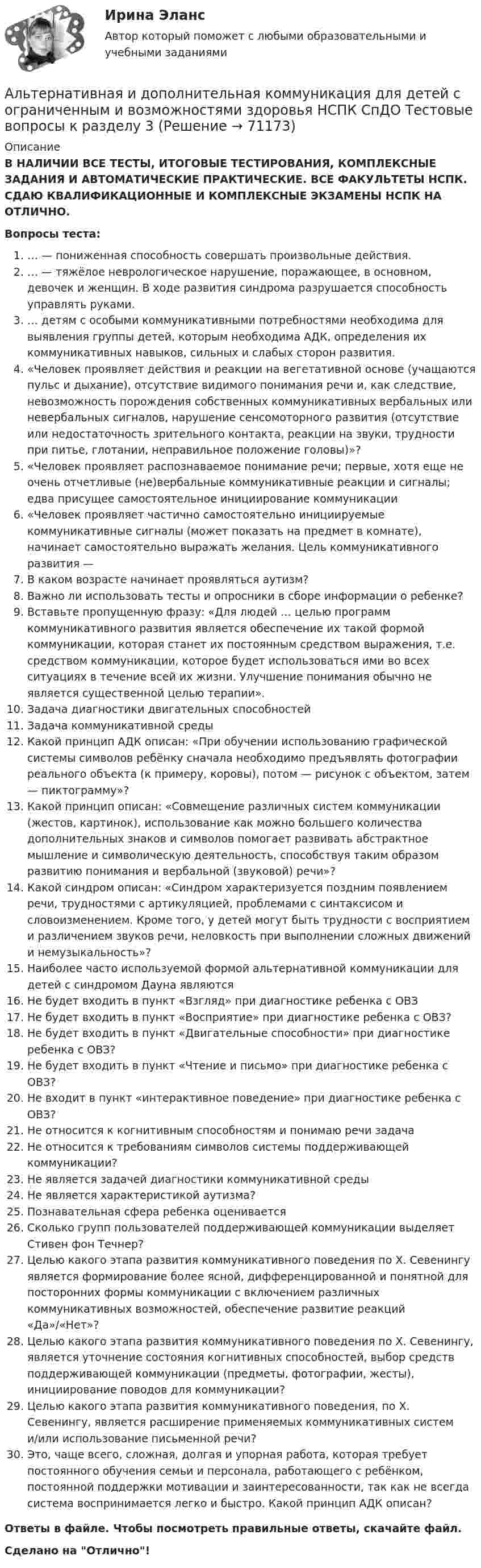      
            Описание
            В НАЛИЧИИ ВСЕ ТЕСТЫ, ИТОГОВЫЕ ТЕСТИРОВАНИЯ, КОМПЛЕКСНЫЕ ЗАДАНИЯ И АВТОМАТИЧЕСКИЕ ПРАКТИЧЕСКИЕ. ВСЕ ФАКУЛЬТЕТЫ НСПК. СДАЮ КВАЛИФИКАЦИОННЫЕ И КОМПЛЕКСНЫЕ ЭКЗАМЕНЫ НСПК НА ОТЛИЧНО.Вопросы теста:… — пониженная способность совершать произвольные действия.… — тяжёлое неврологическое нарушение, поражающее, в основном, девочек и женщин. В ходе развития синдрома разрушается способность управлять руками.… детям с особыми коммуникативными потребностями необходима для выявления группы детей, которым необходима АДК, определения их коммуникативных навыков, сильных и слабых сторон развития. «Человек проявляет действия и реакции на вегетативной основе (учащаются пульс и дыхание), отсутствие видимого понимания речи и, как следствие, невозможность порождения собственных коммуникативных вербальных или невербальных сигналов, нарушение сенсомоторного развития (отсутствие или недостаточность зрительного контакта, реакции на звуки, трудности при питье, глотании, неправильное положение головы)»? «Человек проявляет распознаваемое понимание речи; первые, хотя еще не очень отчетливые (не)вербальные коммуникативные реакции и сигналы; едва присущее самостоятельное инициирование коммуникации«Человек проявляет частично самостоятельно инициируемые коммуникативные сигналы (может показать на предмет в комнате), начинает самостоятельно выражать желания. Цель коммуникативного развития — В каком возрасте начинает проявляться аутизм? Важно ли использовать тесты и опросники в сборе информации о ребенке? Вставьте пропущенную фразу: «Для людей … целью программ коммуникативного развития является обеспечение их такой формой коммуникации, которая станет их постоянным средством выражения, т.е. средством коммуникации, которое будет использоваться ими во всех ситуациях в течение всей их жизни. Улучшение понимания обычно не является существенной целью терапии».Задача диагностики двигательных способностейЗадача коммуникативной среды Какой принцип АДК описан: «При обучении использованию графической системы символов ребёнку сначала необходимо предъявлять фотографии реального объекта (к примеру, коровы), потом — рисунок с объектом, затем — пиктограмму»?Какой принцип описан: «Совмещение различных систем коммуникации (жестов, картинок), использование как можно большего количества дополнительных знаков и символов помогает развивать абстрактное мышление и символическую деятельность, способствуя таким образом развитию понимания и вербальной (звуковой) речи»?Какой синдром описан: «Синдром характеризуется поздним появлением речи, трудностями с артикуляцией, проблемами с синтаксисом и словоизменением. Кроме того, у детей могут быть трудности с восприятием и различением звуков речи, неловкость при выполнении сложных движений и немузыкальность»? Наиболее часто используемой формой альтернативной коммуникации для детей с синдромом Дауна являются Не будет входить в пункт «Взгляд» при диагностике ребенка с ОВЗНе будет входить в пункт «Восприятие» при диагностике ребенка с ОВЗ?Не будет входить в пункт «Двигательные способности» при диагностике ребенка с ОВЗ? Не будет входить в пункт «Чтение и письмо» при диагностике ребенка с ОВЗ? Не входит в пункт «интерактивное поведение» при диагностике ребенка с ОВЗ? Не относится к когнитивным способностям и понимаю речи задачаНе относится к требованиям символов системы поддерживающей коммуникации?Не является задачей диагностики коммуникативной средыНе является характеристикой аутизма?Познавательная сфера ребенка оцениваетсяСколько групп пользователей поддерживающей коммуникации выделяет Стивен фон Течнер? Целью какого этапа развития коммуникативного поведения по Х. Севенингу является формирование более ясной, дифференцированной и понятной для посторонних формы коммуникации с включением различных коммуникативных возможностей, обеспечение развитие реакций «Да»/«Нет»?Целью какого этапа развития коммуникативного поведения по Х. Севенингу, является уточнение состояния когнитивных способностей, выбор средств поддерживающей коммуникации (предметы, фотографии, жесты), инициирование поводов для коммуникации?Целью какого этапа развития коммуникативного поведения, по Х. Севенингу, является расширение применяемых коммуникативных систем и/или использование письменной речи?Это, чаще всего, сложная, долгая и упорная работа, которая требует постоянного обучения семьи и персонала, работающего с ребёнком, постоянной поддержки мотивации и заинтересованности, так как не всегда система воспринимается легко и быстро. Какой принцип АДК описан?Ответы в файле. Чтобы посмотреть правильные ответы, скачайте файл.Сделано на Отлично!   
            
            
            Альтернативная и дополнительная коммуникация для детей с ограниченным и возможностями здоровья НСПК СпДО Тестовые вопросы к разделу 2Альтернативная и дополнительная коммуникация для детей с ограниченным и возможностями здоровья НСПК СпДО Тестовые вопросы к разделу 3Альтернативная и дополнительная коммуникация для детей с ограниченным и возможностями здоровья (СпДО) НСПК Тест 1 НА ОТЛИЧНО!!! Тесты 2023 годаАльтернативная и дополнительная коммуникация для детей с ограниченным и возможностями здоровья (СпДО) НСПК Тест 2 НА ОТЛИЧНО!!! Тесты 2023 годаАльтернативная и дополнительная коммуникация для детей с ограниченным и возможностями здоровья (СпДО) НСПК Тест 3 НА ОТЛИЧНО!!! Тесты 2023 годаАльтернативная энергетика в современном мире практические задания +лабораторные работыАльтернативное урегулирование споровАлгоритмы и структуры данных в языке Python//ФИНАНСОВЫЙ УНИВЕРСИТЕТАлгоритмы обработки данных, 125 вопросов (ответы на тест Синергия / МТИ / МОИ / МосАП)Алгоритмы обработки данных.ти (тест с ответами Синергия/МОИ/ МТИ /МОСАП)Александр владелец небольшой фирмы по поставке электронных компонентов, решил внедрить инновационные процессы. Для детального понимания процесса он изучил необходимую литературу, и приступил к реализации своего плана. Первым делом начал проведение Алексею необходимо сделать среднесрочный прогнозов для его предприятия, так как, произошла смена моделей техники в рамках одного поколения. Какой метод прогнозирования необходимо выбрать Алексею для проведения прогноза?Алиментные обязательстваальневосточный государственный университет путей сообщения (ДВГУПС). Дисциплина - Методы принятия управленческих решений. Контрольная работа. Вариант 1.