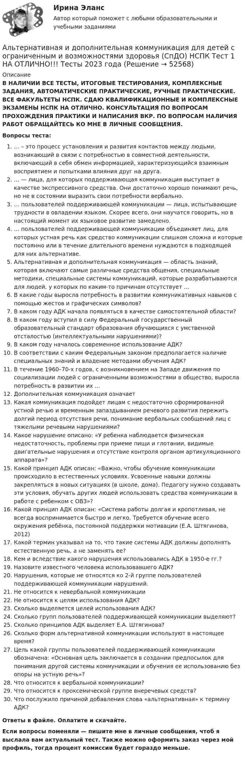      
            Описание
            В НАЛИЧИИ ВСЕ ТЕСТЫ, ИТОГОВЫЕ ТЕСТИРОВАНИЯ, КОМПЛЕКСНЫЕ ЗАДАНИЯ, АВТОМАТИЧЕСКИЕ ПРАКТИЧЕСКИЕ, РУЧНЫЕ ПРАКТИЧЕСКИЕ. ВСЕ ФАКУЛЬТЕТЫ НСПК. СДАЮ КВАЛИФИКАЦИОННЫЕ И КОМПЛЕКСНЫЕ ЭКЗАМЕНЫ НСПК НА ОТЛИЧНО. КОНСУЛЬТАЦИЯ ПО ВОПРОСАМ ПРОХОЖДЕНИЯ ПРАКТИКИ И НАПИСАНИЯ ВКР. ПО ВОПРОСАМ НАЛИЧИЯ РАБОТ ОБРАЩАЙТЕСЬ КО МНЕ В ЛИЧНЫЕ СООБЩЕНИЯ.Вопросы теста:… – это процесс установления и развития контактов между людьми, возникающий в связи с потребностью в совместной деятельности, включающий в себя обмен информацией, характеризующийся взаимным восприятием и попытками влияния друг на друга.… — лица, для которых поддерживающая коммуникация выступает в качестве экспрессивного средства. Они достаточно хорошо понимают речь, но не в состоянии выразить свои потребности вербально.… пользователей поддерживающей коммуникации — лица, испытывающие трудности в овладении языком. Скорее всего, они научатся говорить, но в настоящий момент их языковое развитие замедлено.… пользователей поддерживающей коммуникации объединяет лиц, для которых устная речь как средство коммуникации слишком сложна и которые постоянно или в течение длительного времени нуждаются в подходящей для них альтернативе.Альтернативная и дополнительная коммуникация — область знаний, которая включают самые различные средства общения, специальные методики, специальные системы коммуникаций, которые разрабатываются для людей, у которых по каким-то причинам отсутствует …В какие годы выросла потребность в развитии коммуникативных навыков с помощью жестов и графических символов?В каком году АДК начала появляться в качестве самостоятельной области?В каком году вступил в силу Федеральный государственный образовательный стандарт образования обучающихся с умственной отсталостью (интеллектуальными нарушениями)?В каком году началось современное использование АДК?В соответствии с каким Федеральным законом предполагается наличие специальных знаний и владение методами обучения АДК?В течение 1960–70-х годов, с возникновением на Западе движения по социализации людей с ограниченными возможностями в общество, выросла потребность в развитии их …Дополнительная коммуникация означаетКакая коммуникация подойдет лицам с недостаточно сформированной устной речью и временным запаздыванием речевого развития пережить долгий период отсутствия речи, понимание вербальных сообщений лиц с тяжелыми речевыми нарушениями?Какое нарушение описано: «У ребенка наблюдается физическая недостаточность, проблемы при приеме пищи и глотании, видимые двигательные нарушения и отсутствие контроля органом артикуляционного аппарата»?Какой принцип АДК описан: «Важно, чтобы обучение коммуникации происходило в естественных условиях. Усвоенные навыки должны закрепляться в новых ситуациях (в школе, дома). Педагогу нужно создавать эти условия, обучать других людей использовать средства коммуникации в работе с ребенком с ОВЗ»?Какой принцип АДК описан: «Система работы долгая и кропотливая, не всегда воспринимается быстро и легко. Требуется обучение всего окружения ребёнка, постоянной поддержки мотивации (Е.А. Штягинова, 2012)Какой термин указывал на то, что такие системы АДК должны дополнять естественную речь, а не заменять ее?Кем и вследствие какого нарушения использовались АДК в 1950-е гг.?Назовите известного человека использовавшего АДК?Нарушения, которые не относятся ко 2-й группе пользователей поддерживающей коммуникации нарушений.Не относится к невербальной коммуникацииНе относится к целям использования АДК?Сколько выделяется целей использования АДК?Сколько групп пользователей поддерживающей коммуникации выделяют?Сколько принципов АДК выделяет Е.А. Штягинова?Сколько форм альтернативной коммуникации используют в настоящее время?Цель какой группы пользователей поддерживающей коммуникации обозначена: «Основная цель заключается в создании предпосылок для понимания другой системы коммуникации и обучения ее использованию без опоры на устную речь»?Что относится к вербальной коммуникации?Что относится к проксемической группе внеречевых средств?Что послужило причиной добавления слова «альтернативная» к термину АДК?Ответы в файле. Оплатите и скачайте.Если вопросы поменяли — пишите мне в личные сообщения, чтоб я выслала вам актуальный тест. Также можно оформить заказ через мой профиль, тогда процент комиссии будет гораздо меньше.  
            
            
            Альтернативная и дополнительная коммуникация для детей с ограниченным и возможностями здоровья НСПК СпДО Тестовые вопросы к разделу 3Альтернативная и дополнительная коммуникация для детей с ограниченным и возможностями здоровья (СпДО) НСПК Тест 1 НА ОТЛИЧНО!!! Тесты 2023 годаАльтернативная и дополнительная коммуникация для детей с ограниченным и возможностями здоровья (СпДО) НСПК Тест 2 НА ОТЛИЧНО!!! Тесты 2023 годаАльтернативная и дополнительная коммуникация для детей с ограниченным и возможностями здоровья (СпДО) НСПК Тест 3 НА ОТЛИЧНО!!! Тесты 2023 годаАльтернативная энергетика в современном мире практические задания +лабораторные работыАльтернативное урегулирование споровАльтернативное урегулирование споров Вариант 3Алгоритмы обработки данных, 125 вопросов (ответы на тест Синергия / МТИ / МОИ / МосАП)Алгоритмы обработки данных.ти (тест с ответами Синергия/МОИ/ МТИ /МОСАП)Александр владелец небольшой фирмы по поставке электронных компонентов, решил внедрить инновационные процессы. Для детального понимания процесса он изучил необходимую литературу, и приступил к реализации своего плана. Первым делом начал проведение Алексею необходимо сделать среднесрочный прогнозов для его предприятия, так как, произошла смена моделей техники в рамках одного поколения. Какой метод прогнозирования необходимо выбрать Алексею для проведения прогноза?Алиментные обязательстваальневосточный государственный университет путей сообщения (ДВГУПС). Дисциплина - Методы принятия управленческих решений. Контрольная работа. Вариант 1.Альтернативная и дополнительная коммуникация для детей с ограниченным и возможностями здоровья НСПК СпДО Тестовые вопросы к разделу 1 