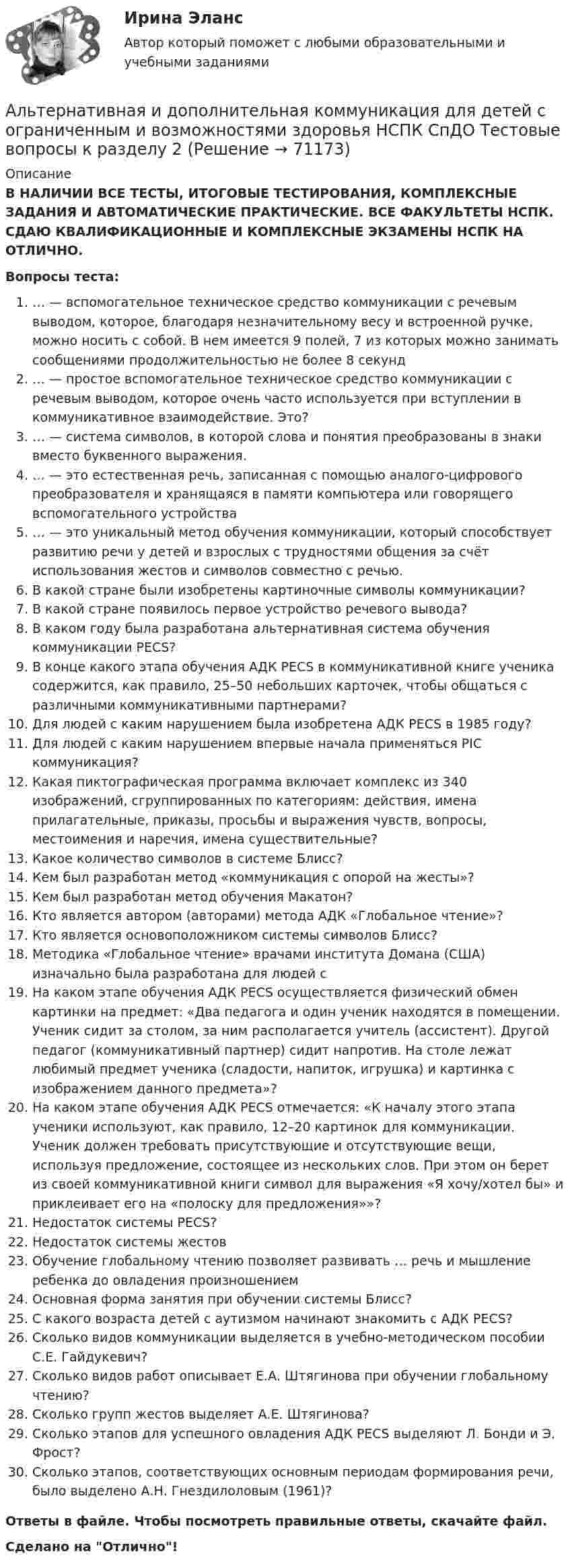      
            Описание
            В НАЛИЧИИ ВСЕ ТЕСТЫ, ИТОГОВЫЕ ТЕСТИРОВАНИЯ, КОМПЛЕКСНЫЕ ЗАДАНИЯ И АВТОМАТИЧЕСКИЕ ПРАКТИЧЕСКИЕ. ВСЕ ФАКУЛЬТЕТЫ НСПК. СДАЮ КВАЛИФИКАЦИОННЫЕ И КОМПЛЕКСНЫЕ ЭКЗАМЕНЫ НСПК НА ОТЛИЧНО.Вопросы теста:… — вспомогательное техническое средство коммуникации с речевым выводом, которое, благодаря незначительному весу и встроенной ручке, можно носить с собой. В нем имеется 9 полей, 7 из которых можно занимать сообщениями продолжительностью не более 8 секунд… — простое вспомогательное техническое средство коммуникации с речевым выводом, которое очень часто используется при вступлении в коммуникативное взаимодействие. Это?… — система символов, в которой слова и понятия преобразованы в знаки вместо буквенного выражения.… — это естественная речь, записанная с помощью аналого-цифрового преобразователя и хранящаяся в памяти компьютера или говорящего вспомогательного устройства… — это уникальный метод обучения коммуникации, который способствует развитию речи у детей и взрослых с трудностями общения за счёт использования жестов и символов совместно с речью. В какой стране были изобретены картиночные символы коммуникации? В какой стране появилось первое устройство речевого вывода?В каком году была разработана альтернативная система обучения коммуникации PECS?В конце какого этапа обучения АДК PECS в коммуникативной книге ученика содержится, как правило, 25–50 небольших карточек, чтобы общаться с различными коммуникативными партнерами? Для людей с каким нарушением была изобретена АДК PECS в 1985 году?Для людей с каким нарушением впервые начала применяться PIC коммуникация?Какая пиктографическая программа включает комплекс из 340 изображений, сгруппированных по категориям: действия, имена прилагательные, приказы, просьбы и выражения чувств, вопросы, местоимения и наречия, имена существительные? Какое количество символов в системе Блисс?Кем был разработан метод «коммуникация с опорой на жесты»?Кем был разработан метод обучения Макатон?Кто является автором (авторами) метода АДК «Глобальное чтение»?Кто является основоположником системы символов Блисс?Методика «Глобальное чтение» врачами института Домана (США) изначально была разработана для людей сНа каком этапе обучения АДК PECS осуществляется физический обмен картинки на предмет: «Два педагога и один ученик находятся в помещении. Ученик сидит за столом, за ним располагается учитель (ассистент). Другой педагог (коммуникативный партнер) сидит напротив. На столе лежат любимый предмет ученика (сладости, напиток, игрушка) и картинка с изображением данного предмета»?На каком этапе обучения АДК PECS отмечается: «К началу этого этапа ученики используют, как правило, 12–20 картинок для коммуникации. Ученик должен требовать присутствующие и отсутствующие вещи, используя предложение, состоящее из нескольких слов. При этом он берет из своей коммуникативной книги символ для выражения «Я хочу/хотел бы» и приклеивает его на «полоску для предложения»»?Недостаток системы PECS?Недостаток системы жестовОбучение глобальному чтению позволяет развивать … речь и мышление ребенка до овладения произношением Основная форма занятия при обучении системы Блисс?С какого возраста детей с аутизмом начинают знакомить с АДК PECS?Сколько видов коммуникации выделяется в учебно-методическом пособии С.Е. Гайдукевич? Сколько видов работ описывает Е.А. Штягинова при обучении глобальному чтению? Сколько групп жестов выделяет А.Е. Штягинова?Сколько этапов для успешного овладения АДК PECS выделяют Л. Бонди и Э. Фрост?Сколько этапов, соответствующих основным периодам формирования речи, было выделено А.Н. Гнездилоловым (1961)? Ответы в файле. Чтобы посмотреть правильные ответы, скачайте файл.Сделано на Отлично!   
            
            
            Альтернативная и дополнительная коммуникация для детей с ограниченным и возможностями здоровья НСПК СпДО Тестовые вопросы к разделу 1 Альтернативная и дополнительная коммуникация для детей с ограниченным и возможностями здоровья НСПК СпДО Тестовые вопросы к разделу 2Альтернативная и дополнительная коммуникация для детей с ограниченным и возможностями здоровья НСПК СпДО Тестовые вопросы к разделу 3Альтернативная и дополнительная коммуникация для детей с ограниченным и возможностями здоровья (СпДО) НСПК Тест 1 НА ОТЛИЧНО!!! Тесты 2023 годаАльтернативная и дополнительная коммуникация для детей с ограниченным и возможностями здоровья (СпДО) НСПК Тест 2 НА ОТЛИЧНО!!! Тесты 2023 годаАльтернативная и дополнительная коммуникация для детей с ограниченным и возможностями здоровья (СпДО) НСПК Тест 3 НА ОТЛИЧНО!!! Тесты 2023 годаАльтернативная энергетика в современном мире практические задания +лабораторные работыАлгоритмы и структуры данных в языке Python//ФИНАНСОВЫЙ УНИВЕРСИТЕТАлгоритмы и структуры данных в языке Python//ФИНАНСОВЫЙ УНИВЕРСИТЕТАлгоритмы обработки данных, 125 вопросов (ответы на тест Синергия / МТИ / МОИ / МосАП)Алгоритмы обработки данных.ти (тест с ответами Синергия/МОИ/ МТИ /МОСАП)Александр владелец небольшой фирмы по поставке электронных компонентов, решил внедрить инновационные процессы. Для детального понимания процесса он изучил необходимую литературу, и приступил к реализации своего плана. Первым делом начал проведение Алексею необходимо сделать среднесрочный прогнозов для его предприятия, так как, произошла смена моделей техники в рамках одного поколения. Какой метод прогнозирования необходимо выбрать Алексею для проведения прогноза?Алиментные обязательства