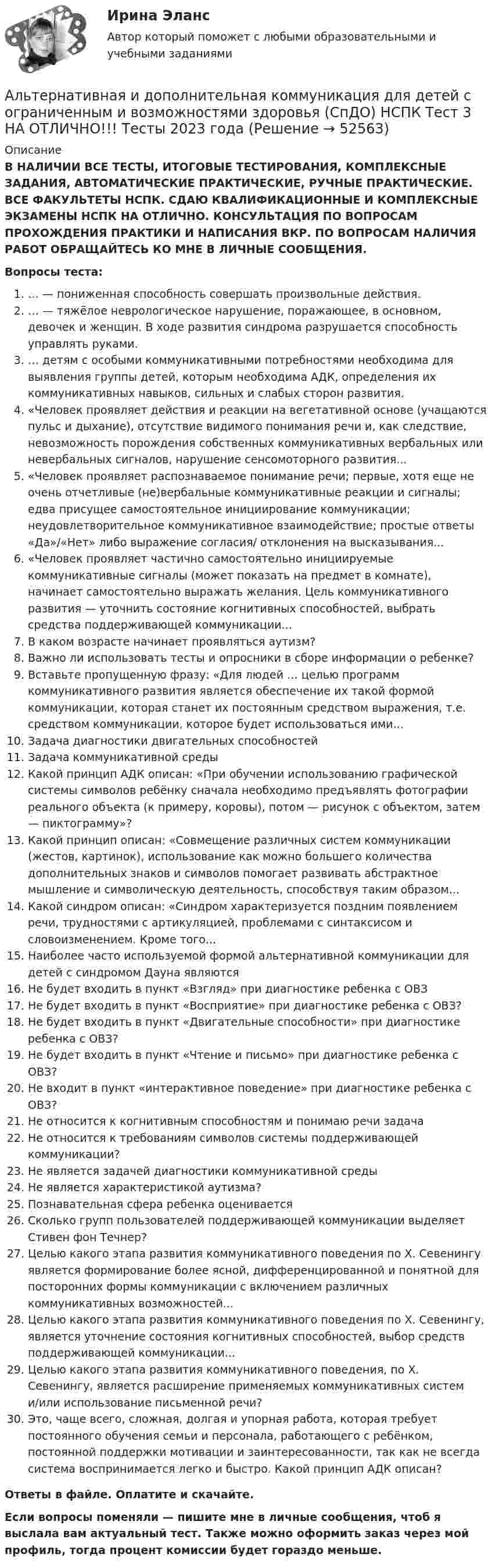      
            Описание
            В НАЛИЧИИ ВСЕ ТЕСТЫ, ИТОГОВЫЕ ТЕСТИРОВАНИЯ, КОМПЛЕКСНЫЕ ЗАДАНИЯ, АВТОМАТИЧЕСКИЕ ПРАКТИЧЕСКИЕ, РУЧНЫЕ ПРАКТИЧЕСКИЕ. ВСЕ ФАКУЛЬТЕТЫ НСПК. СДАЮ КВАЛИФИКАЦИОННЫЕ И КОМПЛЕКСНЫЕ ЭКЗАМЕНЫ НСПК НА ОТЛИЧНО. КОНСУЛЬТАЦИЯ ПО ВОПРОСАМ ПРОХОЖДЕНИЯ ПРАКТИКИ И НАПИСАНИЯ ВКР. ПО ВОПРОСАМ НАЛИЧИЯ РАБОТ ОБРАЩАЙТЕСЬ КО МНЕ В ЛИЧНЫЕ СООБЩЕНИЯ.Вопросы теста:… — пониженная способность совершать произвольные действия.… — тяжёлое неврологическое нарушение, поражающее, в основном, девочек и женщин. В ходе развития синдрома разрушается способность управлять руками.… детям с особыми коммуникативными потребностями необходима для выявления группы детей, которым необходима АДК, определения их коммуникативных навыков, сильных и слабых сторон развития.«Человек проявляет действия и реакции на вегетативной основе (учащаются пульс и дыхание), отсутствие видимого понимания речи и, как следствие, невозможность порождения собственных коммуникативных вербальных или невербальных сигналов, нарушение сенсомоторного развития...«Человек проявляет распознаваемое понимание речи; первые, хотя еще не очень отчетливые (не)вербальные коммуникативные реакции и сигналы; едва присущее самостоятельное инициирование коммуникации; неудовлетворительное коммуникативное взаимодействие; простые ответы «Да»/«Нет» либо выражение согласия/ отклонения на высказывания...«Человек проявляет частично самостоятельно инициируемые коммуникативные сигналы (может показать на предмет в комнате), начинает самостоятельно выражать желания. Цель коммуникативного развития — уточнить состояние когнитивных способностей, выбрать средства поддерживающей коммуникации...В каком возрасте начинает проявляться аутизм?Важно ли использовать тесты и опросники в сборе информации о ребенке?Вставьте пропущенную фразу: «Для людей … целью программ коммуникативного развития является обеспечение их такой формой коммуникации, которая станет их постоянным средством выражения, т.е. средством коммуникации, которое будет использоваться ими...Задача диагностики двигательных способностейЗадача коммуникативной средыКакой принцип АДК описан: «При обучении использованию графической системы символов ребёнку сначала необходимо предъявлять фотографии реального объекта (к примеру, коровы), потом — рисунок с объектом, затем — пиктограмму»?Какой принцип описан: «Совмещение различных систем коммуникации (жестов, картинок), использование как можно большего количества дополнительных знаков и символов помогает развивать абстрактное мышление и символическую деятельность, способствуя таким образом...Какой синдром описан: «Синдром характеризуется поздним появлением речи, трудностями с артикуляцией, проблемами с синтаксисом и словоизменением. Кроме того...Наиболее часто используемой формой альтернативной коммуникации для детей с синдромом Дауна являютсяНе будет входить в пункт «Взгляд» при диагностике ребенка с ОВЗНе будет входить в пункт «Восприятие» при диагностике ребенка с ОВЗ?Не будет входить в пункт «Двигательные способности» при диагностике ребенка с ОВЗ?Не будет входить в пункт «Чтение и письмо» при диагностике ребенка с ОВЗ?Не входит в пункт «интерактивное поведение» при диагностике ребенка с ОВЗ?Не относится к когнитивным способностям и понимаю речи задачаНе относится к требованиям символов системы поддерживающей коммуникации?Не является задачей диагностики коммуникативной средыНе является характеристикой аутизма?Познавательная сфера ребенка оцениваетсяСколько групп пользователей поддерживающей коммуникации выделяет Стивен фон Течнер?Целью какого этапа развития коммуникативного поведения по Х. Севенингу является формирование более ясной, дифференцированной и понятной для посторонних формы коммуникации с включением различных коммуникативных возможностей...Целью какого этапа развития коммуникативного поведения по Х. Севенингу, является уточнение состояния когнитивных способностей, выбор средств поддерживающей коммуникации...Целью какого этапа развития коммуникативного поведения, по Х. Севенингу, является расширение применяемых коммуникативных систем и/или использование письменной речи?Это, чаще всего, сложная, долгая и упорная работа, которая требует постоянного обучения семьи и персонала, работающего с ребёнком, постоянной поддержки мотивации и заинтересованности, так как не всегда система воспринимается легко и быстро. Какой принцип АДК описан?Ответы в файле. Оплатите и скачайте.Если вопросы поменяли — пишите мне в личные сообщения, чтоб я выслала вам актуальный тест. Также можно оформить заказ через мой профиль, тогда процент комиссии будет гораздо меньше.  
            
            
            Альтернативная и дополнительная коммуникация для детей с ограниченным и возможностями здоровья (СпДО) НСПК Тест 2 НА ОТЛИЧНО!!! Тесты 2023 годаАльтернативная и дополнительная коммуникация для детей с ограниченным и возможностями здоровья (СпДО) НСПК Тест 3 НА ОТЛИЧНО!!! Тесты 2023 годаАльтернативная энергетика в современном мире практические задания +лабораторные работыАльтернативное урегулирование споровАльтернативное урегулирование споров Вариант 3Альтернативное урегулирование споров Витте МУИВ Ответы на тесты 1-3Альтернативные издержки платного обучения – это …Александр владелец небольшой фирмы по поставке электронных компонентов, решил внедрить инновационные процессы. Для детального понимания процесса он изучил необходимую литературу, и приступил к реализации своего плана. Первым делом начал проведение Алексею необходимо сделать среднесрочный прогнозов для его предприятия, так как, произошла смена моделей техники в рамках одного поколения. Какой метод прогнозирования необходимо выбрать Алексею для проведения прогноза?Алиментные обязательстваальневосточный государственный университет путей сообщения (ДВГУПС). Дисциплина - Методы принятия управленческих решений. Контрольная работа. Вариант 1.Альтернативная и дополнительная коммуникация для детей с ограниченным и возможностями здоровья НСПК СпДО Тестовые вопросы к разделу 1 Альтернативная и дополнительная коммуникация для детей с ограниченным и возможностями здоровья НСПК СпДО Тестовые вопросы к разделу 2Альтернативная и дополнительная коммуникация для детей с ограниченным и возможностями здоровья НСПК СпДО Тестовые вопросы к разделу 3