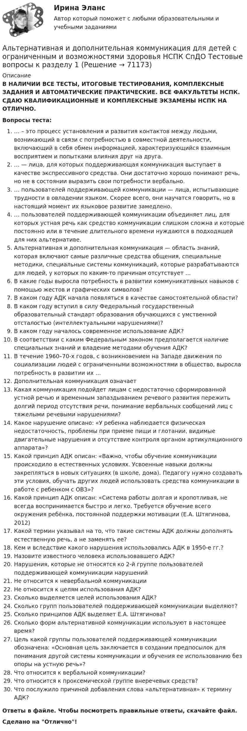      
            Описание
            В НАЛИЧИИ ВСЕ ТЕСТЫ, ИТОГОВЫЕ ТЕСТИРОВАНИЯ, КОМПЛЕКСНЫЕ ЗАДАНИЯ И АВТОМАТИЧЕСКИЕ ПРАКТИЧЕСКИЕ. ВСЕ ФАКУЛЬТЕТЫ НСПК. СДАЮ КВАЛИФИКАЦИОННЫЕ И КОМПЛЕКСНЫЕ ЭКЗАМЕНЫ НСПК НА ОТЛИЧНО.Вопросы теста:… – это процесс установления и развития контактов между людьми, возникающий в связи с потребностью в совместной деятельности, включающий в себя обмен информацией, характеризующийся взаимным восприятием и попытками влияния друг на друга.… — лица, для которых поддерживающая коммуникация выступает в качестве экспрессивного средства. Они достаточно хорошо понимают речь, но не в состоянии выразить свои потребности вербально. … пользователей поддерживающей коммуникации — лица, испытывающие трудности в овладении языком. Скорее всего, они научатся говорить, но в настоящий момент их языковое развитие замедлено. … пользователей поддерживающей коммуникации объединяет лиц, для которых устная речь как средство коммуникации слишком сложна и которые постоянно или в течение длительного времени нуждаются в подходящей для них альтернативе. Альтернативная и дополнительная коммуникация — область знаний, которая включают самые различные средства общения, специальные методики, специальные системы коммуникаций, которые разрабатываются для людей, у которых по каким-то причинам отсутствует …В какие годы выросла потребность в развитии коммуникативных навыков с помощью жестов и графических символов? В каком году АДК начала появляться в качестве самостоятельной области? В каком году вступил в силу Федеральный государственный образовательный стандарт образования обучающихся с умственной отсталостью (интеллектуальными нарушениями)?В каком году началось современное использование АДК?В соответствии с каким Федеральным законом предполагается наличие специальных знаний и владение методами обучения АДК?В течение 1960–70-х годов, с возникновением на Западе движения по социализации людей с ограниченными возможностями в общество, выросла потребность в развитии их … Дополнительная коммуникация означает Какая коммуникация подойдет лицам с недостаточно сформированной устной речью и временным запаздыванием речевого развития пережить долгий период отсутствия речи, понимание вербальных сообщений лиц с тяжелыми речевыми нарушениями?Какое нарушение описано: «У ребенка наблюдается физическая недостаточность, проблемы при приеме пищи и глотании, видимые двигательные нарушения и отсутствие контроля органом артикуляционного аппарата»? Какой принцип АДК описан: «Важно, чтобы обучение коммуникации происходило в естественных условиях. Усвоенные навыки должны закрепляться в новых ситуациях (в школе, дома). Педагогу нужно создавать эти условия, обучать других людей использовать средства коммуникации в работе с ребенком с ОВЗ»?Какой принцип АДК описан: «Система работы долгая и кропотливая, не всегда воспринимается быстро и легко. Требуется обучение всего окружения ребёнка, постоянной поддержки мотивации (Е.А. Штягинова, 2012)Какой термин указывал на то, что такие системы АДК должны дополнять естественную речь, а не заменять ее?Кем и вследствие какого нарушения использовались АДК в 1950-е гг.? Назовите известного человека использовавшего АДК?Нарушения, которые не относятся ко 2-й группе пользователей поддерживающей коммуникации нарушенийНе относится к невербальной коммуникации Не относится к целям использования АДК?Сколько выделяется целей использования АДК? Сколько групп пользователей поддерживающей коммуникации выделяют? Сколько принципов АДК выделяет Е.А. Штягинова?Сколько форм альтернативной коммуникации используют в настоящее время? Цель какой группы пользователей поддерживающей коммуникации обозначена: «Основная цель заключается в создании предпосылок для понимания другой системы коммуникации и обучения ее использованию без опоры на устную речь»?Что относится к вербальной коммуникации?Что относится к проксемической группе внеречевых средств?Что послужило причиной добавления слова «альтернативная» к термину АДК? Ответы в файле. Чтобы посмотреть правильные ответы, скачайте файл.Сделано на Отлично!   
            
            
            альневосточный государственный университет путей сообщения (ДВГУПС). Дисциплина - Методы принятия управленческих решений. Контрольная работа. Вариант 1.Альтернативная и дополнительная коммуникация для детей с ограниченным и возможностями здоровья НСПК СпДО Тестовые вопросы к разделу 1 Альтернативная и дополнительная коммуникация для детей с ограниченным и возможностями здоровья НСПК СпДО Тестовые вопросы к разделу 2Альтернативная и дополнительная коммуникация для детей с ограниченным и возможностями здоровья НСПК СпДО Тестовые вопросы к разделу 3Альтернативная и дополнительная коммуникация для детей с ограниченным и возможностями здоровья (СпДО) НСПК Тест 1 НА ОТЛИЧНО!!! Тесты 2023 годаАльтернативная и дополнительная коммуникация для детей с ограниченным и возможностями здоровья (СпДО) НСПК Тест 2 НА ОТЛИЧНО!!! Тесты 2023 годаАльтернативная и дополнительная коммуникация для детей с ограниченным и возможностями здоровья (СпДО) НСПК Тест 3 НА ОТЛИЧНО!!! Тесты 2023 годаАлгоритмы и структуры данных в языке Python//ФИНАНСОВЫЙ УНИВЕРСИТЕТАлгоритмы и структуры данных в языке Python//ФИНАНСОВЫЙ УНИВЕРСИТЕТАлгоритмы и структуры данных в языке Python//ФИНАНСОВЫЙ УНИВЕРСИТЕТАлгоритмы обработки данных, 125 вопросов (ответы на тест Синергия / МТИ / МОИ / МосАП)Алгоритмы обработки данных.ти (тест с ответами Синергия/МОИ/ МТИ /МОСАП)Александр владелец небольшой фирмы по поставке электронных компонентов, решил внедрить инновационные процессы. Для детального понимания процесса он изучил необходимую литературу, и приступил к реализации своего плана. Первым делом начал проведение Алексею необходимо сделать среднесрочный прогнозов для его предприятия, так как, произошла смена моделей техники в рамках одного поколения. Какой метод прогнозирования необходимо выбрать Алексею для проведения прогноза?