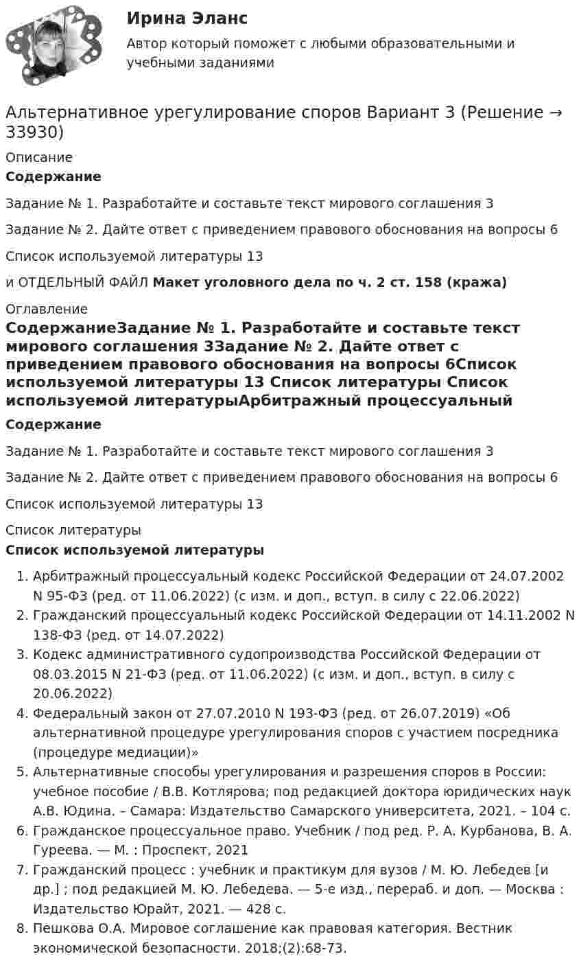      
          Описание
          СодержаниеЗадание № 1. Разработайте и составьте текст мирового соглашения 3Задание № 2. Дайте ответ с приведением правового обоснования на вопросы 6Список используемой литературы 13и ОТДЕЛЬНЫЙ ФАЙЛ Макет уголовного дела по ч. 2 ст. 158 (кража) 
          Оглавление
          СодержаниеЗадание № 1. Разработайте и составьте текст мирового соглашения 3Задание № 2. Дайте ответ с приведением правового обоснования на вопросы 6Список используемой литературы 13 
          Список литературы
          Список используемой литературыАрбитражный процессуальный кодекс Российской Федерации от 24.07.2002 N 95-ФЗ (ред. от 11.06.2022) (с изм. и доп., вступ. в силу с 22.06.2022)Гражданский процессуальный кодекс Российской Федерации от 14.11.2002 N 138-ФЗ (ред. от 14.07.2022)Кодекс административного судопроизводства Российской Федерации от 08.03.2015 N 21-ФЗ (ред. от 11.06.2022) (с изм. и доп., вступ. в силу с 20.06.2022)Федеральный закон от 27.07.2010 N 193-ФЗ (ред. от 26.07.2019) «Об альтернативной процедуре урегулирования споров с участием посредника (процедуре медиации)»Альтернативные способы урегулирования и разрешения споров в России: учебное пособие / В.В. Котлярова; под редакцией доктора юридических наук А.В. Юдина. – Самара: Издательство Самарского университета, 2021. – 104 с.Гражданское процессуальное право. Учебник / под ред. Р. А. Курбанова, В. А. Гуреева. — М. : Проспект, 2021Гражданский процесс : учебник и практикум для вузов / М. Ю. Лебедев [и др.] ; под редакцией М. Ю. Лебедева. — 5-е изд., перераб. и доп. — Москва : Издательство Юрайт, 2021. — 428 с.Пешкова О.А. Мировое соглашение как правовая категория. Вестник экономической безопасности. 2018;(2):68-73.
            
            
            Альтернативное урегулирование споровАльтернативное урегулирование споров Вариант 3Альтернативное урегулирование споров Витте МУИВ Ответы на тесты 1-3Альтернативные издержки платного обучения – это …Альтернативный вариант деятельности фирмы в кризисных условиях ориентация на низшие товары, управление издержкамиАльтруизм - Как часто в жизни нам приходиться сталкиваться с таким явлением как альтруизмАльтруизм Как часто в жизни нам приходиться сталкиваться с таким явлением как альтруизмальневосточный государственный университет путей сообщения (ДВГУПС). Дисциплина - Методы принятия управленческих решений. Контрольная работа. Вариант 1.Альтернативная и дополнительная коммуникация для детей с ограниченным и возможностями здоровья НСПК СпДО Тестовые вопросы к разделу 1 Альтернативная и дополнительная коммуникация для детей с ограниченным и возможностями здоровья НСПК СпДО Тестовые вопросы к разделу 2Альтернативная и дополнительная коммуникация для детей с ограниченным и возможностями здоровья НСПК СпДО Тестовые вопросы к разделу 3Альтернативная и дополнительная коммуникация для детей с ограниченным и возможностями здоровья (СпДО) НСПК Тест 1 НА ОТЛИЧНО!!! Тесты 2023 годаАльтернативная и дополнительная коммуникация для детей с ограниченным и возможностями здоровья (СпДО) НСПК Тест 2 НА ОТЛИЧНО!!! Тесты 2023 годаАльтернативная и дополнительная коммуникация для детей с ограниченным и возможностями здоровья (СпДО) НСПК Тест 3 НА ОТЛИЧНО!!! Тесты 2023 года