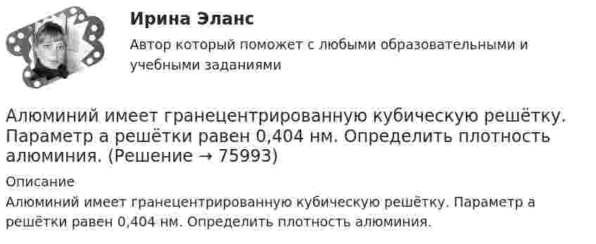      
            Описание
            Алюминий имеет гранецентрированную кубическую решётку. Параметр а решётки равен 0,404 нм. Определить плотность алюминия.   
            
            
            Алюминиевый шарик массой m = 3 г, несущий заряд q = 10-4 Кл, помещён в масло. Определить значение напряжённости направленного вверх электрического поля, если известно, что шарик плавает. Алюминий имеет гранецентрированную кубическую решётку. Параметр а решётки равен 0,404 нм. Определить плотность алюминия.Амбулаторная трансректальная биопсия предстательной железы [Ответы]Американская компания изучает возможность принять участие в конкурсе в России на получение контракта стоимостьюАмериканская компания изучает возможность принять участие в конкурсе в России на получение контракта стоимостью 1 млрд. руб. Американская модель менеджментаАмериканская модель управления персоналом прежде всего направлена на ...Альфа-частица, имеющая скорость v = 2 Мм/с, влетает под углом  = к сонаправленному магнитному (В = 1 мТл) и электрическому (Е = 1 кВ/м) полям. Определить ускорение а альфа-частицы.Альфа-частица находится в бесконечно глубоком, одномерном, прямоугольном потенциальном ящике. Используя соотношение неопределенностей, оценить ширину ящика, если известно, что минимальная энергия альфа-частицы Emin = 8 МэВ.Альфа-частица находится в бесконечно глубоком, одномерном, прямоугольном потенциальном ящике. Используя соотношение неопределенностей, оценить ширину  ящика, если известно, что минимальная энергия -частицы Emin = 8 МэВ.Альфа-частица, пройдя ускоряющую разность потенциалов U, стала двигаться в однородном магнитном поле (B = 50 мТл) по винтовой линии с шагом h = 5 см и радиусом R = 1 см. Определите ускоряющую разность потенциаловАльфа-частица, пройдя ускоряющую разность потенциалов U, стала двигаться в однородном магнитном поле (В = 50 мТл) по винтовой линии с шагом h = 5 см и радиусом R = 1 см. Определить ускоряющую разность потенциалов, которую прошла альфаАльфа-частица прошла ускоряющую разность потенциалов U = 300 В и, попав в однородное магнитное поле, стала двигаться по винтовой линии радиусом R = 1 см и шагом h = 4 см. Определите магнитную индукцию B поля. Альфа-частица прошла ускоряющую разность потенциалов U = 300 В и, попав в однородное магнитное поле, стала двигаться по винтовой линии радиусом R = 1 см и шагом h = 4 см. Определить магнитную индукцию В поля.