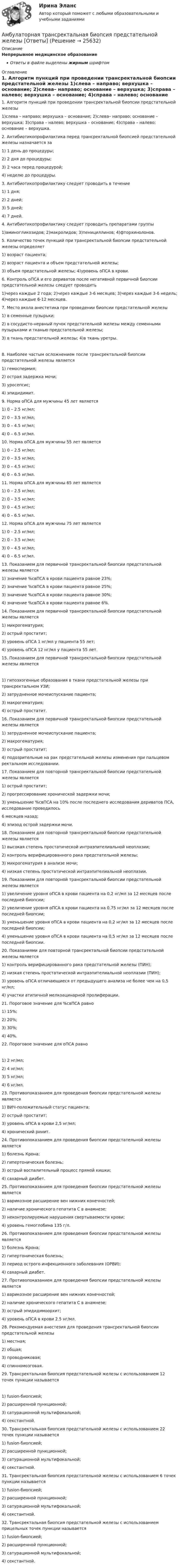     
          Описание
          Непрерывное медицинское образованиеОтветы в файле выделены жирным шрифтом 
          Оглавление
          1. Алгоритм пункций при проведении трансректальной биопсии предстательной железы 1)слева – направо; верхушка – основание; 2)слева– направо; основание – верхушка; 3)справа – налево; верхушка – основание; 4)справа – налево; основание – верхушка. 2. Антибиотикопрофилактика перед трансректальной биопсией предстательной железы назначается за 1) 1 день до процедуры;2) 2 дня до процедуры;3) 2 часа перед процедурой;4) неделю до процедуры. 3. Антибиотикопрофилактику следует проводить в течение 1) 1 дня;2) 2 дней;3) 5 дней;4) 7 дней. 4. Антибиотикопрофилактику следует проводить препаратами группы 1)аминогликозидов; 2)макролидов; 3)пенициллинов; 4)фторхинолонов. 5. Количество точек пункций при трансректальной биопсии предстательной железы определяет 1) возраст пациента;2) возраст пациента и объем предстательной железы;3) объем предстательной железы; 4)уровень оПСА в крови. 6. Контроль оПСА и его дериватов после негативной первичной биопсии предстательной железы следует проводить 1)через каждые 2 года; 2)через каждые 3-6 месяцев; 3)через каждые 3-6 недель; 4)через каждые 6-12 месяцев. 7. Место вкола анестетика при проведении биопсии предстательной железы 1) в семенные пузырьки;2) в сосудисто-нервный пучок предстательной железы между семенными пузырьками и тканью предстательной железы;3) в ткань предстательной железы; 4)в ткань уретры. 8. Наиболее частым осложнением после трансректальной биопсии предстательной железы является 1) гемоспермия;2) острая задержка мочи;3) уросепсис;4) эпидидимит. 9. Норма оПСА для мужчины 45 лет является 1) 0 – 2.5 нг/мл;2) 0 – 3.5 нг/мл;3) 0 – 4.5 нг/мл;4) 0 – 6.5 нг/мл. 10. Норма оПСА для мужчины 55 лет является 1) 0 – 2.5 нг/мл;2) 0 – 3.5 нг/мл;3) 0 – 4.5 нг/мл;4) 0 – 6.5 нг/мл. 11. Норма оПСА для мужчины 65 лет является 1) 0 – 2.5 нг/мл;2) 0 – 3.5 нг/мл;3) 0 – 4.5 нг/мл;4) 0 – 6.5 нг/мл. 12. Норма оПСА для мужчины 75 лет является 1) 0 – 2.5 нг/мл;2) 0 – 3.5 нг/мл;3) 0 – 4.5 нг/мл;4) 0 – 6.5 нг/мл. 13. Показанием для первичной трансректальной биопсии предстательной железы является 1) значение %свПСА в крови пациента равное 23%;2) значение %свПСА в крови пациента равное 25%;3) значение %свПСА в крови пациента равное 30%;4) значение %свПСА в крови пациента равное 6%. 14. Показанием для первичной трансректальной биопсии предстательной железы является 1) микрогематурия;2) острый простатит;3) уровень оПСА 1 нг/мл у пациента 55 лет;4) уровень оПСА 12 нг/мл у пациента 55 лет. 15. Показанием для первичной трансректальной биопсии предстательной железы является 1) гипоэхогенные образования в ткани предстательной железы при трансректальном УЗИ;2) затрудненное мочеиспускание пациента;3) макрогематурия;4) острый простатит. 16. Показанием для первичной трансректальной биопсии предстательной железы является 1) затрудненное мочеиспускание пациента;2) макрогематурия;3) острый простатит;4) подозрительные на рак предстательной железы изменения при пальцевом ректальном исследовании. 17. Показанием для повторной трансректальной биопсии предстательной железы является 1) острый простатит;2) прогрессирование хронической задержки мочи;3) уменьшение %свПСА на 10% после последнего исследования дериватов ПСА, исследование проводилось6 месяцев назад;4) эпизод острой задержки мочи. 18. Показанием для повторной трансректальной биопсии предстательной железы является 1) высокая степень простатической интраэпителиальной неоплазии;2) контроль верифицированного рака предстательной железы;3) микрогематурия в анализе мочи;4) низкая степень простатической интраэпителиальной неоплазии. 19. Показанием для повторной трансректальной биопсии предстательной железы является 1) увеличение уровня оПСА в крови пациента на 0,2 нг/мл за 12 месяцев после последней биопсии;2) увеличение уровня оПСА в крови пациента на 0,75 нг/мл за 12 месяцев после последней биопсии;3) уменьшение уровня оПСА в крови пациента на 0,2 нг/мл за 12 месяцев после последней биопсии;4) уменьшение уровня оПСА в крови пациента на 0,5 нг/мл за 12 месяцев после последней биопсии. 20. Показаниями для повторной трансректальной биопсии предстательной железы является 1) контроль верифицированного рака предстательной железы (ПИН);2) низкая степень простатической интраэпителиальной неоплазии (ПИН);3) уровень оПСА отличающиеся от предыдущего анализа не более чем на 0,5 нг/мл;4) участки атипичной мелкоацинарной пролиферации. 21. Пороговое значение для %свПСА равно 1) 15%;2) 20%;3) 30%;4) 40%. 22. Пороговое значение для оПСА равно 1) 2 нг/мл;2) 4 нг/мл;3) 5 нг/мл;4) 6 нг/мл. 23. Противопоказанием для проведения биопсии предстательной железы является 1) ВИЧ-положительный статус пациента;2) острый простатит;3) уровень оПСА в крови 2,5 нг/мл;4) хронический ринит. 24. Противопоказанием для проведения биопсии предстательной железы является 1) болезнь Крона;2) гипертоническая болезнь;3) острый воспалительный процесс прямой кишки;4) сахарный диабет. 25. Противопоказанием для проведения биопсии предстательной железы является 1) варикозное расширение вен нижних конечностей;2) наличие хронического гепатита С в анамнезе;3) неконтролируемые нарушения свертываемости крови;4) уровень гемоглобина 135 г/л. 26. Противопоказанием для проведения биопсии предстательной железы является 1) болезнь Крона;2) гипертоническая болезнь;3) период острого инфекционного заболевания (ОРВИ);4) сахарный диабет. 27. Противопоказанием для проведения биопсии предстательной железы является 1) варикозное расширение вен нижних конечностей;2) наличие хронического гепатита С в анамнезе;3) острый эпидидимоорхит;4) уровень оПСА в крови 2.5 нг/мл. 28. Рекомендуемая анестезия для проведения трансректальной биопсии предстательной железы 1) местная;2) общая;3) проводниковая;4) спинномозговая. 29. Трансректальная биопсия предстательной железы с использованием 12 точек пункции называется 1) fusion-биопсией;2) расширенной пункционной;3) сатурационной мультифокальной;4) секстантной. 30. Трансректальная биопсия предстательной железы с использованием 22 точек пункции называется 1) fusion-биопсией;2) расширенной пункционной;3) сатурационной мультифокальной;4) секстантной. 31. Трансректальная биопсия предстательной железы с использованием 6 точек пункции называется 1) fusion-биопсией;2) расширенной пункционной;3) сатурационной мультифокальной;4) секстантной. 32. Трансректальная биопсия предстательной железы с использованием прицельных точек пункции называется 1) fusion-биопсией;2) расширенной пункционной;3) сатурационной мультифокальной;4) секстантной. 
            
            
            Алюминий имеет гранецентрированную кубическую решётку. Параметр а решётки равен 0,404 нм. Определить плотность алюминия.Амбулаторная трансректальная биопсия предстательной железы [Ответы]Американская компания изучает возможность принять участие в конкурсе в России на получение контракта стоимостьюАмериканская компания изучает возможность принять участие в конкурсе в России на получение контракта стоимостью 1 млрд. руб. Американская модель менеджментаАмериканская модель управления персоналом прежде всего направлена на ...Американская фирма собирается организовать производство новой модели товара на своем предприятии в Англии через годАльфа-частица находится в бесконечно глубоком, одномерном, прямоугольном потенциальном ящике. Используя соотношение неопределенностей, оценить ширину ящика, если известно, что минимальная энергия альфа-частицы Emin = 8 МэВ.Альфа-частица находится в бесконечно глубоком, одномерном, прямоугольном потенциальном ящике. Используя соотношение неопределенностей, оценить ширину  ящика, если известно, что минимальная энергия -частицы Emin = 8 МэВ.Альфа-частица, пройдя ускоряющую разность потенциалов U, стала двигаться в однородном магнитном поле (B = 50 мТл) по винтовой линии с шагом h = 5 см и радиусом R = 1 см. Определите ускоряющую разность потенциаловАльфа-частица, пройдя ускоряющую разность потенциалов U, стала двигаться в однородном магнитном поле (В = 50 мТл) по винтовой линии с шагом h = 5 см и радиусом R = 1 см. Определить ускоряющую разность потенциалов, которую прошла альфаАльфа-частица прошла ускоряющую разность потенциалов U = 300 В и, попав в однородное магнитное поле, стала двигаться по винтовой линии радиусом R = 1 см и шагом h = 4 см. Определите магнитную индукцию B поля. Альфа-частица прошла ускоряющую разность потенциалов U = 300 В и, попав в однородное магнитное поле, стала двигаться по винтовой линии радиусом R = 1 см и шагом h = 4 см. Определить магнитную индукцию В поля.Алюминиевый кофейник нагревается на электроплите. Вода в нём доведена до кипения (100 °С) и в каждую минуту выделяется 17,5 г пара. Толщина дна кофейника – 0,2 см, а площадь дна – 400 см2. Определить температуру наружной поверхности дна, предполагая,