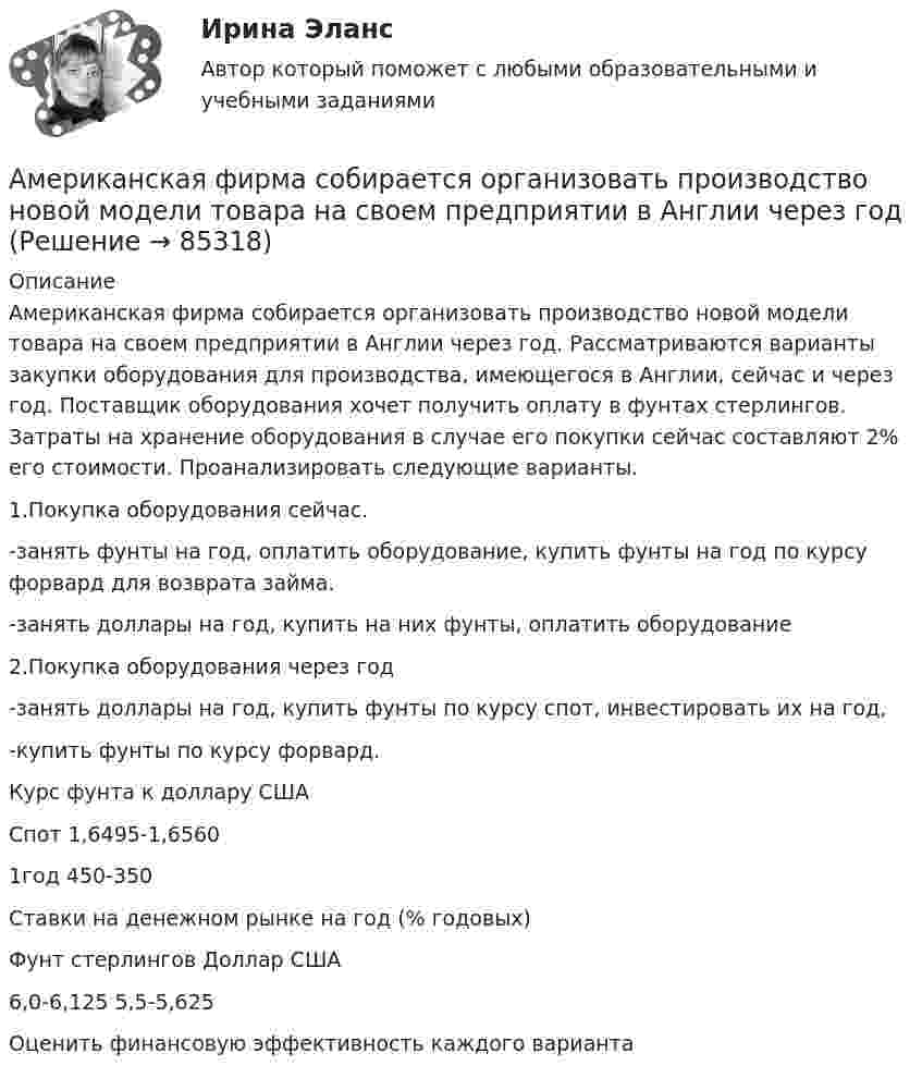     
            Описание
            	Американская фирма собирается организовать производство новой модели товара на своем предприятии в Англии через год. Рассматриваются варианты закупки оборудования для производства, имеющегося в Англии, сейчас и через год. Поставщик оборудования хочет получить оплату в фунтах стерлингов. Затраты на хранение оборудования в случае его покупки сейчас составляют 2% его стоимости. Проанализировать следующие варианты.	1.Покупка оборудования сейчас.	-занять фунты на год, оплатить оборудование, купить фунты на год по курсу форвард для возврата займа.	-занять доллары на год, купить на них фунты, оплатить оборудование	2.Покупка оборудования через год	-занять доллары на год, купить фунты по курсу спот, инвестировать их на год,	-купить фунты по курсу форвард.	 Курс фунта к доллару США	Спот               1,6495-1,6560 	1год                     450-350	 Ставки на денежном рынке на год (% годовых)	Фунт стерлингов                              Доллар США	6,0-6,125                                              5,5-5,625 	Оценить финансовую эффективность каждого варианта   
            
            
            Американская модель управления персоналом прежде всего направлена на ...Американская фирма собирается организовать производство новой модели товара на своем предприятии в Англии через годАмериканский конфликтолог М. Дойч основным критерием разрешения конфликта считал ...Американский конфликтолог … основным критерием разрешения конфликта считал удовлетворенность сторон его результатамиАмериканский промышленник, который впервые в массовом порядке применил конвейерную форму организации труда промышленных рабочих, - ... Американский фермер, выращивающий кукурузуАмериканский экономист Харви ... ввел понятие х-эффективности; в своих исследованиях он показал, что как вопрос эффективности, так и вопрос неэффективности, бездействия, стоит изучать в контексте поведенческой экономики для углубленного анализа Альфа-частица прошла ускоряющую разность потенциалов U = 300 В и, попав в однородное магнитное поле, стала двигаться по винтовой линии радиусом R = 1 см и шагом h = 4 см. Определить магнитную индукцию В поля.Алюминиевый кофейник нагревается на электроплите. Вода в нём доведена до кипения (100 °С) и в каждую минуту выделяется 17,5 г пара. Толщина дна кофейника – 0,2 см, а площадь дна – 400 см2. Определить температуру наружной поверхности дна, предполагая,Алюминиевый шарик массой m = 3 г, несущий заряд q = 10-4 Кл, помещён в масло. Определить значение напряжённости направленного вверх электрического поля, если известно, что шарик плавает. Алюминий имеет гранецентрированную кубическую решётку. Параметр а решётки равен 0,404 нм. Определить плотность алюминия.Амбулаторная трансректальная биопсия предстательной железы [Ответы]Американская компания изучает возможность принять участие в конкурсе в России на получение контракта стоимостьюАмериканская компания изучает возможность принять участие в конкурсе в России на получение контракта стоимостью 1 млрд. руб. 