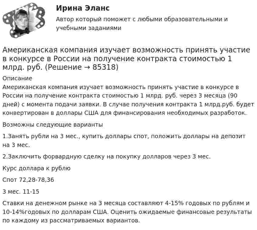      
            Описание
            	Американская компания изучает возможность принять участие в конкурсе в России на получение контракта стоимостью 1 млрд. руб. через 3 месяца (90 дней) с момента подачи заявки. В случае получения контракта 1 млрд.руб. будет конвертирован в доллары США для финансирования необходимых разработок.	Возможны следующие варианты	1.Занять рубли на 3 мес., купить доллары спот, положить доллары на депозит на 3 мес.	2.Заключить форвардную сделку на покупку долларов через 3 мес.	Курс доллара к рублю	Спот 72,28-78,36	3 мес.    11-15	  Ставки на денежном рынке на 3 месяца составляют 4-15% годовых по рублям и 10-14%годовых по долларам США. Оценить ожидаемые финансовые результаты по каждому из рассматриваемых вариантов.   
            
            
            Американская компания изучает возможность принять участие в конкурсе в России на получение контракта стоимостьюАмериканская компания изучает возможность принять участие в конкурсе в России на получение контракта стоимостью 1 млрд. руб. Американская модель менеджментаАмериканская модель управления персоналом прежде всего направлена на ...Американская фирма собирается организовать производство новой модели товара на своем предприятии в Англии через годАмериканский конфликтолог М. Дойч основным критерием разрешения конфликта считал ...Американский конфликтолог … основным критерием разрешения конфликта считал удовлетворенность сторон его результатамиАльфа-частица, пройдя ускоряющую разность потенциалов U, стала двигаться в однородном магнитном поле (B = 50 мТл) по винтовой линии с шагом h = 5 см и радиусом R = 1 см. Определите ускоряющую разность потенциаловАльфа-частица, пройдя ускоряющую разность потенциалов U, стала двигаться в однородном магнитном поле (В = 50 мТл) по винтовой линии с шагом h = 5 см и радиусом R = 1 см. Определить ускоряющую разность потенциалов, которую прошла альфаАльфа-частица прошла ускоряющую разность потенциалов U = 300 В и, попав в однородное магнитное поле, стала двигаться по винтовой линии радиусом R = 1 см и шагом h = 4 см. Определите магнитную индукцию B поля. Альфа-частица прошла ускоряющую разность потенциалов U = 300 В и, попав в однородное магнитное поле, стала двигаться по винтовой линии радиусом R = 1 см и шагом h = 4 см. Определить магнитную индукцию В поля.Алюминиевый кофейник нагревается на электроплите. Вода в нём доведена до кипения (100 °С) и в каждую минуту выделяется 17,5 г пара. Толщина дна кофейника – 0,2 см, а площадь дна – 400 см2. Определить температуру наружной поверхности дна, предполагая,Алюминиевый шарик массой m = 3 г, несущий заряд q = 10-4 Кл, помещён в масло. Определить значение напряжённости направленного вверх электрического поля, если известно, что шарик плавает. Алюминий имеет гранецентрированную кубическую решётку. Параметр а решётки равен 0,404 нм. Определить плотность алюминия.
