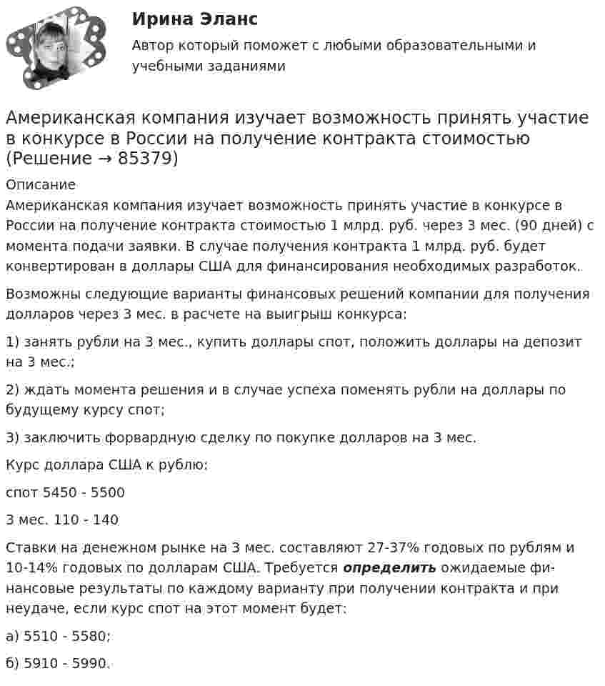      
            Описание
            	Американская компания изучает возможность при­нять участие в конкурсе в России на получение кон­тракта стоимостью 1 млрд. руб. через 3 мес. (90 дней) с момента подачи заявки. В случае получения контракта 1 млрд. руб. будет конвертирован в доллары США для финансирования необходимых разработок.	Возможны следующие варианты финансовых ре­шений компании для получения долларов через 3 мес. в расчете на выигрыш конкурса:	1) занять рубли на 3 мес., купить доллары спот, по­ложить доллары на депозит на 3 мес.;	2) ждать момента решения и в случае успеха поме­нять рубли на доллары по будущему курсу спот;	3) заключить форвардную сделку по покупке дол­ларов на 3 мес.	Курс доллара США к рублю:	спот   5450 - 5500 	3 мес.   110 - 140	Ставки на денежном рынке на 3 мес. составляют 27-37% годовых по рублям и 10-14% годовых по дол­ларам США. Требуется определить ожидаемые фи­нансовые результаты по каждому варианту при полу­чении контракта и при неудаче, если курс спот на этот момент будет:	а) 5510 - 5580;	б) 5910 - 5990.   
            
            
            Амбулаторная трансректальная биопсия предстательной железы [Ответы]Американская компания изучает возможность принять участие в конкурсе в России на получение контракта стоимостьюАмериканская компания изучает возможность принять участие в конкурсе в России на получение контракта стоимостью 1 млрд. руб. Американская модель менеджментаАмериканская модель управления персоналом прежде всего направлена на ...Американская фирма собирается организовать производство новой модели товара на своем предприятии в Англии через годАмериканский конфликтолог М. Дойч основным критерием разрешения конфликта считал ...Альфа-частица находится в бесконечно глубоком, одномерном, прямоугольном потенциальном ящике. Используя соотношение неопределенностей, оценить ширину  ящика, если известно, что минимальная энергия -частицы Emin = 8 МэВ.Альфа-частица, пройдя ускоряющую разность потенциалов U, стала двигаться в однородном магнитном поле (B = 50 мТл) по винтовой линии с шагом h = 5 см и радиусом R = 1 см. Определите ускоряющую разность потенциаловАльфа-частица, пройдя ускоряющую разность потенциалов U, стала двигаться в однородном магнитном поле (В = 50 мТл) по винтовой линии с шагом h = 5 см и радиусом R = 1 см. Определить ускоряющую разность потенциалов, которую прошла альфаАльфа-частица прошла ускоряющую разность потенциалов U = 300 В и, попав в однородное магнитное поле, стала двигаться по винтовой линии радиусом R = 1 см и шагом h = 4 см. Определите магнитную индукцию B поля. Альфа-частица прошла ускоряющую разность потенциалов U = 300 В и, попав в однородное магнитное поле, стала двигаться по винтовой линии радиусом R = 1 см и шагом h = 4 см. Определить магнитную индукцию В поля.Алюминиевый кофейник нагревается на электроплите. Вода в нём доведена до кипения (100 °С) и в каждую минуту выделяется 17,5 г пара. Толщина дна кофейника – 0,2 см, а площадь дна – 400 см2. Определить температуру наружной поверхности дна, предполагая,Алюминиевый шарик массой m = 3 г, несущий заряд q = 10-4 Кл, помещён в масло. Определить значение напряжённости направленного вверх электрического поля, если известно, что шарик плавает. 