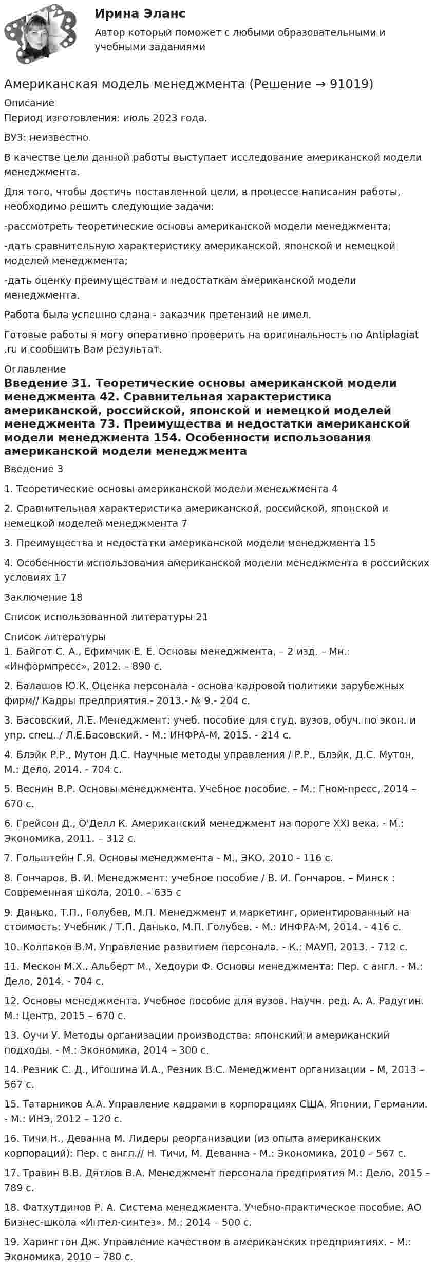      
            Описание
            Период изготовления: июль 2023 года.ВУЗ: неизвестно.	В качестве цели данной работы выступает исследование американской модели менеджмента.	Для того, чтобы достичь поставленной цели, в процессе написания работы, необходимо решить следующие задачи:-рассмотреть теоретические основы американской модели менеджмента;-дать сравнительную характеристику американской, японской и немецкой моделей менеджмента;-дать оценку преимуществам и недостаткам американской модели менеджмента.Работа была успешно сдана - заказчик претензий не имел.Готовые работы я могу оперативно проверить на оригинальность по Antiplagiat .ru и сообщить Вам результат. 
            Оглавление
            Введение	31. Теоретические основы американской модели менеджмента	42. Сравнительная характеристика американской, российской, японской и немецкой моделей менеджмента	73. Преимущества и недостатки американской модели менеджмента	154. Особенности использования американской модели менеджмента в российских условиях 17Заключение	18Список использованной литературы	21 
            Список литературы
            1.	Байгот С. А., Ефимчик Е. Е. Основы менеджмента, – 2 изд. – Мн.: «Информпресс», 2012. – 890 с.2.	Балашов Ю.К. Оценка персонала - основа кадровой политики зарубежных фирм// Кадры предприятия.- 2013.- № 9.- 204 с.3.	Басовский, Л.Е. Менеджмент: учеб. пособие для студ. вузов, обуч. по экон. и упр. спец. / Л.Е.Басовский. - М.: ИНФРА-М, 2015. - 214 с. 4.	Блэйк Р.Р., Мутон Д.С. Научные методы управления / Р.Р., Блэйк, Д.С. Мутон, М.: Дело, 2014. - 704 с.5.	Веснин В.Р. Основы менеджмента. Учебное пособие. – М.: Гном-пресс, 2014 – 670 с.6.	Грейсон Д., О'Делл К. Американский менеджмент на пороге XXI века. - М.: Экономика, 2011. – 312 с.7.	Гольштейн Г.Я. Основы менеджмента - М., ЭКО, 2010 - 116 с.8.	Гончаров, В. И. Менеджмент: учебное пособие / В. И. Гончаров. – Минск : Современная школа, 2010. – 635 с 9.	Данько, Т.П., Голубев, М.П. Менеджмент и маркетинг, ориентированный на стоимость: Учебник / Т.П. Данько, М.П. Голубев. - М.: ИНФРА-М, 2014. - 416 c. 10.	Колпаков В.М. Управление развитием персонала. - К.: МАУП, 2013. - 712 с.11.	Мескон М.Х., Альберт М., Хедоури Ф. Основы менеджмента: Пер. с англ. - М.: Дело, 2014. - 704 с.12.	Основы менеджмента. Учебное пособие для вузов. Научн. ред. А. А. Радугин. М.: Центр, 2015 – 670 с.13.	Оучи У. Методы организации производства: японский и американский подходы. - М.: Экономика, 2014 – 300 с.14.	Резник С. Д., Игошина И.А., Резник В.С. Менеджмент организации – М, 2013 – 567 с.15.	Татарников А.А. Управление кадрами в корпорациях США, Японии, Германии. - М.: ИНЭ, 2012 – 120 с.16.	Тичи Н., Деванна М. Лидеры реорганизации (из опыта американских корпораций): Пер. с англ.// Н. Тичи, М. Деванна - М.: Экономика, 2010 – 567 с.17.	Травин В.В. Дятлов В.А. Менеджмент персонала предприятия М.: Дело, 2015 – 789 с.18.	Фатхутдинов Р. А. Система менеджмента. Учебно-практическое пособие. АО Бизнес-школа «Интел-синтез». М.: 2014 – 500 с.19.	Харингтон Дж. Управление качеством в американских предприятиях. - М.: Экономика, 2010 – 780 с. 
            
            
            Американская компания изучает возможность принять участие в конкурсе в России на получение контракта стоимостью 1 млрд. руб. Американская модель менеджментаАмериканская модель управления персоналом прежде всего направлена на ...Американская фирма собирается организовать производство новой модели товара на своем предприятии в Англии через годАмериканский конфликтолог М. Дойч основным критерием разрешения конфликта считал ...Американский конфликтолог … основным критерием разрешения конфликта считал удовлетворенность сторон его результатамиАмериканский промышленник, который впервые в массовом порядке применил конвейерную форму организации труда промышленных рабочих, - ... Альфа-частица, пройдя ускоряющую разность потенциалов U, стала двигаться в однородном магнитном поле (В = 50 мТл) по винтовой линии с шагом h = 5 см и радиусом R = 1 см. Определить ускоряющую разность потенциалов, которую прошла альфаАльфа-частица прошла ускоряющую разность потенциалов U = 300 В и, попав в однородное магнитное поле, стала двигаться по винтовой линии радиусом R = 1 см и шагом h = 4 см. Определите магнитную индукцию B поля. Альфа-частица прошла ускоряющую разность потенциалов U = 300 В и, попав в однородное магнитное поле, стала двигаться по винтовой линии радиусом R = 1 см и шагом h = 4 см. Определить магнитную индукцию В поля.Алюминиевый кофейник нагревается на электроплите. Вода в нём доведена до кипения (100 °С) и в каждую минуту выделяется 17,5 г пара. Толщина дна кофейника – 0,2 см, а площадь дна – 400 см2. Определить температуру наружной поверхности дна, предполагая,Алюминиевый шарик массой m = 3 г, несущий заряд q = 10-4 Кл, помещён в масло. Определить значение напряжённости направленного вверх электрического поля, если известно, что шарик плавает. Алюминий имеет гранецентрированную кубическую решётку. Параметр а решётки равен 0,404 нм. Определить плотность алюминия.Амбулаторная трансректальная биопсия предстательной железы [Ответы]