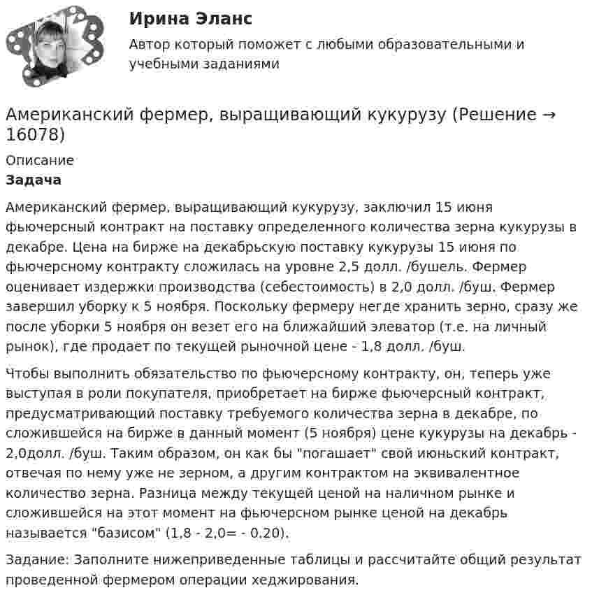      
          Описание
          Задача 	Американский фермер, выращивающий кукурузу, заключил 15 июня фьючерсный контракт на поставку определенного количества зерна кукурузы в декабре. Цена на бирже на декабрьскую поставку кукурузы 15 июня по фьючерсному контракту сложилась на уровне 2,5 долл. /бушель. Фермер оценивает издержки производства (себестоимость) в 2,0 долл. /буш. Фермер завершил уборку к 5 ноября. Поскольку фермеру негде хранить зерно, сразу же после уборки 5 ноября он везет его на ближайший элеватор (т.е. на личный рынок), где продает по текущей рыночной цене - 1,8 долл. /буш. 	Чтобы выполнить обязательство по фьючерсному контракту, он, теперь уже выступая в роли покупателя, приобретает на бирже фьючерсный контракт, предусматривающий поставку требуемого количества зерна в декабре, по сложившейся на бирже в данный момент (5 ноября) цене кукурузы на декабрь - 2,0долл. /буш. Таким образом, он как бы погашает свой июньский контракт, отвечая по нему уже не зерном, а другим контрактом на эквивалентное количество зерна. Разница между текущей ценой на наличном рынке и сложившейся на этот момент на фьючерсном рынке ценой на декабрь называется базисом (1,8 - 2,0= - 0.20). 	Задание: Заполните нижеприведенные таблицы и рассчитайте общий результат проведенной фермером операции хеджирования.   
            
            
            Американский промышленник, который впервые в массовом порядке применил конвейерную форму организации труда промышленных рабочих, - ... Американский фермер, выращивающий кукурузуАмериканский экономист Харви ... ввел понятие х-эффективности; в своих исследованиях он показал, что как вопрос эффективности, так и вопрос неэффективности, бездействия, стоит изучать в контексте поведенческой экономики для углубленного анализа Амиодарон-ассоциированная дисфункция щитовидной железы [Ответы]Аммиак находится при температуре t = 27 °C. Определите кинетическую энергию, приходящуюся на одну степень свободы молекулы аммиака NH3, кинетическую энергию  вращательного движения и полную кинетическую энергию молекулы.Амортизация .задачи экономикаАмортизация нелинейным методом в налоговом учетеАмбулаторная трансректальная биопсия предстательной железы [Ответы]Американская компания изучает возможность принять участие в конкурсе в России на получение контракта стоимостьюАмериканская компания изучает возможность принять участие в конкурсе в России на получение контракта стоимостью 1 млрд. руб. Американская модель менеджментаАмериканская модель управления персоналом прежде всего направлена на ...Американская фирма собирается организовать производство новой модели товара на своем предприятии в Англии через годАмериканский конфликтолог М. Дойч основным критерием разрешения конфликта считал ...