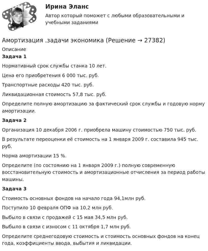      
          Описание
          Задача 1Нормативный срок службы станка 10 лет.Цена его приобретения 6 000 тыс. руб. Транспортные расходы 420 тыс. руб.Ликвидационная стоимость 57,8 тыс. руб.Определите полную амортизацию за фактический срок службы и годовую норму амортизации.Задача 2 Организация 10 декабря 2006 г. приобрела машину стоимостью 750 тыс. руб.В результате переоценки её стоимость на 1 января 2009 г. составила 945 тыс. руб.Норма амортизации 15 %. Определите (по состоянию на 1 января 2009 г.) полную современную восстановительную стоимость и амортизационные отчисления за период работы машины.Задача 3 Стоимость основных фондов на начало года 94,1млн руб.Поступило 10 февраля ОПФ на 10,2 млн руб.Выбыло в связи с продажей с 15 мая 34,5 млн руб. Выбыло в связи с износом с 11 октября 1,7 млн руб. Определите среднегодовую стоимость и стоимость основных фондов на конец года, коэффициенты ввода, выбытия и ликвидации.  
            
            
            Аммиак находится при температуре t = 27 °C. Определите кинетическую энергию, приходящуюся на одну степень свободы молекулы аммиака NH3, кинетическую энергию  вращательного движения и полную кинетическую энергию молекулы.Амортизация .задачи экономикаАмортизация нелинейным методом в налоговом учетеАмортизация основных средств начисляется в течение …Аморфные тела ... Выберите один ответ: a.при нагреве размягчаются в большом интервале температур, становясь вязкими b.имеют более стабильное состояние, чем кристаллические тела c.характеризуются разупорядоченным расположением частицАмперметр сопротивлением R1 = 2 Ом, подключенный к источнику тока, показывает ток I1 = 5 А. Вольтметр сопротивлением R2 = 150 Ом, подключенный отдельно к этому же источнику тока, показывает напряжение U2 = 12 В. Найдите ток короткого замыкания.Амперметр с сопротивлением 0,02 Ом рассчитан на измерение силы тока до 1 А. Каким должно быть сопротивление шунта, чтобы этим прибором можно было измерить ток силой до 10 А?Американская модель управления персоналом прежде всего направлена на ...Американская фирма собирается организовать производство новой модели товара на своем предприятии в Англии через годАмериканский конфликтолог М. Дойч основным критерием разрешения конфликта считал ...Американский конфликтолог … основным критерием разрешения конфликта считал удовлетворенность сторон его результатамиАмериканский промышленник, который впервые в массовом порядке применил конвейерную форму организации труда промышленных рабочих, - ... Американский фермер, выращивающий кукурузуАмериканский экономист Харви ... ввел понятие х-эффективности; в своих исследованиях он показал, что как вопрос эффективности, так и вопрос неэффективности, бездействия, стоит изучать в контексте поведенческой экономики для углубленного анализа 